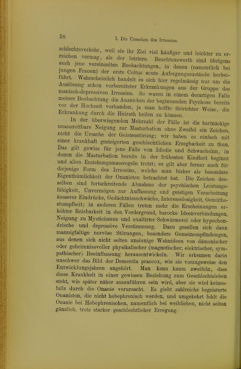 I. Die ürsacheu des Irreseins. reichen vermag, a s der letztere. Beachtenswerth sind übrigens iuntjT -eremzelten Beobachtungen, in denen (namentlich bei ührt r ^^^ Aufregnngszustände herbei- fuhrt. Wahrscheinlich handelt es sich hier regehnässig nur um die Auslosung schon vorbereiteter Erkrankungen aus der Gruppe des manisch-depressiven Irreseins. So waren in einem derartigen Falle meiner Beobachtung die Anzeichen der beginnenden Psychose bereits vor der Hochzeit vorhanden, ja man hoffte thörichter Weise, die Erkrankung durch die Heirath heilen zu können. In der überwiegenden Mehrzahl der Fälle ist die hartnäckige unausrottbare Neigung zur Masturbation ohne Zweifel ein Zeichen mcht die Ursache der Geistesstörung; wir haben es einfach mit einer krankhaft gesteigerten geschlechtlichen Erregbarkeit zu thun l)as güt gewiss für jene Fälle von Idiotie und Schwachsinn in denen die Masturbation bereits in der frühesten Kindheit beginnt und allen Erziehungsmassregeln trotzt; es gilt aber ferner auch für diejenige Form des Irreseins, welche man bisher als besondere Eigenthumlichkeit der Onanisten betrachtet hat. Die Zeichen des- selben sind fortschreitende Abnahme der psychischen Leistungs- fähigkeit, Unvermögen zur Auffassung und geistigen Verarbeitung äusserer Eindrücke, Gedächtnissschwäche, Interesselosigkeit, Gemüths- stumpfheit; in anderen Fällen treten mehr die Erscheinungen er- höhter Reizbarkeit in den Vordergrund, barocke Ideen Verbindungen, Neigung zu Mysticismus und exaltirter Schwärmerei oder hypochon- drische und depressive Verstimmung. Dazu gesellen sich dann mannigfaltige nervöse Störungen, besonders Gemeinempfindungen, aus denen sich nicht selten unsinnige Wahnideen von dämonischer oder geheimnissvoller physikalischer (magnetischer, elektrischer, sym- pathischer) Beeinflussung herausentwickeln. Wir erkennen darin unschwer das Bild der Dementia praecox, wie sie vorzugsweise den Entwicklungsjahren angehört. Man kann kaum zweifeln, dass diese Krankheit in einer gewissen Beziehung zum Geschlechtsleben steht, wie später näher auszuführen sein wird, aber sie wird keines- falls durch die Onanie verursacht. Es giebt zahlreiche begeisterte Onanisten, die nicht hebephrenisch werden, und umgekehrt fehlt die Onanie bei Hebephrenischen, namentlich bei weiblichen, nicht selten gänzlich, trotz starker geschlechtlicher Erregung.