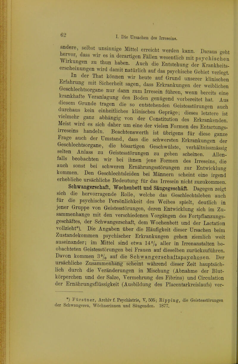 andere selbst unsinnige Mittel erreicht werden kann. Daraus geht ^rvor, dass wir es in derartigen PäUen wesentlich mit psychischen Wirkungen zu thun haben. Auch die Entstehung der Krankheits- erscheinungen wird damit natürlich auf das psychische Gebiet rerle-t m der That können wir heute auf Grund unserer klinischen Erfahrung mit Sicherheit sagen, dass Erkrankungen der weiblichen Geschlechtsorgane nur dann zum Irresein führen, wenn bereits eine krankhafte Veranlagung den Boden genügend vorbereitet hat. Aus diesem Grunde tragen die so entstehenden Geistesstörungen auch durchaus kein einheitliches klinisches Gepräge; dieses letztere ist vielmehr ganz abhängig von der Constitution des Erkrankenden Meist wird es sich daher um eine der vielen Eormen des Entartungs- irreseins handeln. Beachtenswerth ist übrigens für diese ganze Frage auch der Umstand, dass die schwersten Erkrankungen der Geschlechtsorgane, die bösartigen Geschwülste, verhältnissmässig selten Anlass zu Geistesstörungen zu geben scheinen. Allen- falls beobachten wir bei ihnen jene Formen des Irreseins, die auch sonst bei schweren Ernährungsstörungen zur Entwicklung kommen. Den Geschlechtsleiden bei Männern scheint eine irgend erhebliche ursächliche Bedeutiing für das Irresein nicht zuzukommen. Schwangerschaft, Wochenbett und Säugegeschäft. Dagegen zeigt sich die hervorragende RoUe, welche das Geschlechtsleben auch für die psychische PersönHchkeit des Weibes spielt, deutlich in jener Gruppe von Geistesstörungen, deren Entwicklung sich im Zu- sammenhange mit den verschiedenen Vorgängen des Fortpflanzungs- geschäftes, der Schwangerschaft, dem Wochenbett und der Lactation vollzieht*). Die Angaben über die Häufigkeit dieser Ursachen beim Zustandekommen psychischer Erkrankungen gehen ziemlich weit auseinander; im Mittel sind etwa 14% aller in Irrenanstalten be- obachteten Geistesstörungen bei Frauen auf dieselben zurückzuführen. Davon kommen 3% auf die Schwangerschaftspsychosen. Der ursächliche Zusammenhang scheint während dieser Zeit hauptsäch- lich durch die Veränderungen in Mischung (Abnahme der Blut- körperchen und der Salze, Vermehrung des Fibrins) und Circulation der Ernährungsflüssigkeit (Ausbildung des Placentarkreislaufs) ver- *) Fürstner, Archiv f. Psychiatrie, V, 505; Eipping, die Geistesstörungen der Schwangeren, Wöchnerinnen und Säugenden. 1877.