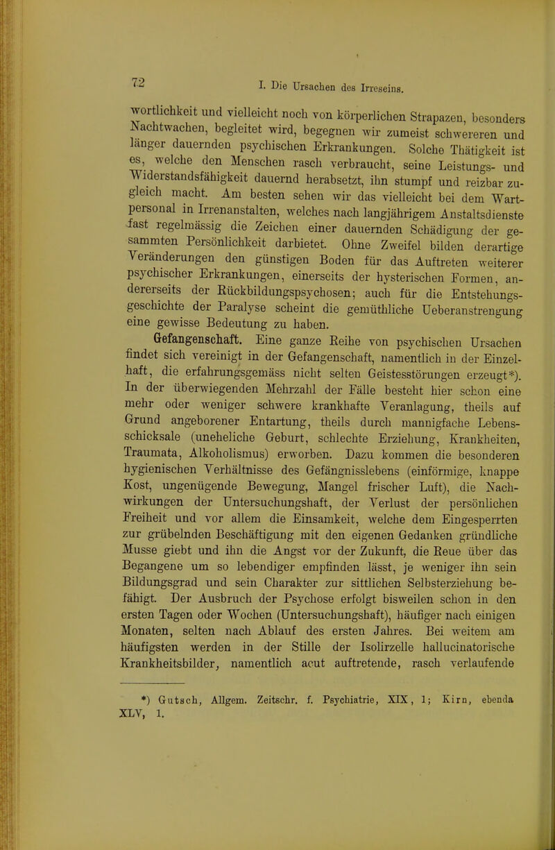 wortlichkeit und vielleicht noch von körperlichen Strapazen, besonders Nachtwachen, begleitet wird, begegnen wir zumeist schwereren und langer dauernden psychischen Erkrankungen. Solche Thäti'-keit ist es, welche den Menschen rasch verbraucht, seine Leistungs- und Widerstandsfähigkeit dauernd herabsetzt, ihn stumpf und reizbar zu- gleich macht. Am besten sehen wir das vielleicht bei dem Wart- personal in Irrenanstalten, welches nach langjährigem Anstaltsdienste iast regelmässig die Zeichen einer dauernden Schädigung der ge- summten Persönlichkeit darbietet. Ohne Zweifel bilden derartige Yeränderungen den günstigen Boden für das Auftreten weiterer psychischer Erkrankungen, einerseits der hysterischen Formen, an- dererseits der Rückbildungspsychosen; auch für die Entstehungs- geschichte der Paralyse scheint die gemüthliche üeberanstrengung eine gewisse Bedeutung zu haben. Gefangenschaft. Eine ganze Reihe von psychischen Ursachen findet sich vereinigt in der Gefangenschaft, namentlich in der Einzel- haft, die erfahrungsgemäss nicht selten Geistesstörungen erzeugt*). In der überwiegenden Mehrzahl der Eälle besteht hier schon eine mehr oder weniger schwere krankhafte Veranlagung, theils auf Grund angeborener Entartung, theils durch mannigfache Lebens- schicksale (uneheliche Geburt, schlechte Erziehimg, Krankheiten, Traumata, Alkoholismus) erworben. Dazu kommen die besonderen hygienischen Yerhältnisse des Gefängnisslebens (einförmige, knappe Kost, ungenügende Bewegung, Mangel frischer Luft), die Nach- wirkungen der Untersuchungshaft, der Yerlust der persönlichen Preiheit und vor allem die Einsamkeit, welche dem Eingesperrten zur grübelnden Beschäftigung mit den eigenen Gedanken gründliche Müsse giebt und ihn die Angst vor der Zukunft, die Reue über das Begangene um so lebendiger empfinden lässt, je weniger ihn sein Bildungsgrad und sein Charakter zur sittlichen Selbsterziehuug be- fähigt. Der Ausbruch der Psychose erfolgt bisweilen schon in den ersten Tagen oder Wochen (Untersuchungshaft), häufiger nach einigen Monaten, selten nach Ablauf des ersten Jahres. Bei weitem am häufigsten werden in der Stille der Isolirzelle hallucinatorische Krankheitsbilder, namentlich acut auftretende, rasch verlaufende *) Gutsch, Allgem. Zeitschr. f. Psychiatrie, XIX, 1; Kirn, ebenda XLV, 1.