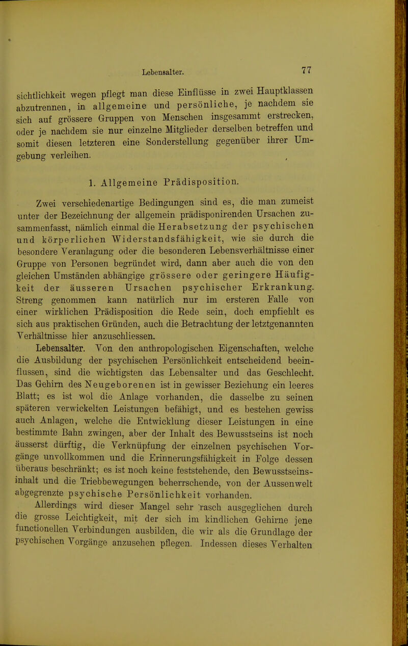 sichtlichkeit wegen pflegt man diese Einflüsse in zwei Hauptklassen abzutrennen, in allgemeine und persönliche, je nachdem sie sich auf grössere Gruppen von Menschen insgesammt erstrecken, oder je nachdem sie nur einzelne Mitglieder derselben betreffen und somit diesen letzteren eine Sonderstellung gegenüber ihrer Um- gebung verleihen. 1. Allgemeine Prädisposition. Zwei verschiedenartige Bedingungen sind es, die man zumeist unter der Bezeichnung der allgemein prädisponirenden Ursachen zu- sammenfasst, nämlich einmal die Herabsetzung der psychischen und körperlichen Widerstandsfähigkeit, wie sie durch die besondere Veranlagung oder die besonderen Lebensverhältnisse einer Gruppe von Personen begründet wird, dann aber auch die von den gleichen Umständen abhängige grössere oder geringere Häufig- keit der äusseren Ursachen psychischer Erkrankung. Streng genommen kann natürlich nur im ersteren Ealle von einer wirklichen Prädisposition die Kede sein, doch empfiehlt es sich aus praktischen Gründen, auch die Betrachtung der letztgenannten Yerhältnisse hier anzuschliessen. Lebensalter. Von den anthropologischen Eigenschaften, welche die Ausbildung der psychischen Persönlichkeit entscheidend beein- flussen, sind die wichtigsten das Lebensalter und das Geschlecht. Das Gehirn des Neugeborenen ist in gewisser Beziehung ein leeres Blatt; es ist wol die Anlage vorhanden, die dasselbe zu seinen späteren verwickelten Leistungen befähigt, und es bestehen gewiss auch Anlagen, welche die Entwicklung dieser Leistungen in eine bestimmte Bahn zwingen, aber der Inhalt des Bewusstseins ist noch äusserst dürftig, die Verknüpfung der einzelnen psychischen Vor- gänge unvollkommen und die Erinnerungsfähigkeit in Folge dessen überaus beschränkt; es ist noch keine feststehende, den Bewusstseins- inhalt und die Triebbewegungen beherrschende, von der Aussenwelt abgegrenzte psychische Persönlichkeit vorhanden. Allerdings wird dieser Mangel sehr rasch ausgeglichen durch die grosse Leichtigkeit, mit der sich im kindlichen Gehirne jene functionellen Verbindungen ausbilden, die wir als die Grundlage der psychischen Vorgänge anzusehen pflegen. Indessen dieses Verhalten