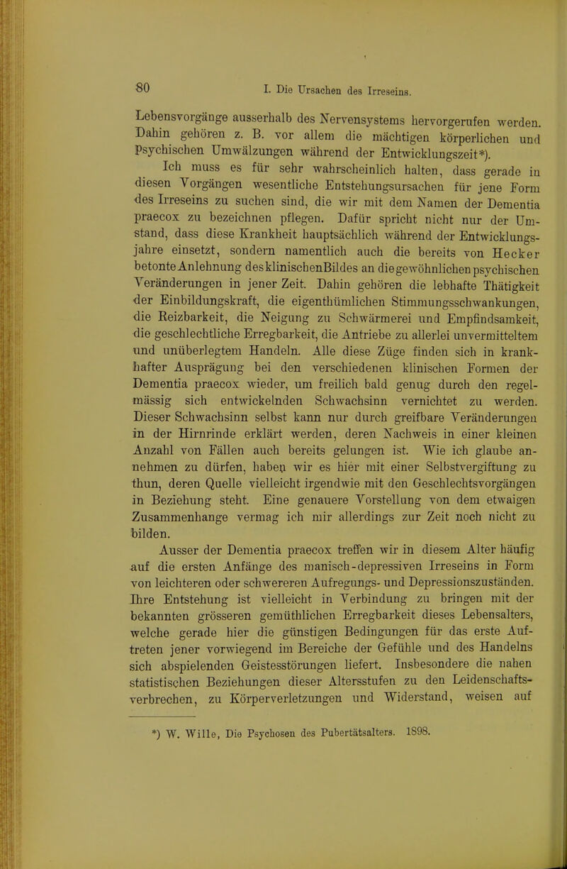 Lebensvorgänge ausserhalb des Nervensystems hervorgerufen werden. Dahin gehören z. B. vor allem die mächtigen körperlichen und Psychischen Umwälzungen während der Entwicklungszeit*). Ich muss es für sehr wahrscheinlich halten, dass gerade in diesen Vorgängen wesentliche Entstehungsursachen für jene Form des Irreseins zu suchen sind, die wir mit dem Namen der Dementia praecox zu bezeichnen pflegen. Dafür spricht nicht nur der Um- stand, dass diese Krankheit hauptsächlich während der Entwicklungs- jahre einsetzt, sondern namentlich auch die bereits von Heck er betonte Anlehnung des klinischenBildes an die gewöhnlichen psychischen Veränderungen in jener Zeit. Dahin gehören die lebhafte Thätigkeit der Einbildungskraft, die eigenthümlichen Stimmungsschwankungen, die Reizbarkeit, die Neigung zu Schwärmerei und Empfindsamkeit, die geschlechtliche Erregbarkeit, die Antriebe zu allerlei unvermitteltem und unüberlegtem Handeln. Alle diese Züge finden sich in krank- hafter Ausprägung bei den verschiedenen klinischen Formen der Dementia praecox wieder, um freilich bald genug durch den regel- mässig sich entwickelnden Schwachsinn vernichtet zu werden. Dieser Schwachsinn selbst kann nur durch greifbare Veränderungen in der Hirnrinde erklärt werden, deren Nachweis in einer kleinen Anzahl von Fällen auch bereits gelungen ist. Wie ich glaube an- nehmen zu dürfen, haben wir es hier mit einer Selbstvergiftung zu thun, deren Quelle vielleicht irgendwie mit den Geschlechtsvorgängen in Beziehung steht. Eine genauere Vorstellung von dem etwaigen Zusammenhange vermag ich mir allerdings zur Zeit noch nicht zu bilden. Ausser der Dementia praecox treffen wir in diesem Alter häufig auf die ersten Anfänge des manisch-depressiven Irreseins in Form von leichteren oder schwereren Aufregungs- und Depressionszuständen. Ihre Entstehung ist vielleicht in Verbindung zu bringen mit der bekannten grösseren gemüthlichen Erregbarkeit dieses Lebensalters, welche gerade hier die günstigen Bedingungen für das erste Auf- treten jener vorwiegend im Bereiche der Gefühle und des Handelns sich abspielenden Geistesstörungen liefert. Insbesondere die nahen statistischen Beziehungen dieser Altersstufen zu den Leidenschafts- verbrechen, zu Körperverletzungen und Widerstand, weisen auf *) W, Wille, Die Psychosen des Pubertätsalters. 1898.