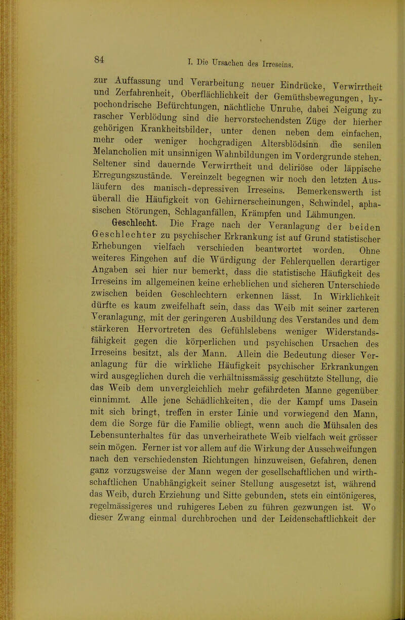 zur Anpassung und Terarbeitung neuer Eindrücke, Verwirrtheit und Zerfahrenheit, Oberflächlichkeit der Gemüthsbewegungen, hy- pochondrische Befürchtungen, nächtliche Unrulie, dabei Neigung zu rascher Verblödung sind die hervorstechendsten Züge der hierher gehörigen Krankheitsbilder, unter denen neben dem einfachen mehr oder weniger hochgradigen Altersblödsinn die senilen Melancholien mit unsinnigen Wahnbildungen im Vordergrunde stehen beltener smd dauernde Verwirrtheit und deliriöse oder läppische Erregungszustände. Vereinzelt begegnen wir noch den letzten Aus- laufern des manisch-depressiven Irreseins. Bemerkenswerth ist überall die Häufigkeit von Gehirnerscheinungen, Schwindel apha- sischen Störungen, SchlaganfäUen, Krämpfen und Lähmungen. GescMecM. Die Frage nach der Veranlagung der beiden Geschlechter zu psychischer Erkrankung ist auf Grund statistischer Erhebungen vielfach verschieden beantwortet worden. Ohne weiteres Eingehen auf die Würdigung der Fehlerquellen derartiger Angaben sei hier nur bemerkt, dass die statistische Häufigkeit des Irreseins im allgemeinen keine erheblichen und sicheren Unterschiede zwischen beiden Geschlechtern erkennen lässt. In Wirklichkeit dürfte es kaum zweifelhaft sein, dass das Weib mit seiner zarteren Veranlagung, mit der geringeren Ausbüdung des Verstandes und dem stärkeren Hervortreten des Gefühlslebens weniger Widerstands- fähigkeit gegen die körperlichen und psychischen Ursachen des Irreseins besitzt, als der Mann. Allein die Bedeutung dieser Ver- anlagung für die wirkliche Häufigkeit psychischer Erkrankungen wird ausgeglichen durch die verhältnissmässig geschützte Stellung, die das Weib dem unvergleichlich mehr gefährdeten Manne gegenüber einnimmt. Alle jene Schädlichkeiten, die der Kampf ums Dasein mit sich bringt, treffen in erster Linie und vorwiegend den Mann, dem die Sorge für die Familie obliegt, wenn auch die Mühsalen des Lebensunterhaltes für das unverheirathete Weib vielfach, weit grösser sein mögen. Ferner ist vor allem auf die Wirkung der Ausschweifungen nach den verschiedensten Kichtungen hinzuweisen. Gefahren, denen ganz vorzugsweise der Mann wegen der gesellschaftlichen und wirth- schaftlichen Unabhängigkeit seiner Stellung ausgesetzt ist, während das Weib, durch Erziehung und Sitte gebunden, stets ein eintönigeres, regelmässigeres und ruhigeres Leben zu führen gezwungen ist Wo dieser Zwang einmal durchbrochen und der Leidenschaftlichkeit der