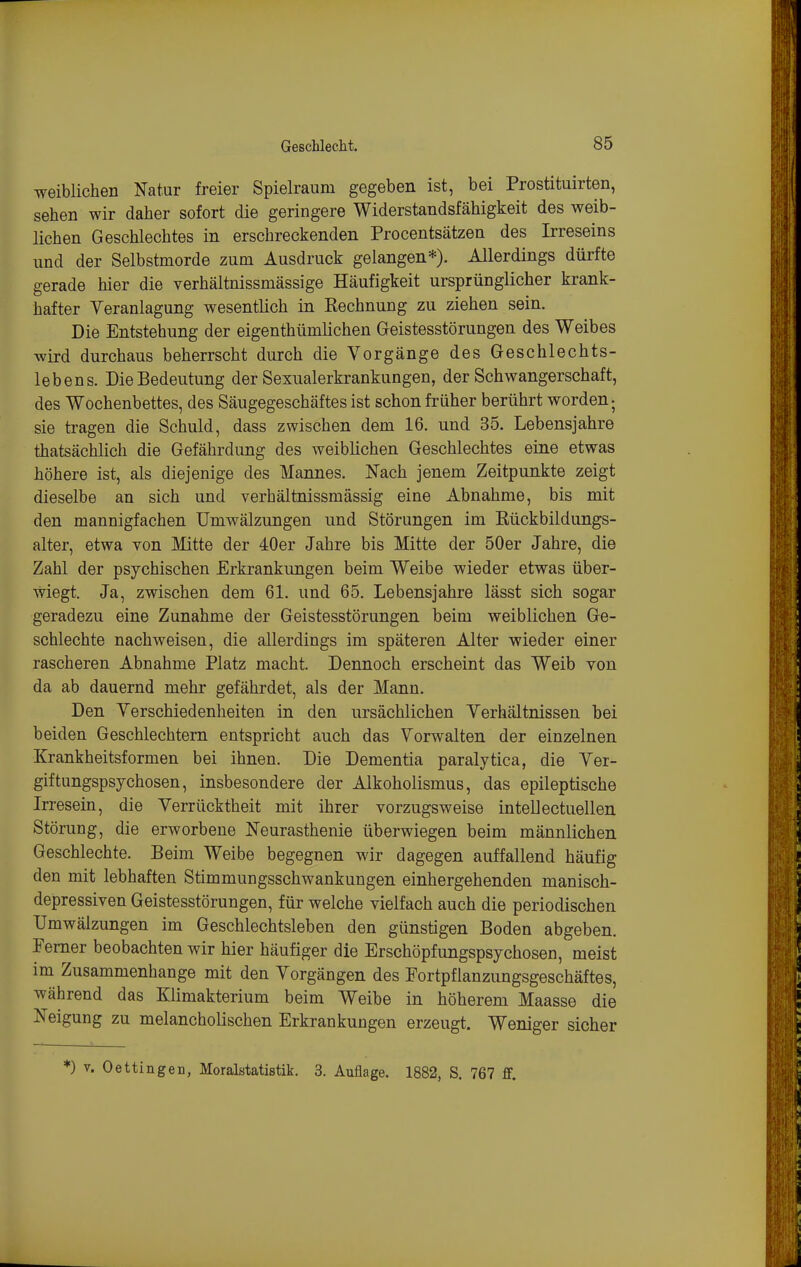 weiblichen Natur freier Spielraum gegeben ist, bei Prostituirten, sehen wir daher sofort die geringere Widerstandsfähigkeit des weib- lichen Geschlechtes in erschreckenden Procentsätzen des Irreseins und der Selbstmorde zum Ausdruck gelangen*). Allerdings dürfte gerade hier die verhältnissmässige Häufigkeit ursprünglicher krank- hafter Veranlagung wesentlich in Rechnung zu ziehen sein. Die Entstehung der eigenthümlichen Greistesstörungen des Weibes wird durchaus beherrscht durch die Vorgänge des Geschlechts- lebens. Die Bedeutung der Sexualerkrankungen, der Schwangerschaft, des Wochenbettes, des Säugegeschäftes ist schon früher berührt worden; sie tragen die Schuld, dass zwischen dem 16. und 35. Lebensjahre thatsächlich die Gefährdung des weiblichen Geschlechtes eine etwas höhere ist, als diejenige des Mannes. Nach jenem Zeitpunkte zeigt dieselbe an sich und verhältnissmässig eine Abnahme, bis mit den mannigfachen Umwälzungen und Störungen im Rückbildungs- alter, etwa von Mitte der 40er Jahre bis Mitte der 50er Jahre, die Zahl der psychischen Erkrankungen beim Weibe wieder etwas über- wiegt. Ja, zwischen dem 61. und 65. Lebensjahre lässt sich sogar geradezu eine Zunahme der Geistesstörungen beim weiblichen Ge- schlechte nachweisen, die allerdings im späteren Alter wieder einer rascheren Abnahme Platz macht. Dennoch erscheint das Weib von da ab dauernd mehr gefährdet, als der Mann. Den Verschiedenheiten in den ursächlichen Verhältnissen bei beiden Geschlechtem entspricht auch das Vorwalten der einzelnen Krankheitsformen bei ihnen. Die Dementia paralytica, die Ver- giftungspsychosen, insbesondere der Alkoholismus, das epileptische Irresein, die Verrücktheit mit ihrer vorzugsweise intellectuellen Störung, die erworbene Neurasthenie überwiegen beim männlichen Geschlechte. Beim Weibe begegnen wir dagegen auffallend häufig den mit lebhaften Stimmungsschwankungen einhergehenden manisch- depressiven Geistesstörungen, für welche vielfach auch die periodischen Umwälzungen im Geschlechtsleben den günstigen Boden abgeben. Pemer beobachten wir hier häufiger die Erschöpfungspsychosen, meist im Zusammenhange mit den Vorgängen des Fortpfianzungsgeschäftes, während das Klimakterium beim Weibe in höherem Maasse die Neigung zu melancholischen Erkrankungen erzeugt. Weniger sicher *) V. Oettingen, Moralstatistik. 3. Auflage. 1882, S. 767 flf.