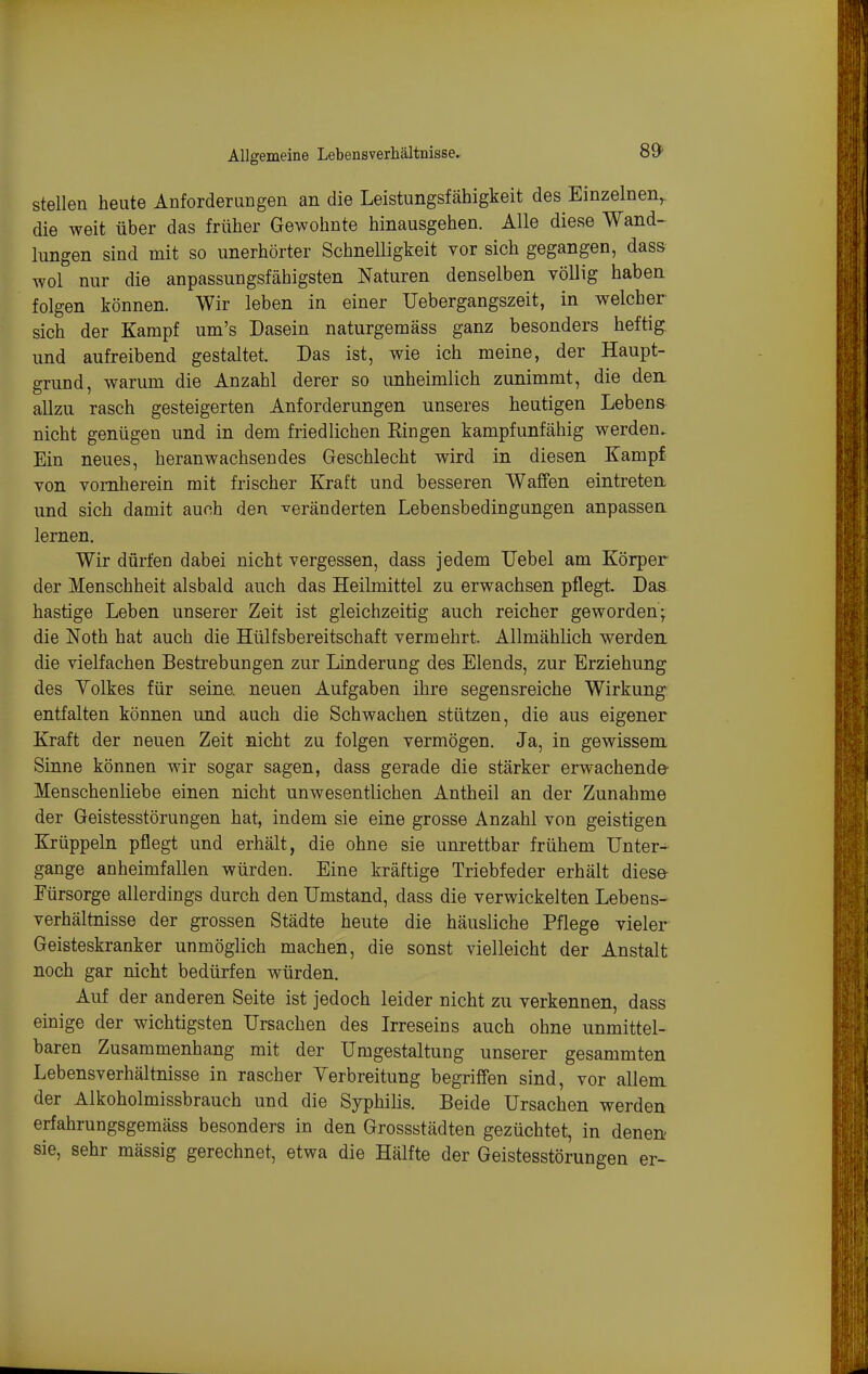 Allgemeine Lebensverhältnisse. stellen heute Anforderlidgen an die Leistungsfähigkeit des Einzelnen^ die weit über das früher Gewohnte hinausgehen. Alle diese Wand- lungen sind mit so unerhörter Schnelligkeit vor sich gegangen, dass wol nur die anpassungsfähigsten Naturen denselben völlig haben folgen können. Wir leben in einer Uebergangszeit, in welcher sich der Kampf um's Dasein naturgemäss ganz besonders heftig, und aufreibend gestaltet. Das ist, wie ich meine, der Haupt- grund, warum die Anzahl derer so unheimlich zunimmt, die den allzu rasch gesteigerten Anforderungen unseres heutigen Lebens nicht genügen und in dem friedlichen Bingen kampfunfähig werden. Ein neues, heranwachsendes Geschlecht wird in diesen Kampf von vornherein mit frischer Kraft und besseren Waffen eintreten und sich damit auch den veränderten Lebensbedingungen anpassen lernen. Wir dürfen dabei nicht vergessen, dass jedem TJebel am Körper der Menschheit alsbald auch das Heilmittel zu erwachsen pflegt. Das hastige Leben unserer Zeit ist gleichzeitig auch reicher geworden; die Noth hat auch die Hülfsbereitschaft vermehrt. Allmählich werden die vielfachen Bestrebungen zur Linderung des Elends, zur Erziehung des Yolkes für seine, neuen Aufgaben ihre segensreiche Wirkung entfalten können und auch die Schwachen stützen, die aus eigener Kraft der neuen Zeit nicht zu folgen vermögen. Ja, in gewissem Sinne können wir sogar sagen, dass gerade die stärker erwachende- Menschenliebe einen nicht unwesentlichen Antheil an der Zunahme der Geistesstörungen hat, indem sie eine grosse Anzahl von geistigen Krüppeln pflegt und erhält, die ohne sie unrettbar frühem Unter- gange anheimfallen würden. Eine kräftige Triebfeder erhält dies» Fürsorge allerdings durch den Umstand, dass die verwickelten Lebens- verhältnisse der grossen Städte heute die häusliche Pflege vieler Geisteskranker unmöglich machen, die sonst vielleicht der Anstalt noch gar nicht bedürfen würden. Auf der anderen Seite ist jedoch leider nicht zu verkennen, dass einige der wichtigsten Ursachen des Irreseins auch ohne unmittel- baren Zusammenhang mit der Umgestaltung unserer gesammten Lebensverhältnisse in rascher Yerbreitung begriffen sind, vor allem der Alkoholmissbrauch und die Syphilis. Beide Ursachen werden erfahrungsgemäss besonders in den Grossstädten gezüchtet, in denen sie, sehr mässig gerechnet, etwa die Hälfte der Geistesstörungen er-