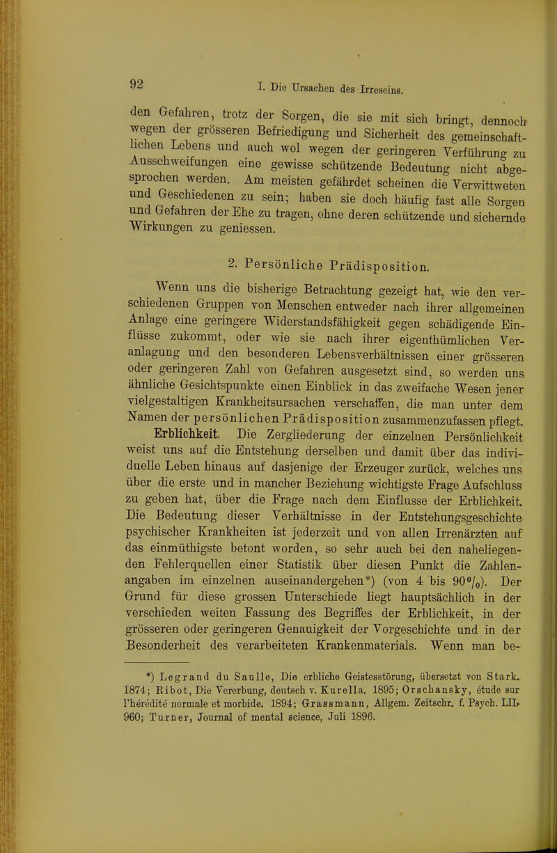 den Gefahren, trotz der Sorgen, die sie mit sich bringt, dennoch wegen der grösseren Befriedigung und Sicherheit des gemeinschaft- lichen Lebens und auch wol wegen der geringeren Verführung zu Ausschweifungen eine gewisse schützende Bedeutung nicht abge- sprochen werden. Am meisten gefährdet scheinen die Yerwittweten und Geschiedenen zu sein; haben sie doch häufig fast alle Sorgen imd Gefahren der Ehe zu tragen, ohne deren schützende und sichernde Wirkungen zu gemessen. 2. Persönliche Prädisposition. Wenn uns die bisherige Betrachtung gezeigt hat, wie den ver- schiedenen Gruppen von Menschen entweder nach ihrer allgemeinen Anlage eine geringere Widerstandsfähigkeit gegen schädigende Ein- flüsse zukommt, oder wie sie nach ihrer eigenthümHchen Ver- anlagung und den besonderen Lebensverhältnissen einer grösseren oder geringeren Zahl von Gefahren ausgesetzt sind, so werden uns ähnliche Gesichtspunkte einen Einblick in das zweifache Wesen jener vielgestaltigen Krankheitsursachen verschaffen, die man unter dem Namen der persönlichen Prädisposition zusammenzufassen pflegt. Erblichkeit. Die Zergliederung der einzelnen Persönlichkeit weist uns auf die Entstehung derselben und damit über das indivi- duelle Leben hinaus auf dasjenige der Erzeuger zurück, welches ims über die erste und in mancher Beziehung wichtigste Frage Aufschluss zu geben hat, über die Frage nach dem Einflüsse der Erblichkeit. Die Bedeutung dieser Verhältnisse in der Entstehungsgeschichte psychischer Krankheiten ist jederzeit und von allen Irrenärzten auf das einmüthigste betont worden, so sehr auch bei den naheliegen- den Fehlerquellen einer Statistik über diesen Punkt die Zahlen- angaben im einzelnen auseinandergehen*) (von 4 bis 90/o). Der Grund für diese grossen Unterschiede liegt hauptsächlich in der verschieden weiten Fassung des Begriffes der Erblichkeit, in der grösseren oder geringeren Genauigkeit der Vorgeschichte und in der Besonderheit des verarbeiteten Krankenmaterials. Wenn man be- *) Legrand du Saulle, Die erbliche Geistesstörung, übersetzt von Stark. 1874; Eibot, Die Vererbung, deutsch v. Kurella. 1895; Orschansky, etude sur l'heredite normale et morbide. 1894; Grassmann, Allgem. Zeitschr. f. Psych. LIL- 960; Turner, Journal of mental science, Juli 1896.