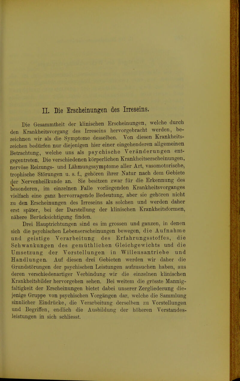 Die Gesammtheit der Minischen Erscheinungen, welche durch den Krankheitsvorgang des Irreseins hervorgebracht werden, be- zeichnen wir als die Symptome desselben. Von diesen Krankheits- zeichen bedürfen nur diejenigen hier einer eingehenderen allgemeinen Betrachtung, welche uns als psychische Veränderungen ent- gegentreten. Die verschiedenen körperlichen Krankheitserscheinungen, nervöse Reizungs- und Lähmungssymptome aller Art, vasomotorische, trophische Störungen u. s. f., gehören ihrer Natur nach dem Gebiete der Nervenheilkunde an. Sie besitzen zwar für die Erkennung des besonderen, im einzehien Falle vorliegenden Ki-ankheitsvorganges vielfach eine ganz hervorragende Bedeutung, aber sie gehören nicht zu den Erscheinungen des Irreseins als solchen und werden daher erst später, bei der Darstellung der klinischen Krankheitsformen, nähere Berücksichtigung finden. Drei Hauptrichtungen sind es im grossen und ganzen, in denen sich die psychischen Lebenserscheinungen bewegen, die Aufnahme und geistige Verarbeitung des Erfahrungsstoffes, die Schwankungen des gemüthlichen Gleichgewichts und die Umsetzung der Vorstellungen in Willensantriebe und Handlungen. Auf diesen drei Gebieten werden wir daher die Grundstörungen der psychischen Leistungen aufzusuchen haben, aus deren verschiedenartiger Verbindung wir die einzelnen klinischen Krankheitsbilder hervorgehen sehen. Bei weitem die grösste Mannig- faltigkeit der Erscheinungen bietet dabei unserer Zergliederung die- jenige Gruppe von psychischen Vorgängen dar, welche die Sammlung sinnlicher Eindrücke, die Verarbeitung derselben zu Vorstellungen und Begriffen, endlich die Ausbildung der höheren Verstandes- leistungen in sich schliesst.