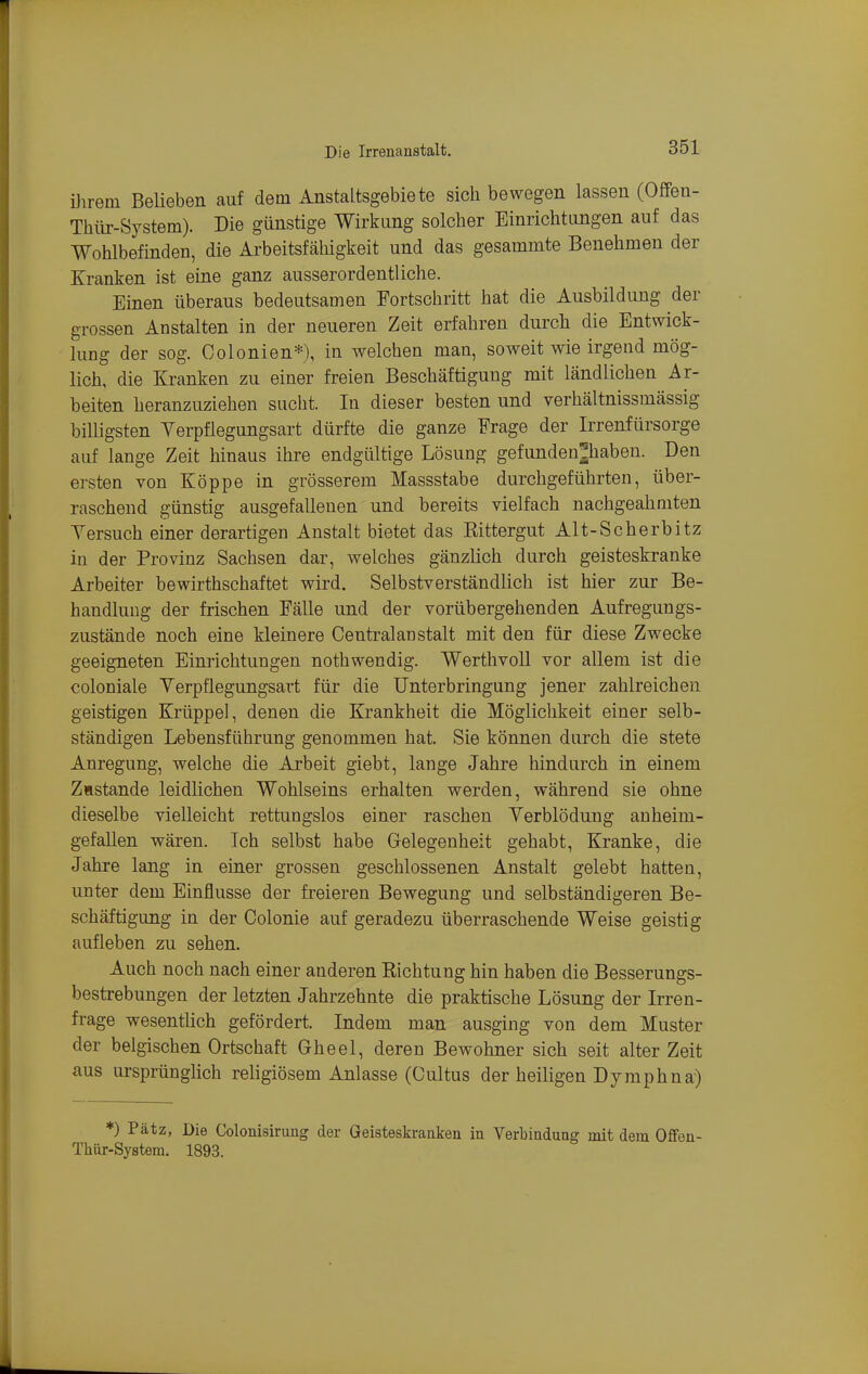 üirem Belieben auf dem Anstaltsgebiete sich bewegen lassen (Offen- Thür-System). Die günstige Wirkung solcher Einrichtungen auf das Wohlbefinden, die Arbeitsfähigkeit und das gesammte Benehmen der Kranken ist eine ganz ausserordentliche. Einen überaus bedeutsamen Fortschritt hat die Ausbildung der grossen Anstalten in der neueren Zeit erfahren durch die Entwick- lung der sog. Colonien*), in welchen man, soweit wie irgend mög- lich, die Kranken zu einer freien Beschäftigung mit ländlichen Ar- beiten heranzuziehen sucht. In dieser besten und verhältnissmässig billigsten Yerpflegungsart dürfte die ganze Frage der Irrenfürsorge auf lange Zeit hinaus ihre endgültige Lösung gefunden^habeu. Den ersten von Köppe in grösserem Massstabe durchgeführten, über- raschend günstig ausgefallenen und bereits vielfach nachgeahmten Yersuch einer derartigen Anstalt bietet das Rittergut Alt-Scherbitz in der Provinz Sachsen dar, welches gänzlich durch geisteskranke Arbeiter bewirthschaftet wird. Selbstverständlich ist hier zur Be- handlung der frischen Fälle und der vorübergehenden Aufregungs- zustände noch eine kleinere Central an stalt mit den für diese Zwecke geeigneten Einrichtungen nothwendig. Werthvoll vor allem ist die coloniale Verpflegungsart für die Unterbringung jener zahlreichen geistigen Krüppel, denen die Krankheit die Möglichkeit einer selb- ständigen Lebensführung genommen hat. Sie können durch die stete Anregung, welche die Arbeit giebt, lange Jahre hindurch in einem Zustande leidlichen Wohlseins erhalten werden, während sie ohne dieselbe vielleicht rettungslos einer raschen Yerblödung anheim- gefallen wären. Ich selbst habe Gelegenheit gehabt, Kranke, die Jahre lang in einer grossen geschlossenen Anstalt gelebt hatten, unter dem Einflüsse der freieren Bewegung und selbständigeren Be- schäftigung in der Oolonie auf geradezu überraschende Weise geistig aufleben zu sehen. Auch noch nach einer anderen Richtung hin haben die Besserungs- bestrebungen der letzten Jahrzehnte die praktische Lösung der Irren- frage wesentlich gefördert. Indem man ausging von dem Muster der belgischen Ortschaft Gheel, deren Bewohner sich seit alter Zeit aus ursprünglich religiösem Anlasse (Cultus der heiligen D jmphna) ♦) Pätz, Die Colonisirung der Geisteskranken in Verbindung mit dem Offen- Thur-System. 1893.