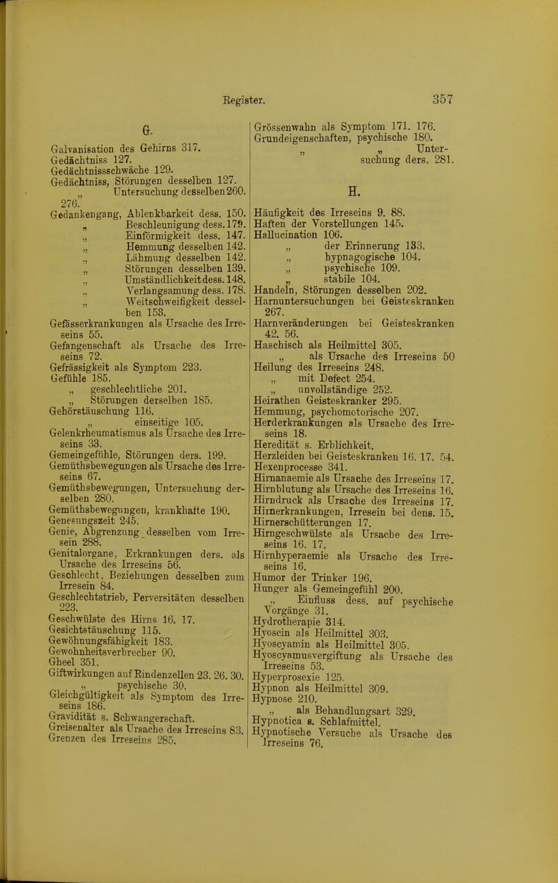 Galvanisation des Gehirns 317. Gedächtniss 127, Gedächtnissschwäche 129. Gedächtniss, Störungen desselhen 127. „ Untersuchung desselhen 260. 276. Gedankengang, Ablenkharkeit dess. 150. „ Beschleunigung dess. 179. „ Einförmigkeit dess. 147. „ Hemmung desselben 142. ., Lähmung desselben 142. „ Störungen desselben 139. „ Umständlichkeit dess. 148. Verlangsamung dess. J 78. „ Weitschweifigkeit dessel- ben 15S. Gefässerkrankungen als Ursache des Ii*re- seins 55. Gefangenschaft als Ursache des Irre- seins 72. Gefrässigkeit als Symptom 223. Gefühle 185. „ geschlechtliche 201. „ Störungen derselben 185. Gehörstäuschung 116. „ einseitige 105. Gelenkrheumatismus als Ursache des Irre- seins 38. Gemeingefühle, Störungen ders. 199. Gemüthsbewegungen als Ursache des Irre- seins 67. Gemüthsbewegungen, Untersuchung der- selben 280. Gemüthsbewegungen, krankhafte 190. Genesungszeit 245. Genie, Abgrenzung desselben vom Irre- sein 288. Genitalorgane, Erkrankungen ders. als Ursache des In*eseins 56. Geschlecht, Beziehungen desselben zum Irresein 84. Geschlechtstrieb, Perversitäten desselben 223. Geschwülste des Hirns 16. 17. Gesichtstäuschung 115. Gewöhnungsfähigkeit 183. Gewohnheitsverbrecher 90. Gheel 351. Giftwirkungen auf Eindenzellen 23. 26. 30. „ psychische 30. Gleichgültigkeit als Symptom des Irre- seins 186. Gravidität s. Schwangerschaft. Greisenalter als Ursache des Irreseins 83. Grenzen des Irreseins 285. Grössenwahn als Symptom 171. 176. Grundeigenschaften, psychische 180. „ V Unter- suchung ders. 281. H. Häufigkeit des Irreseins 9. 88. Haften der Vorstellungen 145. Hallucination 106. „ der Erinnerung 133. „ hypnagogische 104. „ psychische 109. „ stabüe 104. Handeln, Störungen desselben 202. Harnuntersuchungen bei Geisteskranken 267. Harnveränderungeu bei Geisteskranken 42. 56. Haschisch als Heilmittel 305. „ als Ursache des Irreseins 50 Heilung des Irreseins 248. mit Defect 254. „ unvollständige 252. Heirathen Geisteskranker 295. Hemmung, psychomotorische 207. Herderkrankungen als Ursache des Irre- seins 18. Heredität s. Erblichkeit. Herzleiden bei Geisteskranken 16. 17. 54. Hexenprocesse 341. Hirnanaemie als Ursache des Irreseins 17. Hirnblutung als Ursache des Irreseins 16. Hirndruck als Ursache des Irreseins 17. Hirnerkrankungen, Irresein bei dens. 15. Hirnerschütterungen 17. Hirngeschwülste als Ursache des Irre- seins 16. 17. Hirnhyperaemie als Ursache des Irre- seins 16. Humor der Trinker 196. Hunger als Gemeingefühl 200. „ Einfluss dess. auf psychische Vorgänge 31. Hydrotherapie 314. Hyoscin als Heilmittel 303. Hyoscyamin als Heilmittel 305. Hyoscyamusvergiftung als Ursache des Irreseins 53. Hyperprosexie 125. Hypnon als Heilmittel 309. Hypnose 210. als Behandlungsart 329. Hypnotica s. Schlafmittel. Hypnotische Versuche als Ursache des Irreseins 76,