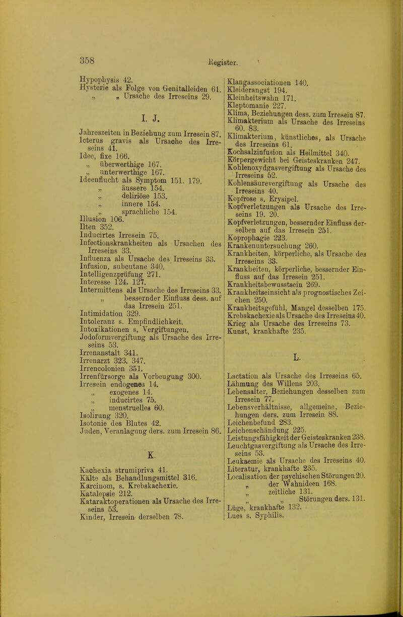 Hypopbysis 42. Hysterie als Folge von Genitalleiden 61, „ „ Ursache des Irreseins 29. I. J. Jahreszeiten in Beziehung zum Irreseins?, Icterus gravis als Ursache des Irre- seins 41. Idee, fixe 166. „ überwerthige 167. ,, anterwerthige 167. Ideenflucht als Symptom 151. 179. „ äussere 154. „ deliriöse 153. „ innere 154. „ sprachliche 154. Illusion 106. nten 352. Inducirtes Irresein 75. Infectionskrankheiten als Ursachen des Irreseins 33. Influenza als Ursache des Irreseins 33. Infusion, subcutane 340, InteUigenzprüfung 271, Interesse 124. 127. Interniittens als Ursache des Irreseins 33. „ bessernder Einfluss dess. auf das Irresein 251. Intimidation 329. Intoleranz s. Empfindlichkeit. Intoxikationen s. Vergiftungen. Jodoformvergiftung als Ursache des Irre- seins 53. Irrenanstalt 341. Irrenarzt 323. 347. Irrencolonien 351. Irrenfürsorge als Vorbeugung 300. Irresein endogenes 14. „ exogenes 14. „ inducirtes 75. „ menstruelles 60. Isolirung 320. Isotonie des Blutes 42. Juden, Veranlagung ders. zum Irresein 86, K. Kaohexia strumipriva 41. Kälte als Behandlungsmittel 316. Karciuom, s. Krebskachexie. Katalepsie 212. Kataraktop erationen als Ursache des Irre- seins 53. Kinder, Irresein- derselben 78. Klangassociationen 140. Kleiderangst 194. Kleinheitswahn 171. Kleptomanie 227. Klima, Beziehungen dess. zum Irreseia 87. Klimakterium als Ursache des Irreseins 60. 83. Klimakterium, künstliches, als Ursache des Irreseins 61. Kochsalzinfusion als Heilmittel 340. Körpergewicht bei Geisteskranken 247. Kohlenoxydgasvergiftung als Ursache des Irreseins 52. Kohlensäurevergiftung als Ursache des Irreseins 40. Kopfrose s. Erysipel. Kopfverletzungen als Ursache des Irre- seins 19. 20. Kopfverletzungen, bessernder Einfluss der- selben auf das Irresein 251. Koprophagie 223. Krankenuntersuchung 260. Krankheiten, köi-perliche, als Ursache des Irreseins 33. Krankheiten, körperliche, bessernder Ein- fluss auf das Irresein 251. Krankheitsbewusstsein 269. Kraukheitseinsicht als prognostisches Zei- chen 250. Krankheitsgefühl, Mangel desselben 175. Krebskachexie als Ursache des Irreseins 40. Ki'ieg als Ursache des Irreseins 73. Kunst, krankhafte 235. L. Lactatiou als Ursache des Irreseins 65. Lähmung des Willens 203. Lebensalter, Beziehungen desselben zum Irresein 77. Lebensverhältnisse, allgemeine, Bezie- hungen ders. zum Irresein 88. Leichenbefund 283. Leichenschändung 225. Leistungsfähigkeitder Geisteskranken 238. Leuchtgasvergiftung als Ursache des Irre- seins 53. Leukaemie als Ursache des Irreseins 40. Literatur, krankhafte 235. Localisation der psychischen Störungen20. „ der Wahnideen 168. „ zeitliche 131. „ Störungen ders. 131. Lüge, krankhafte 132. Lues s. Syphilis.