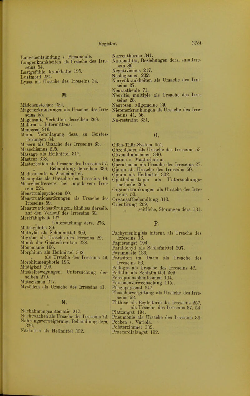 Lungenentzündung s. Pneumonie. Lungenkranklieiten alsUrsaclie des Irre- seins 54. Lustgefühle, krankhafte 195. Lustmord 224. Lyssa als Ursache des Irreseins 34, M: Mädchenstecher 224. Magenerkrankungen als Ursache des Irre- seins 55. Magensaft, Verhalten desselben 2ö8. Malaria s. Intermittens. Manieren 216. Mann, Veranlagung dess. zu Geistes-. Störungen 84. Masern als Ursache des Irreseins 33. Masochismus 225. Massage als Heilmittel 317. Mastcur 318. Masturbation als Ursache des Irreseins 57. „ Behandlung derselben 336. Medicamente s. Arzneimittel. Meningitis als Ursache des Irreseins 16. Menschenfresserei bei impulsivem Irre- sein 224. Menstrualpsychosen 60. Menstruationsstörungen als Ursache des Irreseins 59. Menstruationsstörungen, Einfluss derselb. auf den Verlauf des Irreseins 60. Merkfähigkeit 127. „ Untersuchung ders. 276. Metasyphilis 89. Methylal als Schlafmittel 309. Migräne als Ursache des Irreseins 29. Mimik der Geisteskranken 228. Monomanie 166. Morphium als Heilmittel 302. „ als Ursache des Irreseins 49. Morphiumeuphorie 196. Müdigkeit 199. Muskelbewegungen, Untersuchung der- selben 279. Mutacismus 217. Myxödem als Ursache des Irreseins 41. N. Nachahmungsautomatie 212. Nachtwachen als Ursache des Irreseins 72. Nahrungsverweigerung, Behandlung ders. 336. Navkotica als Heilmittel 302. Narrenthürme 341. Nationalität, Beziehungen ders, zum Irre- sein 86. Negativismus 217. Neologismen 232. Nervenkrankheiten als Ursache des Irre- seins 27. Neurasthenie 71. Neuiitis, multiple als Ursache des Irre- seins 28. Neurosen, allgemeine 29. Nierenerkrankungen als Ursache des Irre- seins 41. 56. No-restraint 321. 0. Offen-Thür-System 351. Ohrenleiden als Ursache des Irreseins 53. Olivenölinfusionen 340. Onanie s. Masturbation. Operationen als Ursache des IiTeseins 27. Opium als Ursache des Irreseins 50. Opium als Heilmittel 302. Ophthalmoskopie als Untersuchangs- methode 265. Organerkrankungen als Ursache des Irre- seins 53. Organsaftbehandlung 313. Orientirung 269, „ zeitliche, Störungen ders. 131. P. Pachymeniugitis interna als Ursache des Irreseins 16. Papierangst 194. Paraldehyd als Schlafmittel 307. Paramnesie 133. Parasiten im Darm als Ursache des Irreseins 56. Pellagra als Ursache des Irreseins 43. Pellotin als Schlafmittel 309. Perceptionsphantasmen 104. Personenverwechselung 115. Pflegepersonal 347. Phosphorvergiftung als Ursache des Irre- seins 52. Phthise als Begleiterin des Irreseins 257. „ als Ursache des Irreseins 37. 54. Platzangst 194. Pneumonie als Ursache des Irreseins 83. Pocken s. Variola. Polsterziramer 332. Praecordialangst 192.