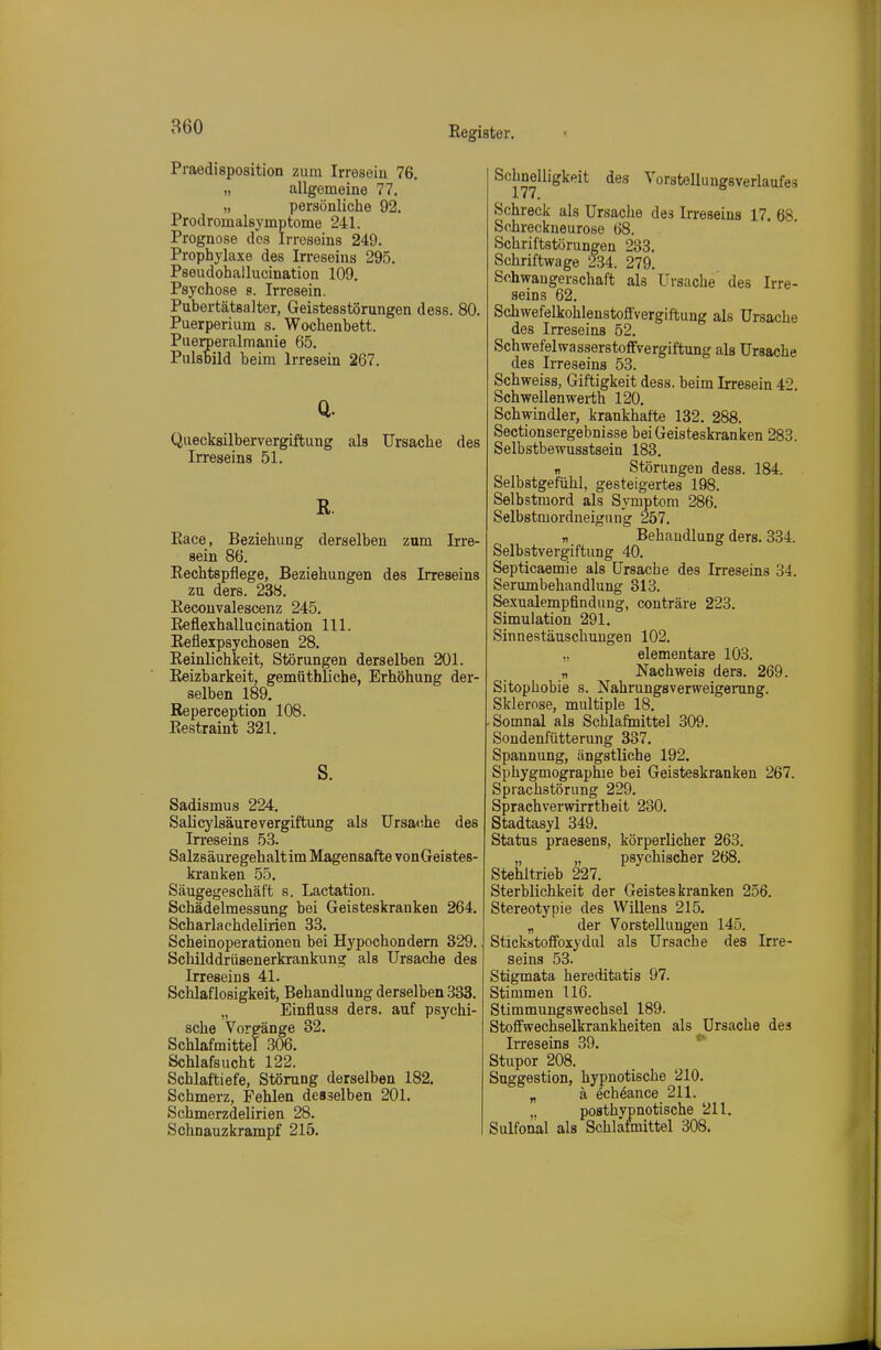 860 Praedisposition zum Irresein 76, „ allgemeine 77. „ persönliche 92. Prodromalsymptome 241. Prognose des Irreseins 249. Prophylaxe des In-eseins 295. Pseudohallucination 109. Psychose s. Irresein. Pubertätsalter, Geistesstörungen dess. 80. Puerperium s. Wochenbett. Puerperalmanie 65. Pulsbild beim Irresein 267. Q. Quecksilbervergiftung als Ursache des Irreseins 51. ß. Eace, Beziehung derselben zum Irre- sein 86. Rechtspflege, Beziehungen des Irreseins zu ders. 238. Eeconvalescenz 245. Reflexhallucination III. Reflexpsychosen 28. Reinlichkeit, Störungen derselben 201. Reizbarkeit, gemütbUche, Erhöhung der- selben 189. Reperception 108. Restraint 321. s. Sadismus 224. Salicj'^lsäurevergiftung als Ursatihe des Irreseins 53. Salzsäuregehalt im Magensafte vonGeistes- kranken 55. Säugegeschäft s. Lactation. Schädelmessung bei Geisteskranken 264. Scharlachdelirien 33. Scheinoperationen bei Hj'pochondern 329. Schilddriisenerkrankung als Ursache des Irreseins 41. Schlaflosigkeit, Behandlung derselben 333. „ Einfluss ders. auf psychi- sche Vorgänge 32. Schlafmittel .306. Schlafsucht 122. Schlaftiefe, Störung derselben 182. Schmerz, Fehlen desselben 201. Schmerzdelirien 28. Sohnauzkrampf 215. Schnelligkeit des Vorstellungsverlaufes Schreck als Ursache de3 Irreseins 17. 68. Schreckneurose 68. Schriftstörungen 283. Schriftwage 234. 279. Schwangerschaft als Ursache des Irre- seins 62. SchwefelkohlenstoflVergiftung als Ursache des Irreseins 52. Schwefel Wasserstoffvergiftung als Ursache des Irreseins 53. Schweiss, Giftigkeit dess. beim Irresein 42. Schwellen Werth 120. Schwindler, krankhafte 132. 288. Sectionsergebnisse bei Geisteskranken 283. Selbstbewusstsein 183. „ Störungen dess. 184. Selbstgefühl, gesteigertes 198. Selbstmord als Symptom 286. Selbstmordneigung 257. „ Behandlung ders. 334. Selbstvergiftung 40. Septicaemie als Ursache des Irreseins 34. Serumbehandlung 313. Sexualempflndung, conträre 223. Simulation 291. Sinnestäuschungen 102. „ elementare 103. „ Nachweis ders. 269. Sitophobie s. Nahrungsverweigerung. Sklerose, multiple 18. -Somnal als Schlafmittel 309. Sondenfütterung 337. Spannung, ängstliche 192. Sphygmographie bei Geisteskranken 267. Sprachstörung 229. Sprachvervrirrtheit 280. Stadtasyl 349. Status praesens, körperlicher 263. „ „ psychischer 268. Stehltrieb 227. Sterblichkeit der Geisteskranken 256. Stereotypie des Willens 215. „ der Vorstellungen 145. Stickstoffoxydul als Ursache des Irre- seins 53. Stigmata hereditatis 97. Stimmen 116. Stimmungswechsel 189. Stoffwechselkrankheiten als Ursache des IiTeseins 39. * Stupor 208. Suggestion, hypnotische 210. „ ä ech^ance 211. „ posthvpnotische 211. Sulfonal als Schläfmittel 308.