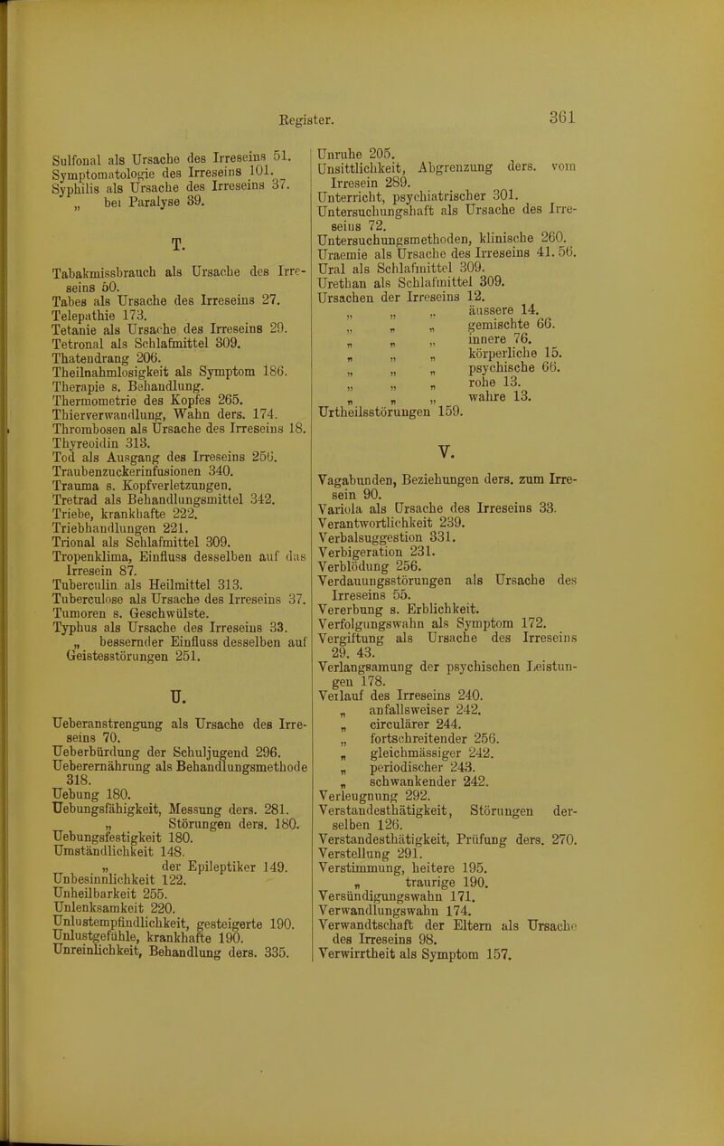 Sulfonal als Ursache des Irreseins 51. Symptomatologie des Irreseins 101. Syphilis als Ursache des Irreseins 37. „ bei Paralyse 39. T. Tabakmissbrauch als Ursache des Irre- seins öO. Tabes als Ursache des Irreseins 27. Telepathie 178. Tetanie als Ursache des Irreseins 29. Tetronal als Schlafmittel 309. Thatendrang 206. Theilnahmlosigkeit als Symptom 186. Therapie s. Behandlung. Thermometrie des Kopfes 265. Thierverwandlung, Wahn ders. 174. Thrombosen als Ursache des Irreseins 18. Thyreoidin 313. Tod als Ausgang des Irreseins 256. Traubenzuckerinfusionen 340. Trauma s. Kopfverletzungen. Tretrad als Behandlungsmittel 342. Triebe, krankbafte 222. Triebhandlungen 221. Trional als Schlafmittel 309. Tropenklima, Einfluss desselben auf das Irresein 87. Tuberculin als Heilmittel 313. Tuberculose als Ursache des Irreseins 37. Tumoren s. Geschwülste. Typhus als Ursache des Irreseins 33. „ bessernder Einfluss desselben auf Geistesstörungen 251. u. Ueberanstrengung als Ursache des Irre- seins 70. Ueberbürdung der Schuljugend 296. Ueberemährung als Behandlungsmethode Uebung 180. Uebungsfähigkeit, Messung ders. 281. „ Störungen ders. 180. Uebungsfestigkeit 180. Umständlichkeit 148. „ der Epileptiker 149. Unbesinnlichkeit 122. Unheübarkeit 255. Unlenksamkeit 220. Unlustempfindlichkeit, gesteigerte 190. Unlustgefühle, krankhafte 190. Unreinlichkeit, Behandlung ders. 335. Unruhe 205. ünsittlichkeit, Abgrenzung ders. vom Irresein 289. Unterricht, psychiatrischer 301. Untersuchungshaft als Ursache des Irre- seins 72. Untersuchungsmethoden, klinische 260. _ Uraemie als Ursache des Irreseins 41.56. Ural als Schlafmittel 309. Urethan als Schlafmittel 309. Ursachen der Irreseins 12. „ ,, äussere 14.  ^ „ gemischte 66. n n )' innere 76. r, „ n körperliche 15. „ „ psychische 66.  rohe 13 wahre 13. Urtheilsstörungen 159. V. Vagabunden, Beziehungen ders. zum Irre- sein 90. Variola als Ursache des Irreseins 33. Verantwortlichkeit 239. Verbalsuggestion 331. Verbigeration 231. Verblödung 256. Verdauungsstörungen als Ursache des Irreseins 55. Vererbung s. Erblichkeit. Verfolgungswahn als Symptom 172. Vergiftung als Ursache des Irreseins 29. 43. Verlangsamung der psychischen Leistun- gen 178. Verlauf des Irreseins 240. „ an falls weiser 242. „ circulärer 244. „ fortschreitender 256. „ gleichmässiger 242. „ periodischer 243. „ schwankender 242. Verleugnung 292. Verstandesthätigkeit, Störungen der- selben 126. Verstandesthätigkeit, Prüfung ders. 270. Verstellung 291. Verstimmung, heitere 195. „ traurige 190. Versündigungswahn 171. Verwandlungswahn 174. Verwandtschaft der Eltern als Ursache des Irreseins 98. Verwirrtheit als Symptom 157.