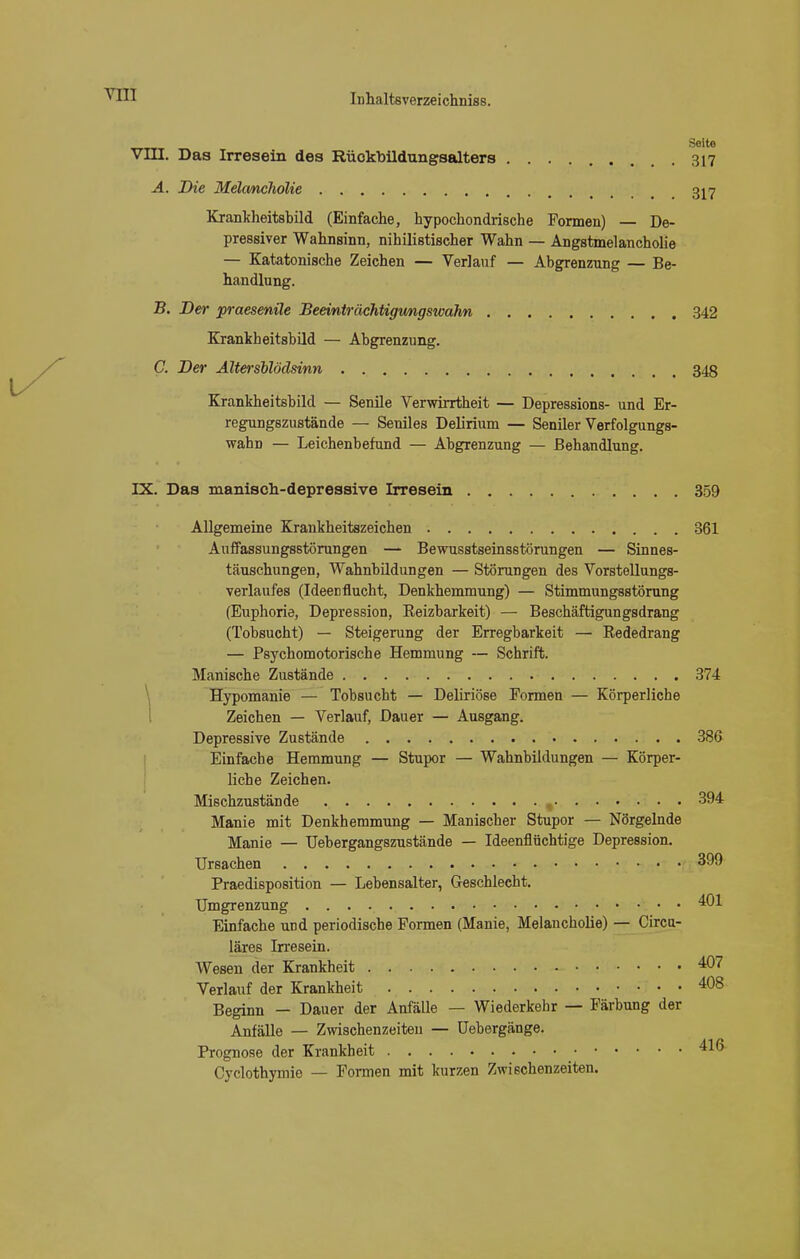 • . Seite VIII. Das Irresein des Rüokbildungsalters 317 A. Die Melancholie 317 Krankheitsbild (Einfache, hypochondrische Formen) — De- pressiver Wahnsinn, nihilistischer Wahn — Angstmelancholie — Katatonische Zeichen — Verlauf — Abgrenzung — Be- handlung. B. Der praesenüe Beeinträchtigungswahn 342 Krankheitsbild — Abgrenzung. C. Der Ältersblödsinn 348 Krankheitsbild — Senile Verwirrtheit — Depressions- und Er- regungszustände — Seniles Delirium — Seniler Verfolgungs- wahn — Leichenbefund — Abgrenzung — Behandlung. IX. Das manisch-depressive Irresein 359 Allgemeine Krankheitszeichen 361 Anffassungsstörungen — Bewusstseinsstörungen — Sinnes- täuschungen, Wahnbildungen — Störungen des Vorstellungs- verlaufes (Ideen flucht, Denkhemmung) — Stimmungsstörung (Euphorie, Depression, Eeizbarkeit) — Beschäftigungsdrang (Tobsucht) — Steigerung der Erregbarkeit — Rededrang — Psychomotorische Hemmung — Schrift. Manische Zustände 374 Hypomanie — Tobsucht — Deliriöse Formen — Körperliche Zeichen — Verlauf, Dauer — Ausgang. Depressive Zustände 386 Einfache Hemmung — Stupor — Wahnbildungen — Körper- liche Zeichen. Mischzustände , 394 Manie mit Denkhemmung — Manischer Stupor — Nörgelnde Manie — TJebergangszustände — Ideenflüchtige Depression. Ursachen 399 Praedisposition — Lebensalter, Geschlecht. Umgrenzung 401. Einfache und periodische Formen (Manie, Melancholie) — Circu- läres Irresein. Wesen der Krankheit 407 Verlauf der Krankheit 4°8 Beginn - Dauer der Anfälle — Wiederkehr — Färbung der Anfälle — Zwischenzeiten — Uebergänge. Prognose der Krankheit 416 Cyclothymie — Formen mit kurzen Zwischenzeiten.