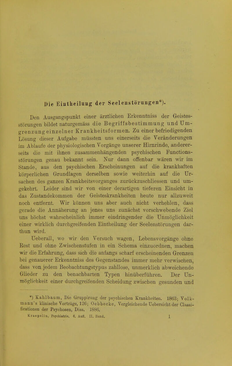 Die Eintlieiluiig der Seeleiistürungen*)- Den Ausgangspunkt einer ärztlichen Erkenntniss der Geistes- störungen bildet naturgemäss die Begriffsbestimmung und Uni- o-renzune einzelner Krankheitsformen. Zu einer befriedigenden Lösung dieser Aufgabe müssten uns einerseits die Veränderungen im Ablaufe der physiologischen Vorgänge unserer Hirnrinde, anderer- seits die mit ihnen zusammenhängenden psychischen Punctions- störungen genau bekannt sein. Nur dann offenbar wären wir im Stande, aus den psychischen Erscheinungen auf die krankhaften körperlichen Grundlagen derselben sowie weiterhin auf die Ur- sachen des ganzen Krankheitsvorganges zurückzuschliessen und um- gekehrt. Leider sind wir von einer derartigen tieferen Einsicht in das Zustandekommen der Geisteskrankheiten heute nur allzuweit noch entfernt. Wir können uns aber auch nicht verhehlen, dass gerade die Annäherung an jenes uns zunächst vorschwebende Ziel uns höchst wahrscheinlich immer eindringender die Unmöglichkeit einer wirklich durchgreifenden Eintheilung der Seelenstörungen dar- thun wird. Ueberall, wo wir den Versuch wagen, Lebensvorgänge ohne Best und ohne Zwischenstufen in ein Schema einzuordnen, machen wir die Erfahrung, dass sich die anfangs scharf erscheinenden Grenzen bei genauerer Erkenntniss des Gegenstandes immer mehr verwischen, dass von jedem Beobachtungstypus zahllose, unmerklich abweichende Glieder zu den benachbarten Typen hinüberführen. Der Un- möglichkeit einer durchgreifenden Scheidung zwischen gesunden und *) Kahlbaum, Die Uruppiruug der psychischen Krankheiten. 1863; Volk- mann's klinische Vorträge, 126; Oebbecke, Vergleichende Uebersicht der Classi- ficationen der Psychosen, Diss. 1886.