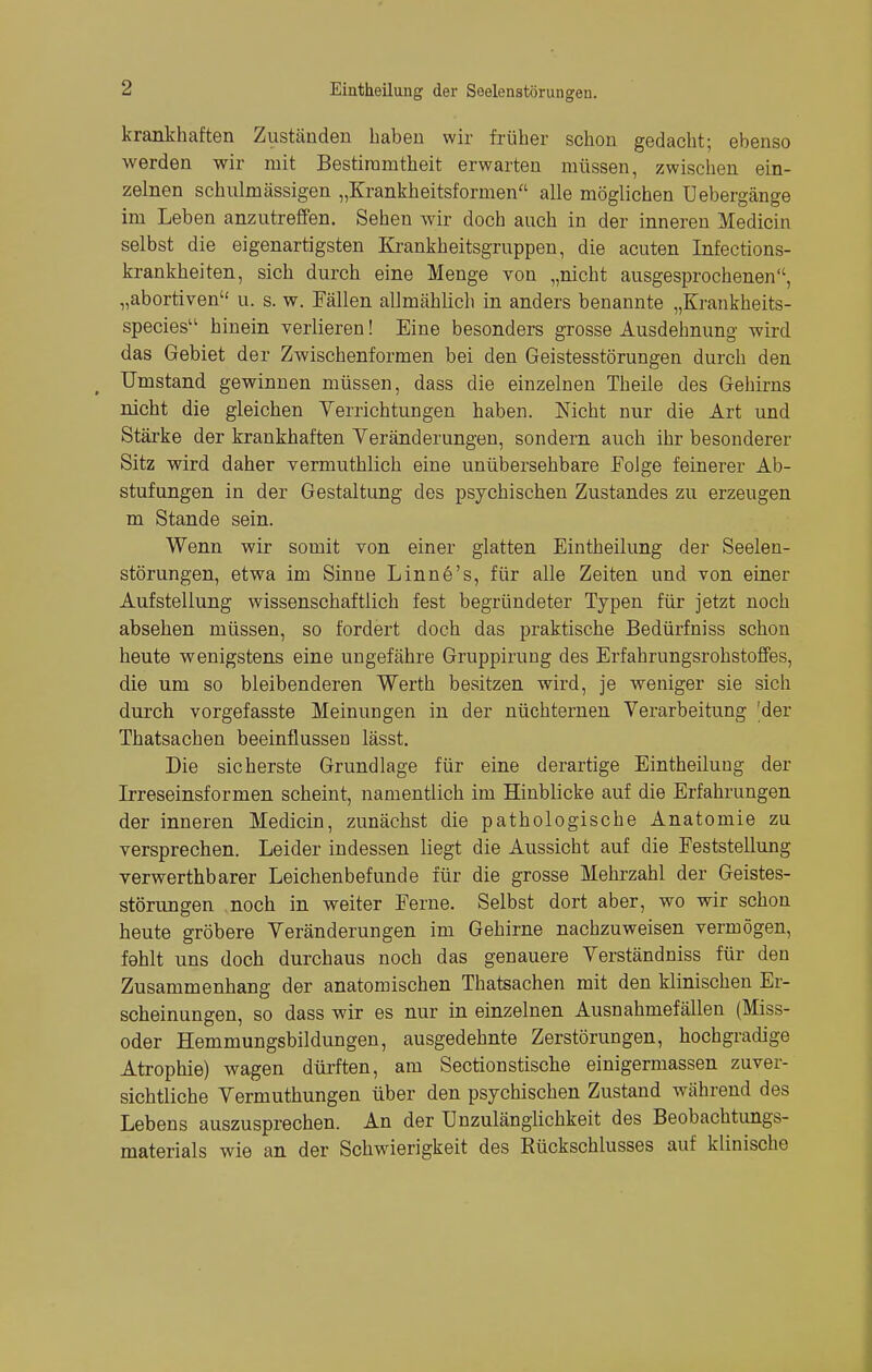 krankhaften Zuständen haben wir früher schon gedacht; ebenso werden wir mit Bestimmtheit erwarten müssen, zwischen ein- zelnen schulmässigen „Krankheitsformen alle möglichen Uebergänge im Leben anzutreffen. Sehen wir doch auch in der inneren Medicin selbst die eigenartigsten Krankheitsgruppen, die acuten Infections- krankheiten, sich durch eine Menge von „nicht ausgesprochenen, „abortiven u. s. w. Fällen allmählich in anders benannte „Krankheits- species hinein verlieren! Eine besonders grosse Ausdehnung wird das Gebiet der Zwischenformen bei den Geistesstörungen durch den Umstand gewinnen müssen, dass die einzelnen Theile des Gehirns nicht die gleichen Verrichtungen haben. Nicht nur die Art und Stärke der krankhaften Veränderungen, sondern auch ihr besonderer Sitz wird daher vermuthlich eine unübersehbare Folge feinerer Ab- stufungen in der Gestaltung des psychischen Zustandes zu erzeugen m Stande sein. Wenn wir somit von einer glatten Eintheilung der Seelen- störungen, etwa im Sinne Linn6's, für alle Zeiten und von einer Aufstellung wissenschaftlich fest begründeter Typen für jetzt noch absehen müssen, so fordert doch das praktische Bedürfniss schon heute wenigstens eine ungefähre Gruppirung des Erfahrungsrohstoffes, die um so bleibenderen Werth besitzen wird, je weniger sie sich durch vorgefasste Meinungen in der nüchternen Verarbeitung [der Thatsachen beeinflussen lässt. Die sicherste Grundlage für eine derartige Eintheilung der Irreseinsformen scheint, namentlich im Hinblicke auf die Erfahrungen der inneren Medicin, zunächst die pathologische Anatomie zu versprechen. Leider indessen liegt die Aussicht auf die Feststellung verwerthbarer Leichenbefunde für die grosse Mehrzahl der Geistes- störungen noch in weiter Ferne. Selbst dort aber, wo wir schon heute gröbere Veränderungen im Gehirne nachzuweisen vermögen, fohlt uns doch durchaus noch das genauere Verständniss für den Zusammenhang der anatomischen Thatsachen mit den klinischen Er- scheinungen, so dass wir es nur in einzelnen Ausnahmefällen (Miss- oder Hemmungsbildungen, ausgedehnte Zerstörungen, hochgradige Atrophie) wagen dürften, am Sectionstische einigermassen zuver- sichtliche Vermuthungen über den psychischen Zustand während des Lebens auszusprechen. An der Unzulänglichkeit des Beobachtungs- materials wie an der Schwierigkeit des Rückschlusses auf klinische