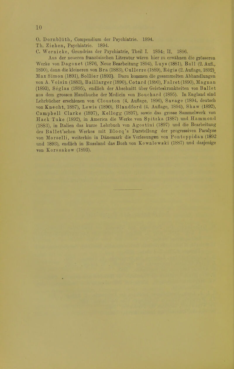 0. Dornblüth, Compendium der Psychiatrie. 1894. Tb. Zieben, Psychiatrie. 1894. C. Wemicke, Grundriss der Psychiatrie, Theil I. 1894; II. 1896. Aus der neueren französischen Literatur wären hier zu erwähnen die grösseren Werke vonDagonet (1876, Neue Bearbeitung 1894), Luys (1881), Ball (2. Aufl., 1890), dann die kleineren von Bra (1883), Cullerre (1889), Eegis (2. Auflage, 1892), Max Simon (1891), Sollier (1893). Dazu kommen die gesammelten Abhandlungen von A. Voisin (1883), Baillarger (1890), Cotard (1890), Fair et (1890), Magnan (1893), Seglas (1895), endlich der Abschnitt über Geisteskrankheiten von Ballet aus dem grossen Handbuche der Medicin von Bouchard (1895). In England sind Lehrbücher erschienen von Clouston (4. Auflage, 1896), Savage (1894, deutsch von Knecht, 1887), Lewis (1890), Blandford (4. Auflage, 1894), Shaw (1892), Campbell Clarke (1897), Kellogg (1897), sowie da3 grosse Sammelwerk von Hack Tuke (1892), in America die Werke von Spitzka (1887) und Hammond (1883), in Italien das kurze Lehrbuch von Agostini (1897) und die Bearbeitung des Ballet'schen Werkes mit Blocq's Darstellung der progressiven Paralyse von Morselli, weiterhin in Dänemark die Vorlesungen von Pontoppidan (1892 und 1893), endlich in Eussland das Buch von Kowalewski (1887) und dasjenige von Korssakow (1893).