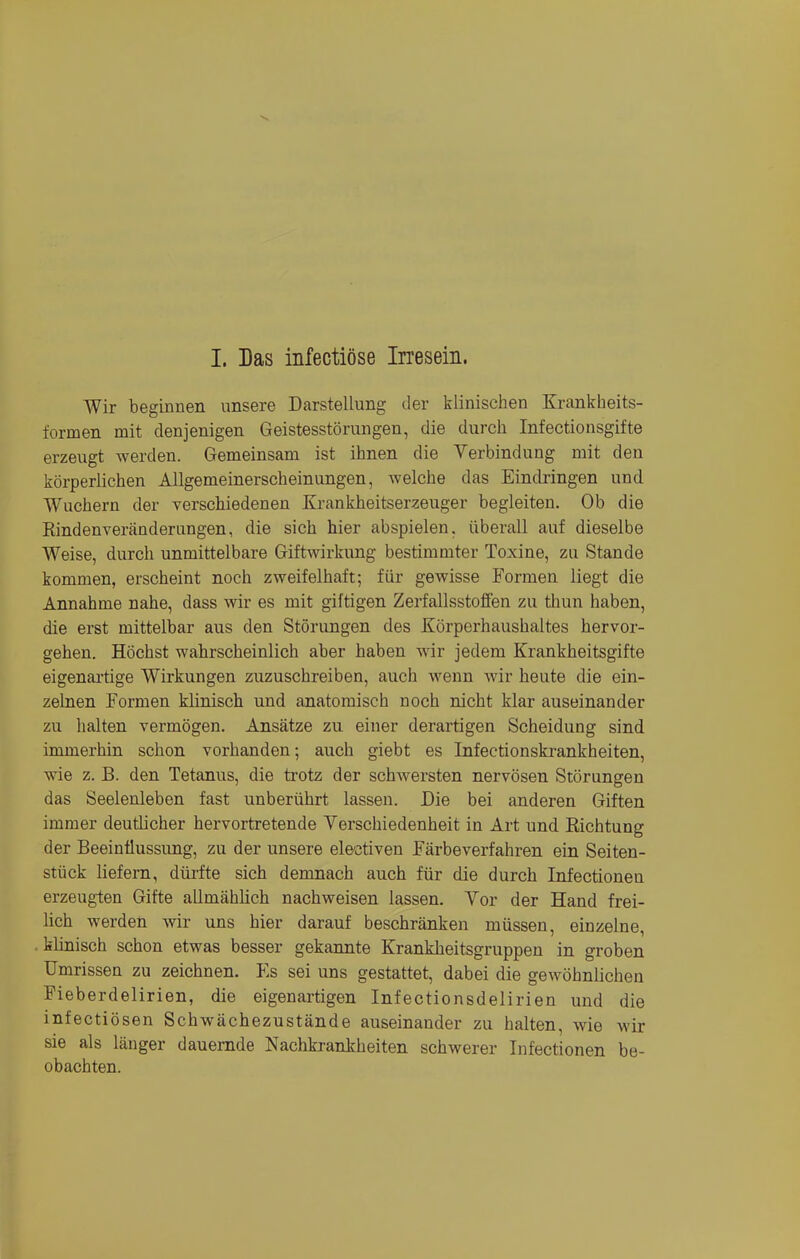 I. Das infectiöse Irresein. Wir beginnen unsere Darstellung der klinischen Krankheits- formen mit denjenigen Geistesstörungen, die durch Infectionsgifte erzeugt werden. Gemeinsam ist ihnen die Verbindung mit den körperlichen Allgemeinerscheinungen, welche das Eindringen und Wachern der verschiedenen Krankheitserzeuger begleiten. Ob die Rindenveränderungen, die sich hier abspielen, überall auf dieselbe Weise, durch unmittelbare Giftwirkung bestimmter Toxine, zu Stande kommen, erscheint noch zweifelhaft; für gewisse Formen liegt die Annahme nahe, dass wir es mit giftigen Zerfallsstoffen zu thun haben, die erst mittelbar aus den Störungen des Körperhaushaltes hervor- gehen. Höchst wahrscheinlich aber haben wir jedem Krankheitsgifte eigenartige Wirkungen zuzuschreiben, auch wenn wir heute die ein- zelnen Formen klinisch und anatomisch noch nicht klar auseinander zu halten vermögen. Ansätze zu einer derartigen Scheidung sind immerhin schon vorhanden; auch giebt es Infectionskrankheiten, wie z. B. den Tetanus, die trotz der schwersten nervösen Störungen das Seelenleben fast unberührt lassen. Die bei anderen Giften immer deutlicher hervortretende Verschiedenheit in Art und Richtung der Beeinflussung, zu der unsere electiven Färbeverfahren ein Seiten- stück liefern, dürfte sich demnach auch für die durch Infectionen erzeugten Gifte allmählich nachweisen lassen. Vor der Hand frei- lich werden wir uns hier darauf beschränken müssen, einzelne, , klinisch schon etwas besser gekannte Krankheitsgruppen in groben Umrissen zu zeichnen. Es sei uns gestattet, dabei die gewöhnlichen Fieberdelirien, die eigenartigen Infectionsdelirien und die infectiösen Schwächezustände auseinander zu halten, wie wir sie als länger dauernde Nachkrankheiten schwerer Infectionen be- obachten.