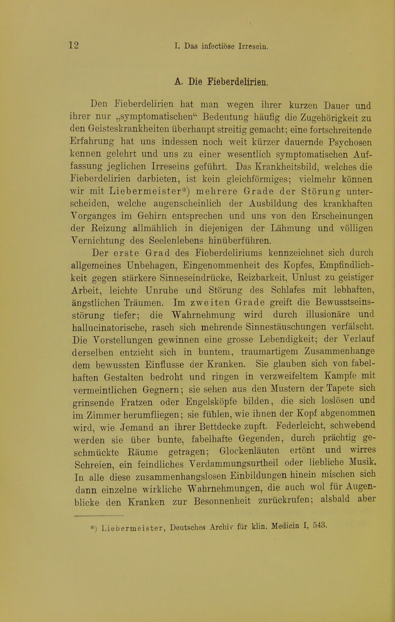 A. Die Fieberdelirien. Den Fieberdelirien hat man wegen ihrer kurzen Dauer und ihrer nur „symptomatischen Bedeutung häufig die Zugehörigkeit zu den Geisteskrankheiten überhaupt streitig gemacht; eine fortschreitende Erfahrung hat uns indessen noch weit kürzer dauernde Psychosen kennen gelehrt und uns zu einer wesentlich symptomatischen Auf- fassung jeglichen Irreseins geführt. Das Krankheitsbild, welches die Fieberdelirien darbieten, ist kein gleichförmiges; vielmehr können wir mit Liebernieister*) mehrere Grade der Störung unter- scheiden, welche augenscheinlich der Ausbildung des krankhaften Vorganges im Gehirn entsprechen und uns von den Erscheinungen der Beizung allmählich in diejenigen der Lähmung und völligen Vernichtung des Seelenlebens hinüberführen. Der erste Grad des Fieberdeliriums kennzeichnet sich durch allgemeines Unbehagen, Eingenommenheit des Kopfes, Empfindlich- keit gegen stärkere Sinneseindrücke, Beizbarkeit, Unlust zu geistiger Arbeit, leichte Unruhe und Störung des Schlafes mit lebhaften, ängstlichen Träumen. Im zweiten Grade greift die Bewusstseins- störung tiefer; die Wahrnehmung wird durch illusionäre und hallucinatorische, rasch sich mehrende Sinnestäuschungen verfälscht. Die Vorstellungen gewinnen eine grosse Lebendigkeit; der Verlauf derselben entzieht sich in buntem, traumartigem Zusammenhange dem bewussten Einflüsse der Kranken. Sie glauben sich von fabel- haften Gestalten bedroht und ringen in verzweifeltem Kampfe mit vermeintlichen Gegnern; sie sehen aus den Mustern der Tapete sich grinsende Fratzen oder Engelsköpfe bilden, die sich loslösen und im Zimmer herumfliegen; sie fühlen, wie ihnen der Kopf abgenommen wird, wie Jemand an ihrer Bettdecke zupft. Federleicht, sclrwebend werden sie über bunte, fabelhafte Gegenden, durch prächtig ge- schmückte Bäume getragen; Glockenläuten ertönt und wirres Schreien, ein feindliches Verdammungsurtheil oder liebliche Musik. In alle diese zusammenhangslosen Einbildungen hinein mischen sich dann einzelne wirkliche Wahrnehmungen, die auch wol für Augen- blicke den Kranken zur Besonnenheit zurückrufen; alsbald aber *) Liebermeister, Deutsches Archiv für klin. Medicin I, 543.