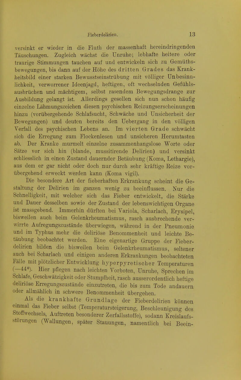 versinkt er wieder in die Fluth der massenhaft hereindringenden Täuschungen. Zugleich wächst die Unruhe; lebhafte heitere oder traurige Stimmungen tauchen auf und entwickeln sich zu Gemüths- bewegungen, bis dann auf der Höhe des dritten Grades das Krank- heitsbild einer starken Bewusstseinstrübung mit völliger Unbesinn- lichkeit, verworrener Ideenjagd, heftigen, oft wechselnden Gefühls- ausbrüchen und mächtigem, selbst rasendem Bewegungsdrange zur Ausbildung gelangt ist. Allerdings gesellen sich nun schon häufig einzelne Lähmungszeichen diesen psychischen Reizungserscheinungen hinzu (vorübergehende Schlafsucht, Schwäche und Unsicherheit der Bewegungen) und deuten bereits den Uebergang in den völligen Verfall des psychischen Lebens an. Im vierten Grade schwächt sich die Erregung zum Flockenlesen und unsicheren Herumtasten ab. Der Kranke murmelt einzelne zusammenhangslose Worte oder Sätze vor sich hin (blande, mussitirende Delirien) und versinkt schliesslich in einen Zustand dauernder Betäubung (Koma, Lethargie), aus dem er gar nicht oder doch nur durch sehr kräftige Reize vor- übergehend erweckt werden kann (Koma vigil). Die besondere Art der fieberhaften Erkrankung scheint die Ge- staltung der Delirien im ganzen wenig zu beeinflussen. Nur die Schnelligkeit, mit welcher sich das Fieber entwickelt, die Stärke und Dauer desselben sowie der Zustand der lebenswichtigen Organe ist massgebend. Immerhin dürften bei Variola, Scharlach, Erysipel, bisweilen auch beim Gelenkrheumatismus, rasch ausbrechende ver- wirrte Aufregungszustände überwiegen, während in der Pneumonie und im Typhus mehr die deliriöse Benommenheit und leichte Be- täubung beobachtet werden. Eine eigenartige Gruppe der Fieber- delirien bilden die bisweilen beim Gelenkrheumatismus, seltener auch bei Scharlach und einigen anderen Erkrankungen beobachteten Fälle mit plötzlicher Entwicklung hyperpyretischer Temperaturen (—44°). Hier pflegen nach leichten Vorboten, Unruhe, Sprechen im Schlafe, Geschwätzigkeit oder Stumpfheit, rasch ausserordentlich heftiee deliriöse Erregungszustände einzutreten, die bis zum Tode andauern oder allmählich in schwere Benommenheit übergehen. Als die krankhafte Grundlage der Fieberdelirien können einmal das Fieber selbst (Temperatursteigerung, Beschleunigung des Stoffwechsels, Auftreten besonderer Zerfallsstoffe), sodann Kreislaufs- storungen (Wallungen, später Stauungen, namentlich bei Beein-