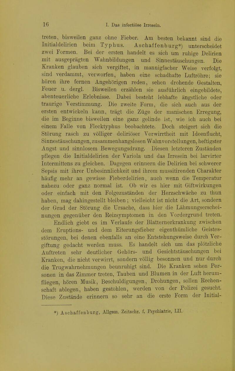 treten, bisweilen ganz ohne Fieber. Am besten bekannt sind die Initialdelirien beim Typhus. Aschaffenburg*) unterscheidet zwei Formen. Bei der ersten handelt es sich um ruhige Delirien mit ausgeprägten Wahnbildungen und Sinnestäuschungen. Die Kranken glauben sich vergiftet, in mannigfacher Weise verfolgt, sind verdammt, verworfen, haben eine schadhafte Luftröhre; sie hören ihre fernen Angehörigen reden, sehen drohende Gestalten, Feuer u. dergl. Bisweilen erzählen sie ausführlich eingebildete, abenteuerliche Erlebnisse. Dabei besteht lebhafte ängstliche oder traurige Verstimmung. Die zweite Form, die sich auch aus der ersten entwickeln kann, trägt die Züge der manischen Erregung, die im Beginne bisweilen eine ganz gelinde ist, wie ich auch bei einem Falle von Flecktyphus beobachtete. Doch steigert sich die Störung rasch zu völliger deliriöser Verwirrtheit mit Ideentlucht, Sinnestäuschungen, zusammenhangslosen Wahnvorstellungen, heftigster Angst und sinnlosem Bewegungsdrang. Diesen letzteren Zuständen pflegen die Initialdelirien der Variola und das Irresein bei larvirter Intermittens zu gleichen. Dagegen erinnern die Delirien bei schwerer Sepsis mit ihrer Unbesinnlichkeit und ihrem mussitirenden Charakter häufig mehr an gewisse Fieberdelirien, auch wenn die Temperatur nahezu oder ganz normal ist. Ob wir es hier mit Giftwirkungen oder einfach mit den Folgezuständen der Herzschwäche zu thun haben, mag dahingestellt bleiben ; vielleicht ist nicht die Art, sondern der Grad der Störung die Ursache, dass hier die Lähmungserschei- nungen gegenüber den Reizsymptomen in den Vordergrund treten. Endlich giebt es im Verlaufe der Blatternerkrankung zwischen dem Eruptions- und dem Eiterungsfieber eigenthümliche Geistes- störungen, bei denen ebenfalls an eine Entstehungsweise durch Ver- giftung gedacht werden muss. Es handelt sich um das plötzliche Auftreten sehr deutlicher Gehörs- und Gesichtstäuschungen bei Kranken, die nicht verwirrt, sondern völlig besonnen und nur durch die Trugwahrnehmungen beunruhigt sind. Die Kranken sehen Per- sonen in das Zimmer treten, Tauben und Blumen in der Luft herum- fliegen, hören Musik, Beschuldigungen, Drohungen, sollen Rechen- schaft ablegen, haben gestohlen, werden von der Polizei gesucht. Diese Zustände erinnern so sehr an die erste Form der Initial- *) Aschaffenburg, Allgem. Zeitschr. f. Psychiatrie, LET.