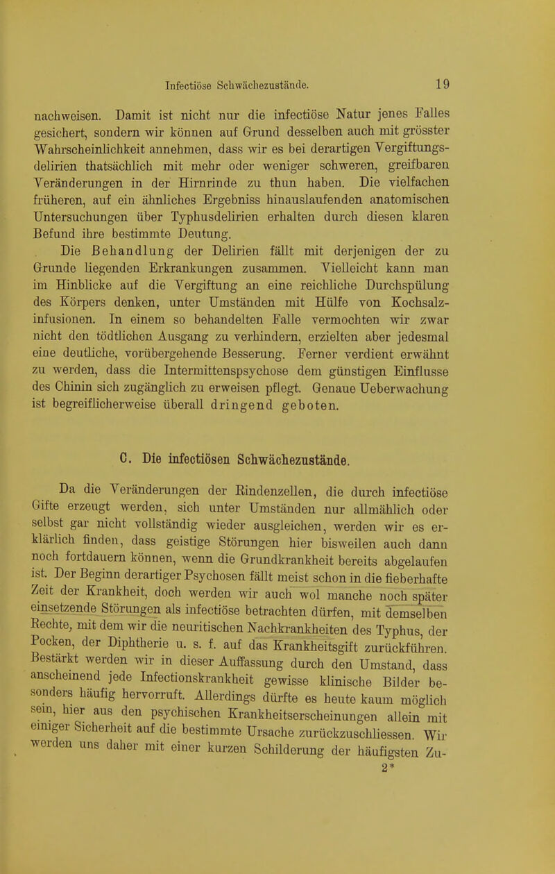 nachweisen. Damit ist nicht nur die infectiöse Natur jenes Falles gesichert, sondern -wir können auf Grund desselben auch mit grösster Wahrscheinlichkeit annehmen, dass wir es bei derartigen Vergiftungs- delirien thatsächlich mit mehr oder weniger schweren, greifbaren Yeränderungen in der Hirnrinde zu thun haben. Die vielfachen früheren, auf ein ähnliches Ergebniss hinauslaufenden anatomischen Untersuchungen über Typhusdelirien erhalten durch diesen klaren Befund ihre bestimmte Deutung. Die Behandlung der Delirien fällt mit derjenigen der zu Grunde liegenden Erkrankungen zusammen. Vielleicht kann man im Hinblicke auf die Vergiftung an eine reichliche Durchspülung des Körpers denken, unter Umständen mit Hülfe von Kochsalz- infusionen. In einem so behandelten Falle vermochten wir zwar nicht den tödtlichen Ausgang zu verhindern, erzielten aber jedesmal eine deutliche, vorübergehende Besserung. Ferner verdient erwähnt zu werden, dass die Intermittenspsychose dem günstigen Einflüsse des Chinin sich zugängüch zu erweisen pflegt. Genaue Ueberwachung ist begreiflicherweise überall dringend geboten. C. Die infectiösen Schwächezustände. Da die Veränderungen der Rindenzellen, die durch infectiöse Gifte erzeugt werden, sich unter Umständen nur allmählich oder selbst gar nicht vollständig wieder ausgleichen, werden wir es er- klärlich finden, dass geistige Störungen hier bisweilen auch dann noch fortdauern können, wenn die Grundkrankheit bereits abgelaufen ist. Der Beginn derartiger Psychosen fällt meist schon in die fieberhafte Zeit der Krankheit, doch werden wir auch wol manche noch später einsetzende Störungen als infectiöse betrachten dürfen, mit demselben Rechte, mit dem wir che neuritischen Nachkrankheiten des Typhus, der Pocken, der Diphtherie u. s. f. auf das Krankheitsgift zurückführen Bestärkt werden wir in dieser Auffassung durch den Umstand, dass anscheinend jede Infectionskrankheit gewisse klinische Bilder be- sonders häufig hervorruft. Allerdings dürfte es heute kaum möglich sein, hier aus den psychischen Krankheitserscheinungen allein mit einiger Sicherheit auf die bestimmte Ursache zurückzuschliessen Wir werden uns daher mit einer kurzen Schilderung der häufigsten Zu-
