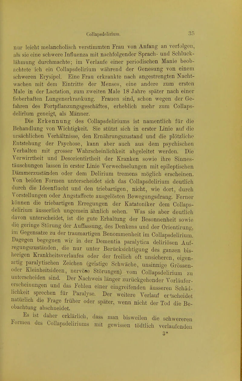 nur leicht melancholisch verstimmten Frau von Anfang an verfolgen, als sie eine schwere Influenza mit nachfolgender Sprach- und Schluck- lähmimg durchmachte; im Verlaufe einer periodischen Manie beob- achtete ich ein Collapsdelirium während der Genesung von einem schweren Erysipel. Eine Frau erkrankte nach angestrengten Nacht- wachen mit dem Eintritte der Menses, eine andere zum ersten Male in der Lactation, zum zweiten Male 18 Jahre später nach einer fieberhaften Lungenerkrankung. Frauen sind, schon wegen der Ge- fahren des Fortpflanzungsgeschäftes, erheblich mehr zum Collaps- delirium geneigt, als Männer. Die Erkennung des Collapsdeliriums ist namentlich für die Behandlung von Wichtigkeit. Sie stützt sich in erster Linie auf die ursächlichen Verhältnisse, den Ernährungszustand und die plötzliche Entstehung der Psychose, kann aber auch aus dem psychischen Verhalten mit grosser Wahrscheinlichkeit abgeleitet werden. Die Verwirrtheit und Desorientirtheit der Kranken sowie ihre Sinnes- täuschungen lassen in erster Linie Verwechselungen mit epileptischen Dämmerzuständen oder dem Delirium tremens möglich erscheinen. Von beiden Formen unterscheidet sich das Collapsdelirium deutlich durch die Ideenflucht und den triebartigen, nicht, wie dort, durch Vorstellungen oder Angstaffecte ausgelösten Bewegungsdrang. Ferner können die triebartigen Erregungen der Katatoniker dem Collaps- delirium äusserlich ungemein ähnlich sehen. Was sie aber deutlieh davon unterscheidet, ist die gute Erhaltung der Besonnenheit sowie die. geringe Störung der Auffassung, des Denkens und der Orientirung, im Gegensatze zu der traumartigen Benommenheit im Collapsdelirium. Dagegen begegnen wir in der Dementia paralytica deliriösen Auf- regungszustäuden, die nur unter Berücksichtigung des ganzen bis- herigen Krankheitsverlaufes oder der freilich oft unsicheren, eigen- artig paralytischen Zeichen (geistige Schwäche, unsinnige Grössen- oder Kleinheitsideen, nervöse Störungen) vom Collapsdelirium zu unterscheiden sind. Der Nachweis länger zurückgehender Vorläufer- erscheinungen und das Fehlen einer eingreifenden äusseren Schäd- lichkeit sprechen für Paralyse. Der weitere Verlauf ertscheidet naturlich die Frage früher oder später, wenn nicht der Tod die Be- obachtung abschneidet. Es ist daher erklärlich, dass man bisweilen die schwereren formen des Collapsdeliriums mit gewissen tödtlich verlaufenden 3*