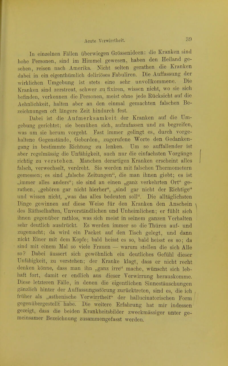 In einzelnen Fällen überwiegen Grössenideen: die Kranken sind hohe Personen, sind im Himmel gewesen, haben den Heiland ge- sehen, reisen nach Amerika. Nicht selten gerathen die Kranken dabei in ein eigenthümlich deliriöses Fabuliren. Die Auffassung der wirklichen Umgebung ist stets eine sehr unvollkommene. Die Kranken sind zerstreut, schwer zu fixiren, wissen nicht, wo sie sich befinden, verkennen die Personen, meist ohne jede Rücksicht auf die Aehnlichkeit, halten aber an den einmal gemachten falschen Be- zeichnungen oft längere Zeit hindurch fest. Dabei ist die Aufmerksamkeit der Kranken auf die Um- gebung gerichtet; sie bemühen sich, aufzufassen und zu begreifen, Avas um sie herum vorgeht. Fast immer gelingt es, durch vorge- haltene Gegenstände, Geberden, zugerufene Worte den Gedanken- gang in bestimmte Richtung zu lenken. Um so auffallender ist aber regelmässig die Unfähigkeit, auch nur die einfachsten Vorgänge richtig zu verstehen. Manchen derartigen Kranken erscheint alles falsch, verwechselt, verdreht. Sie werden mit falschen Thermometern gemessen; es sind „falsche Zeitungen, die man ihnen giebt; es ist „immer alles anders; sie sind an einen „ganz verkehrten Ort ge- rathen, „gehören gar nicht hierher, „sind gar nicht der Richtige und wissen nicht, „was das alles bedeuten soll. Die alltäglichsten Dinge gewinnen auf diese Weise für den Kranken den Anschein des Räthselhaften, Unverständlichen und Unheimlichen; er fühlt sich ihnen gegenüber rathlos, was sich meist in seinem ganzen Verhalten sehr deutlich ausdrückt. Es werden immer so die Thüren auf- und zugemacht; da wird ein Packet auf den Tisch gelegt, und dann nickt Einer mit dem Kopfe; bald heisst es so, bald heisst es so; da sind mit einem Mal so viele Frauen — warum stellen die sich Alle so? Dabei äussert sich gewöhnlich ein deutliches Gefühl dieser Unfähigkeit, zu verstehen; der Kranke klagt, dass er nicht recht denken könne, dass man ihn „ganz irre mache, wünscht sich leb- haft fort, damit er endlich aus dieser Verwirrung herauskomme. Diese letzteren Fälle, in denen die eigentlichen Sinnestäuschungen gänzlich hinter der Auffassungsstörung zurücktreten, sind es, die ich früher als „asthenische Verwirrtheit der hallucinatorischen Form gegenübergestelir habe. Die weitere Erfahrung hat mir indessen gezeigt, dass die beiden Krankheitsbilder zweckmässiger unter ge- meinsamer Bezeichnung zusammengefasst werden.