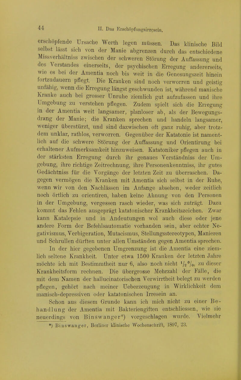 erschöpfende Ursache Worth legen müssen. Das klinische Bild seihst lässt sieh von der Manie abgrenzen durch das entschiedene Missverhältniss zwischen der schweren Störung der Auffassung und des Verstandes einerseits, der psychischen Erregung andererseits, wie es bei der Araentia noch bis weit in die Genesungszeit hinein fortzudauern pflegt. Die Kranken sind noch verworren und geistig unfähig, wenn die Erregung längst geschwunden ist, während manische Kranke auch bei grosser Unruhe ziemlich gut aufzufassen und ihre Umgebung zu verstehen pflegen. Zudem spielt sich die Erregung in der Amentia weit langsamer, planloser ab, als der Bewegungs- drang der Manie; die Kranken sprechen und handeln langsamer, Aveniger überstürzt, und sind dazwischen oft ganz ruhig, aber trotz- dem unklar, rathlos, verworren. Gegenüber der Katatonie ist nament- lich auf die schwere Störung der Auffassung und Orientirung bei erhaltener Aufmerksamkeit hinzuweisen. Katatoniker pflegen auch in der stärksten Erregung durch ihr genaues Verständniss der Uni- gebung, ihre richtige Zeitrechnung, ihre Personenkenntniss, ihr gutes Gedächtniss für die Vorgänge der letzten Zeit zu überraschen. Da- gegen vermögen die Kranken mit Amentia sich selbst in der Ruhe, wenn wir von den Nachlässen im Anfange absehen, weder zeitlich noch örtlich zu orientiren, haben keine Ahnung von den Personen in der Umgebung, vergessen rasch wieder, was sich zuträgt. Dazu kommt das Fehlen ausgeprägt katatonischer Krankheitszeichen. Zwar kann Katalepsie und in Andeutungen wol auch diese oder jene andere Form der Befehlsautomatie vorhanden sein, aber echter Ne- gativismus, Verbigeration, Mutacismus, Stellungsstereotypen, Manieren und Schrullen dürften unter allen Umständen gegen Amentia sprechen. In der hier gegebenen Umgrenzung ist die Amentia eine ziem- lich seltene Krankheit. Unter etwa 1500 Kranken der letzten Jahre möchte ich mit Bestimmtheit nur 6, also noch nicht V2 %, zu dieser Krankheitsform rechnen. Die ühergrosse Mehrzahl der Fälle, die mit dem Namen der hallucinatorischen Verwirrtheit belegt zu werden pflegen, gehört nach meiner Ueberzeugung in Wirklichkeit dem manisch-depressiven oder katatonischen Irresein an. Schon aus diesem Grunde kann ich mich nicht zu einer Be- handlung der Amentia mit Bakteriengiften entschliessen, wie sie neuerdings von Binswangor*) vorgeschlagen wurde. Vielmehr *) Biuswanger, Berliner kliniachc Wochenschrift, 1897, 23.