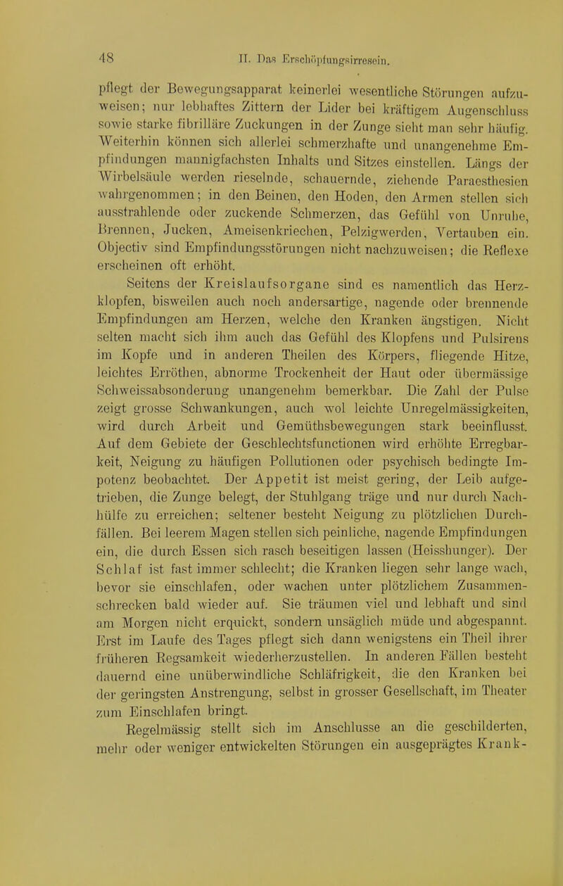 pflegt der Bewegungsapparat keinerlei wesentliche Störungen aufzu- weisen; nur lebhaftes Zittern der Lider bei kräftigem Augenschluss sowie starke fibrilläre Zuckungen in der Zunge sieht man sehr häufig. Weiterhin können sich allerlei schmerzhafte und unangenehme Em- pfindungen mannigfachsten Inhalts und Sitzes einstellen. Längs der Wirbelsäule werden rieselnde, schauernde, ziehende Paraesthesien wahrgenommen; in den Beinen, den Hoden, den Armen stellen sich ausstrahlende oder zuckende Schmerzen, das Gefühl von Unruhe, Brennen, Jucken, Ameisenkriechen, Pelzigwerden, Vertauben ein. Objectiv sind Empfindungsstöruugen nicht nachzuweisen; die Reflexe erscheinen oft erhöht. Seitens der Kreislaufsorgane sind es namentlich das Herz- klopfen, bisweilen auch noch andersartige, nagende oder brennende Empfindungen am Herzen, welche den Kranken ängstigen. Nicht selten macht sich ihm auch das Gefühl des Klopfens und Pulsirens im Kopfe und in anderen Theilen des Körpers, fliegende Hitze, leichtes Erröthen, abnorme Trockenheit der Haut oder übermässige Schweissabsonderuug unangenehm bemerkbar. Die Zahl der Pulse zeigt grosse Schwankungen, auch wol leichte Unregelmässigkeiten, wird durch Arbeit und Gemüthsbewegungen stark beeinflusst. Auf dem Gebiete der Geschlechtsfunctionen wird erhöhte Erregbar- keit, Neigung zu häufigen Pollutionen oder psychisch bedingte Im- potenz beobachtet, Der Appetit ist meist gering, der Leib aufge- trieben, die Zunge belegt, der Stuhlgang träge und nur durch Nach- hülfe zu erreichen; seltener besteht Neigung zu plötzlichen Durch- fallen. Bei leerem Magen stellen sich peinliche, nagende Empfindungen ein, die durch Essen sich rasch beseitigen lassen (Heisshunger). Der Schlaf ist fast immer schlecht; die Kranken liegen sehr lange wach, bevor sie einschlafen, oder wachen unter plötzlichem Zusammen- schrecken bald wieder auf. Sie träumen viel und lebhaft und sind am Morgen nicht erquickt, sondern unsäglich müde und abgespannt. Erst im Laufe des Tages pflegt sich dann wenigstens ein Tlieil ihrer früheren Regsamkeit wiederherzustellen. In anderen Fällen besteht dauernd eine unüberwindliche Schläfrigkeit, die den Kranken bei der geringsten Anstrengung, selbst in grosser Gesellschaft, im Theater /.um Einschlafen bringt. Regelmässig stellt sich im Anschlüsse an die geschilderten, mehr oder weniger entwickelten Störungen ein ausgeprägtes Krank-