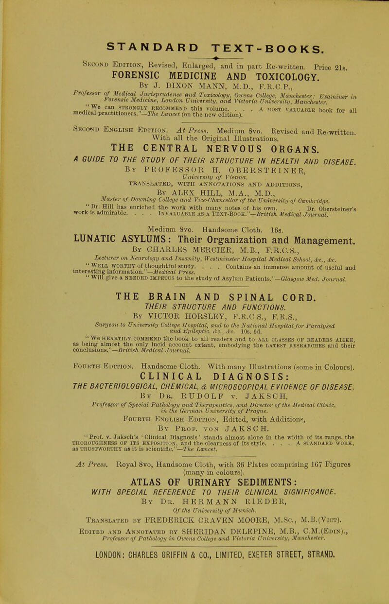 Second Edition, Revised, Enlarged, and in part Ee-written. Price 2l8 FORENSIC MEDICINE AND TOXICOLOGY. By J. DIXON MANN, M.D., F.R.C.P., ProMsor of Medical Jurisprudence and Toxicology, Owens College, Manchester; Examiner in J<orensic Medicine, London University, and Victoria University, Manchester. We can strongly recommend this volume. ... A most valuable book for an medical practitloner8.-3rAe/.ance« (on the new edition). >alua»le Dook for all Second English Edition. At PresM. Medium 8vo. Revised and Re-written. With all the Original Illustrations. THE CENTRAL NERVOUS ORGANS. A GUIDE TO THE STUDY OF THEIR STRUCTURE IN HEALTH AND DISEASE. By PROFESSOR H. OBERSTEINER, University of Vienna. TRANSLATED, WITH ANNOTATION.S AND ADDITIONS, By ALEX HILL, M.A., M.D., Master of Doioning College and Vice-Chancellor of the University of Cambridge.  Dr. Hill has enriched the work with many notes of his own. ... Dr. Obersteiner's work IS admirable. . . . iJ^VAhVABL^ as A Text-Book.—British MedicalJournal. Medium 8vo. Handsome Cloth. 16s. LUNATIC ASYLUMS: Their Org-anization and Management. By CHARLES MERCIER, M.B., F.R.C.S., Lecturer on Neurology and Insanity, Westminster Hospital Medical School, tfec, tfcc.  Well WORTHY of thoughtful study. . . . Contains an immense amount of useful and interestmg information.—JfedtcaZ Press.  Will give a needed impetus to the study of Asylum Vatients.' —Glasgotv Med. Journal. THE BRAIN AND SPINAL CORD. THEIR STRUCTURE AND FUNCTIONS. By victor HORSLEY, F.R.C.S., F.R.S., Surgeon to University College Hospital, and to the National Hospital for Paralysed and Ejyileptic, Ac, tkc. 10s. 6d. We HEARTILY COMMEND the book to all readers and to all classes of readers alike, as being almost the only lucid account extant, embodying the latest researches and their conclusions.—British Medical Journal. Fourth Edition. Handsome Cloth. With many Illustrations (some in Colours). CLINICAL DIAGNOSIS: THE BACTERIOLOGICAL, CHEMICAL, & MICROSCOPICAL EVIDENCE OF DISEASE. By Dr. RUDOLF v. JAKSCH, Professor of Special Pathology and Therapeutics, and Director of the Medical Clinic, in the German University of Prague. Fourth English Edition, Edited, with Additions, By Prof, von JAKSCH. Prof. V. Jaksch's 'Clinical Diagnosis' stands almost alone in the width of its range, the thoroughness op its exposition, and the clearness of its style. ... A standard work, as trustworthy as it is scientific.—Lancet. At Press. Royal 8vo, Handsome Cloth, with 36 Plates comprising 167 Figures (many in colours). ATLAS OF URINARY SEDIMENTS: WITH SPECIAL REFERENCE TO THEIR CLINICAL SIGNIFICANCE. By Dr. HERMANN HIEDER, Of the University of Munich. TRAN.SLATED BY FREDERICK CRAVEN MOORE, M.Sc, M.B.(Vict). Edited .\nd Annotated by SHERIDAN DELEPINE, M.B., C.M.(Edin)., Professor of Patholorjy in Owens College and Victoria. University, Manchester. LONDON: CHARLES GRIFFIN & CO., LIMITED, EXETER STREET, STRAND.