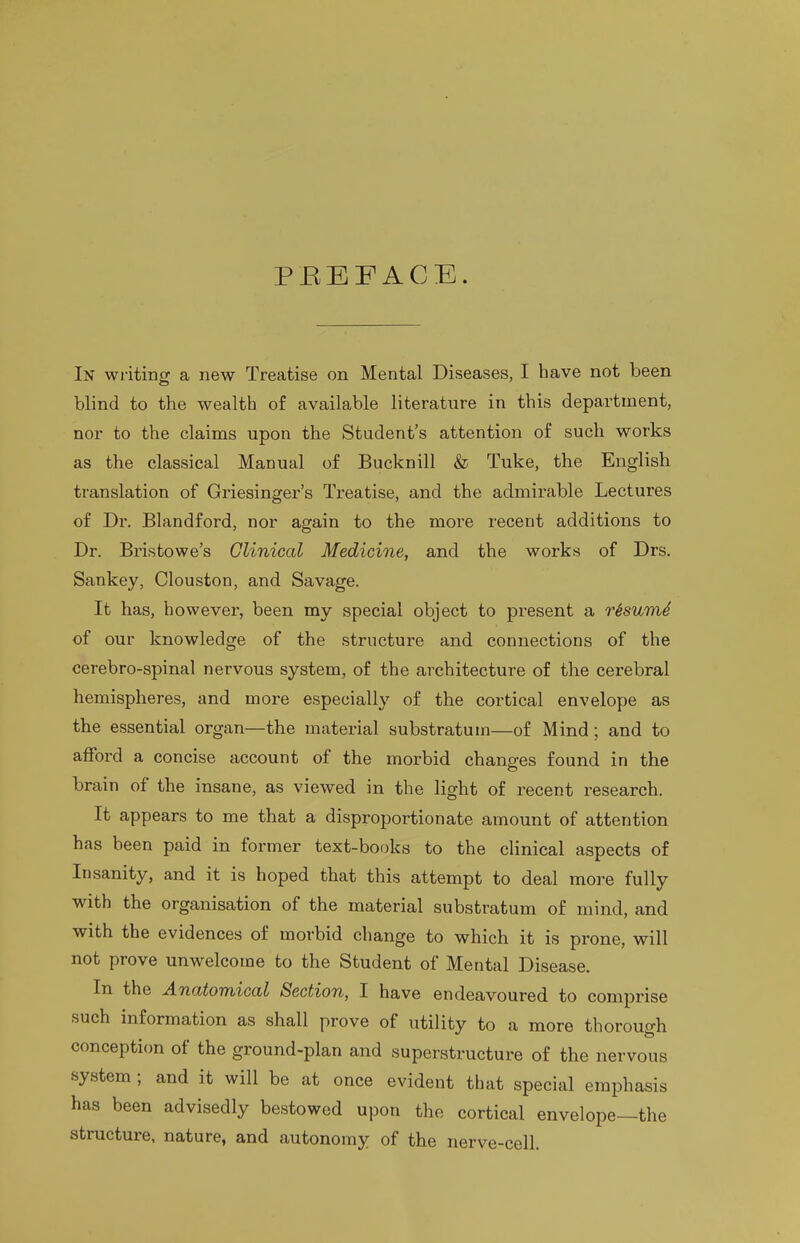 PEEFACE. In wi-iting a new Treatise on Mental Diseases, I have not been blind to the wealth of available literature in this department, nor to the claims upon the Student's attention of such works as the classical Manual of Bucknill & Tuke, the English translation of Griesinger's Treatise, and the admirable Lectures of Dr. Blandford, nor again to the more recent additions to Dr. Bristowe's Clinical Medicine, and the works of Drs. Sankey, Clouston, and Savage. It has, however, been my special object to present a r^sumS of our knowledge of the structure and connections of the cerebro-spinal nervous system, of the architecture of the cerebral hemispheres, and more especially of the cortical envelope as the essential organ—the material substratum—of Mind; and to afford a concise account of the morbid chane-es found in the brain of the insane, as viewed in the light of recent research. It appears to me that a disproportionate amount of attention has been paid in former text-books to the clinical aspects of Insanity, and it is hoped that this attempt to deal more fully with the organisation of the material substratum of mind, and with the evidences of morbid change to which it is prone, will not prove unwelcome to the Student of Mental Disease. In the Anatomical Section, I have endeavoured to comprise such information as shall prove of utility to a more thorouo-h conception of the ground-plan and superstructure of the nervous system; and it will be at once evident that special emphasis has been advisedly bestowed upon the cortical envelope—the structure, nature, and autonomy of the nerve-cell.