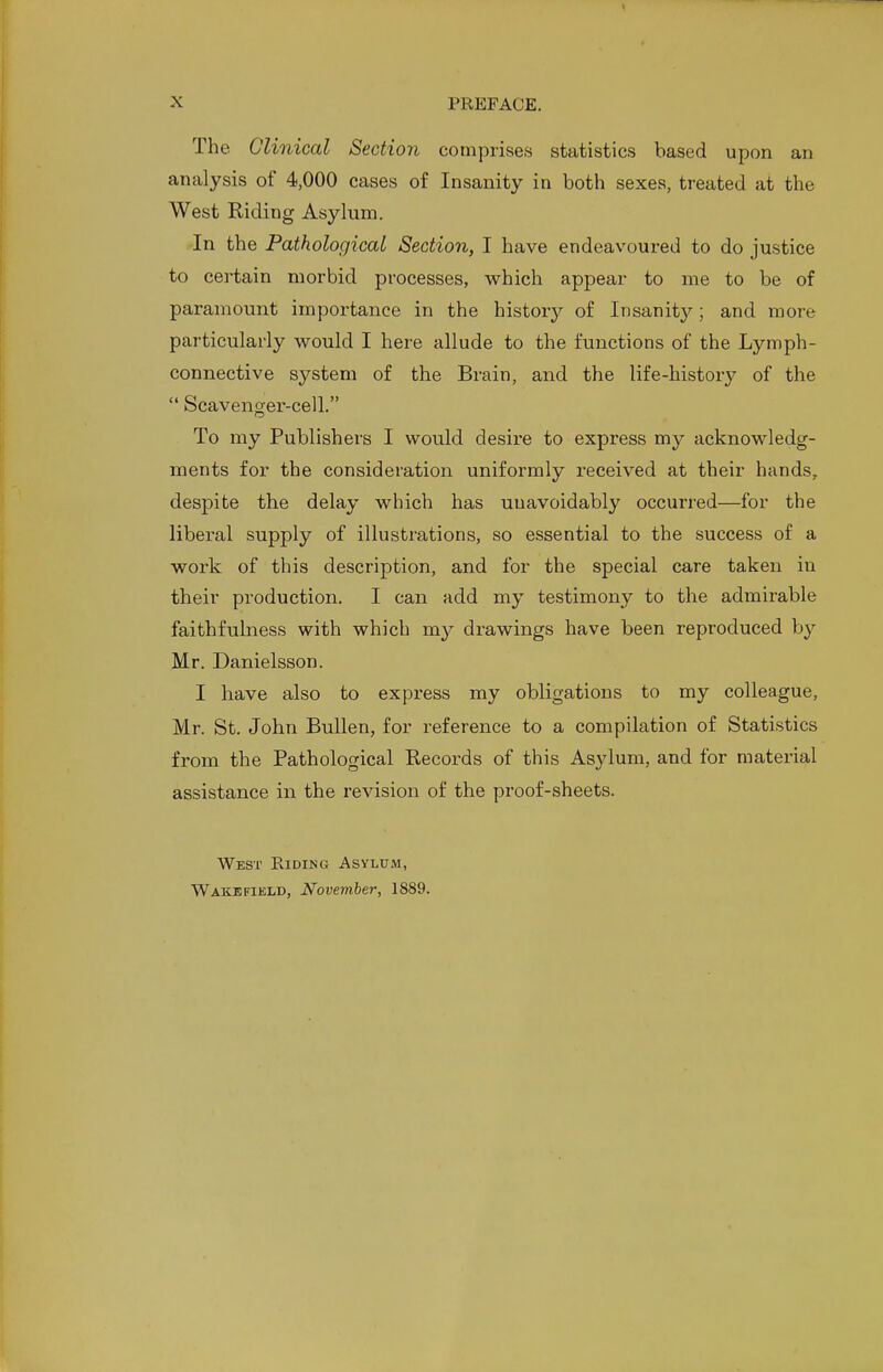 The Clinical Section comprises statistics based upon an analysis of 4,000 cases of Insanity in both sexes, treated at the West Riding Asylum. In the Pathological Section, I have endeavoured to do justice to certain morbid processes, which appear to me to be of paramount importance in the history of Insanity; and more particularly would I here allude to the functions of the Lymph- connective system of the Brain, and the life-history of the  Scavenger-cell. To my Publishers I would desire to express my acknowledg- ments for the consideration uniformly received at their hands, despite the delay which has unavoidably occurred—for the liberal supply of illustrations, so essential to the success of a work of this description, and for the special care taken in their production. I can add my testimony to the admirable faithfulness with which my drawings have been reproduced by Mr. Danielsson. I have also to express my obligations to my colleague, Mr. St. John Bullen, for reference to a compilation of Statistics from the Pathological Records of this Asylum, and for material assistance in the revision of the proof-sheets. West Riding Asylum,