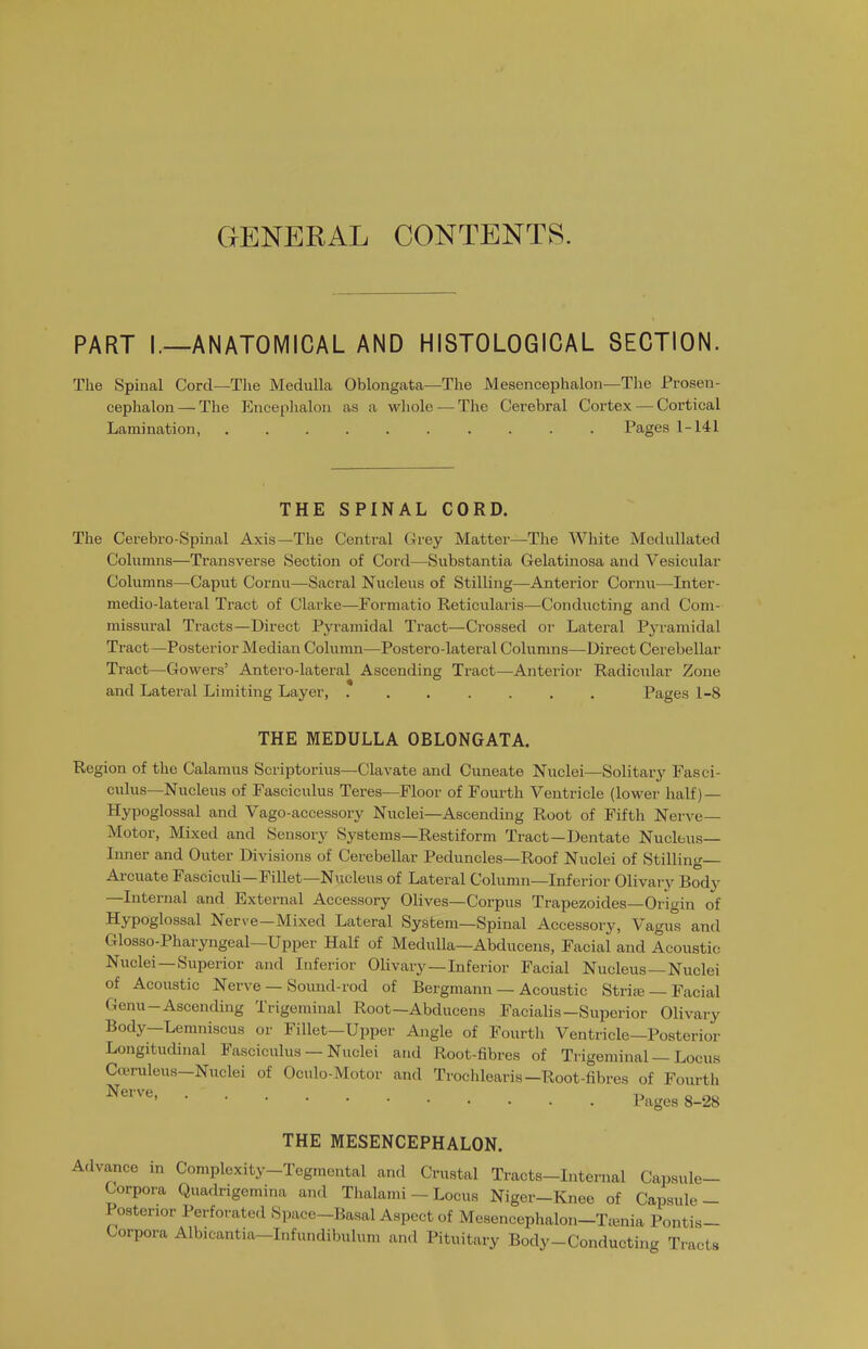 GENERAL CONTENTS. PART I.—ANATOMICAL AND HISTOLOGICAL SECTION. The Spinal Cord—Tlie Medulla Oblongata—The Mesencephalon—The Prosen- cephalon— The Encephalon as a whole — The Cerebral Cortex — Cortical Lamination, Pages 1-141 THE SPINAL CORD. The Cerebro-Spinal Axis—The Central Grey Matter—The White Medullated Columns—Transverse Section of Cord—Substantia Gelatinosa and Vesicular Columns—Caput Cornu—Sacral Nucleus of Stilling—Anterior Cornu—Inter- medio-lateral Tract of Clarke—Forraatio Reticularis—Conducting and Com- missural Tracts—Direct Pyramidal Tract—Crossed or Lateral Pyramidal Tract—Posterior Median Column—Postero-lateral Columns—Direct Cerebellar Tract—Gowers' Antero-lateral Ascending Tract—Anterior Radicular Zone and Lateral Limiting Layer, ....... Pages 1-8 THE MEDULLA OBLONGATA. Region of the Calamus Scriptorius—Clavate and Cuneate Nuclei—Solitary Fasci- culus—Nucleus of Fasciculus Teres—Floor of Fourth Ventricle (lower half) — Hypoglossal and Vago-accessory Nuclei—Ascending Root of Fifth Nerve- Motor, Mixed and Sensory Systems—Restiform Tract—Dentate Nucleus- Inner and Outer Divisions of Cerebellar Peduncles—Roof Nuclei of Stilling— Ai-cuate Fasciculi—Fillet—Nucleus of Lateral Column—Inferior Olivary Body —Internal and External Accessory Olives—Corpus Trapezoides—Origin of Hypoglossal Nerve—Mixed Lateral System—Spinal Accessory, Vagus and Glosso-Pharyngeal—Upper Half of Medulla—Abducens, Facial and Acoustic Nuclei —Superior and Inferior Olivary —Inferior Facial Nucleus —Nuclei of Acoustic Nerve — Soimd-rod of Bergmann — Acoustic Stri.-E — Facial Genu-Ascending Trigeminal Root—Abducens Facialis-Superior Olivary Body—Lemniscus or Fillet-Upper Angle of Fourth Ventricle—Posterior Longitudinal Fasciculus — Nuclei and Root-fibres of Trigeminal — Locus Coenileus-Nuclei of Oculo-Motor and Trochlearis-Root-fibres of Fourth Nerve, ... -r> o no ' Pages 8-28 THE MESENCEPHALON. Advance in Complexity-Tegraental and Crustal Tracts-Internal Capsule- Corpora Quadrigemina and Thalami - Locus Niger-Knee of Capsule- Posterior Perforated Space-Basal Aspect of Mcsencephalon-Tienia Pontis- Corpora Albicantia-Infundibulum and Pituitary Body-Conducting Tracts