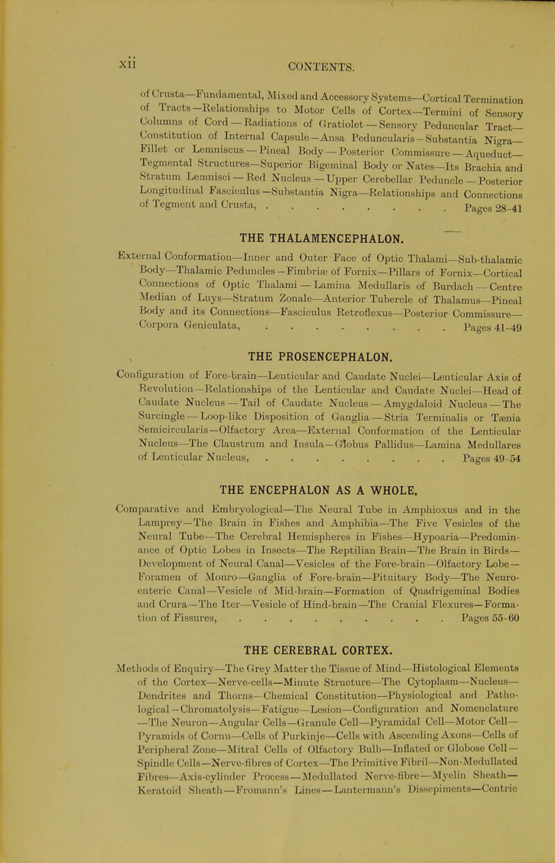of Crusta—Fundamental, Mixed and Accessory Systems—Cortical Termination of Tracts-Relationships to Motor Cells of Cortex—Termini of Sensory Columns of Cord — Radiations of Gratiolet — Sensory Pedimcular Tract- Constitution of Internal Capsule-Ansa Peduncularis - Substantia Nigra— Fillet or Lemniscus — Pineal Body — Posterior Commissure — Aqueduct— Tegmental Structures—Superior Bigeminal Body or Nates—Its Brachia and Stratum Lemnisci —Red Nucleus — Upper Cerebellar Peduncle — Posterior Longitudinal Fasciculus—Substantia Nigra—Relationships and Connections of Tegment and Crusta, Pages 28-41 THE THALAMENCEPHALON. External Conformation—Inner and Outer Face of Optic Thalami—Sub-thalamic Body—Thalamic Peduncles — Fimbria; of Fornix—Pillars of Fornix—Cortical Connections of Optic Thalami — Lamina MeduUaris of Burdach — Centre jNIedian of Liiys-Stratum Zonale—Anterior Tubercle of Thalamus—Pineal Body and its Connections—Fasciculus Retroflexus—Posterior Commissure— Corpora Geniculata, Pages 41-49 THE PROSENCEPHALON. Configuration of Fore-brain—Lenticular and Caudate Nuclei—Lenticular Axis of Revolution—Relationships of the Lenticular and Caudate Nuclei—Head of Caudate Nucleus — Tail of Caudate Nucleus — Amygdaloid Nucleus —The Surcingle — Loop-like Disposition of Ganglia — Stria Terminalis or Taenia Semicircularis—Olfactory Area—External Conformation of the Lenticular Nucleus—The Claustrura and Insula—Globus Pallidus—Lamina MeduUares of Lenticular Nucleus, Pages 49-54 THE ENCEPHALON AS A WHOLE. Comparative and Embryological—Tlie Neural Tube in Amphioxus and in the Lamprey—The Brain in Fishes and Amphibia—The Five Vesicles of the Neural Tube—The Cerebral Hemispheres in Fishes—Hypoaria—Predomin- ance of Optic Lobes in Insects—The Reptilian Brain—The Brain in Birds— Development of Neural Canal—Vesicles of the Fore-brain—Olfactory Lobe — Foramen of Monro—Ganglia of Fore-brain—Pituitary Body—The Neuro- enteric Canal—Vesicle of Mid-brain—Formation of Quadrigeminal Bodies and Crura—The Iter—Vesicle of Hind-brain—The Cranial Flexures—Forma- tion of Fissures, ......... Pages 55-60 THE CEREBRAL CORTEX. Methods of Enquiry—The Grey Matter the Tissue of Mind—Histological Elements of tlie Cortex—Nerve-cells—Minute Structure—The Cytoplasm—Nucleus— Dendi-ites and Thorns—Chemical Constitution—Physiological and Patlio- logical — Chromatolysis—Fatigue—Lesion—Configuration and Nomenclature —The Neuron—Angular Cells—Granule Cell—Pyramidal Cell—Motor Cell— Pyi-amids of Cornu—Cells of Purkinje—Cells with Ascending Axons—Cells of Peripheral Zone—Mitral Cells of Olfactory Bulb—Inflated or Globose Cell — Spindle Cells—Nerve-fibres of Cortex—The Primitive Fibril—Non-Medullated Fibres—Axis-cylinder Process —Medulla ted Nerve-fibre—Myelin Slieath— Keratoid Sheatii—Fromann's Lines—Lanterniaini's Dissepiments—Centric