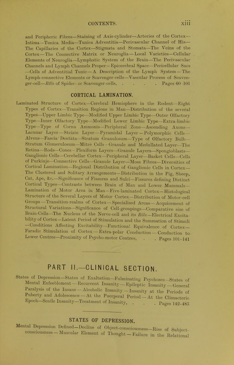 and Periplieric Fibres—Staining of Axis-cylinder—Arteries of the Cortex— Intima—Tunica Media—Tunica Adventitia—Perivascular Channel of His— The Capillaries of the Cortex—Stigmata and Stoniata—The Veins of the Cortex—The Connective Matrix or Neuroglia — Local Varieties—Cellular Elements of Neuroglia—Lymphatic System of the Brain—The Perivascular Channels and Lymph Channels Proper—Epicerebral Space—Pericelliilar Sacs —Cells of Adventitial Tunic—A Description of the Lj'mph System — The Lymph-connective Elements or Scavenger-cells—Vascular Process of Scaven- ger-cell—^d/e of Spider-or Scavenger-cells, .... Pages 60 -101 CORTICAL LAMINATION. Laminated Structure of Cortex—Cerebral Hemisphere in the Rodent—Eight Types of Cortex—Transition Regions in Man—Distribution of the several Types—Upper Limbic Type—Modified Upper Limbic Type—Outer Olfactory- Type—Inner Olfactory Type—Modified Lower Limbic Type—Extra-lirabic Type—Type of Cornu Ammonis—Peripheral Zone—Ascending Axons— Lacunar Layer—Striate Layer—Pyramidal Layer—Polymorphic Cells — Alveus—Pascia Dentata—Stratum Granulosum—Type of Olfactory Bulb— Stratum Glomerulosum—Mitre Cells - Granule and MeduUated Layer—The Retina—Rods—Cones - Plexiform Layers—Granule Layers—Spongioblasts— Ganglionic Cells—Cerebellar Cortex—Peripheral Layer—Basket Cells—Cells of Purkinje—Comiective Cells—Granule Layer—Moss Fibres—Diversities of Cortical Lamination—Regional Distribution of Ganglionic Cells in Cortex— The Clustered and Solitary Arrangements—Distribution in the Pig, Sheep, Cat, Ape, &c.—Significance of Fissures and Sulci—Fissui-es defining Distinct Cortical Types—Contrasts between Brain of Man and Lower Mammals- Lamination of Motor Area in Man—Five-laminated Cortex—Histological Structure of the Several Layers of Motor Cortex—Distribution of Motor-cell Groups—Transition-realms of Cortex—Specialised Areas—Acquirement of Structural Variations—Significance of Cell-groupings—Comparative size of Brain-Cells—The Nucleus of the Nerve-cell and its ^(5/e—Electrical Excita- bility of Cortex-Latent Period of Stimulation and the Summation of Stimuli —Conditions Afiecting Excitability—Functional Equivalence of Cortex— Faradic Stimulation of Cortex — Extra-polar Conduction — Conduction to- Lower Centres—Proximity of Psycho-motor Centres, . . Pages 101-141 PART II.—CLINICAL SECTION. States of Depression-States of Exaltation—Fulminating Psychoses-States of Mental Enfeeblement - Recurrent Insanity - Epileptic Insanity - General Paralysis of the Insane —Alcoholic Insanity — Insanity at the Periods of Puberty and Adolescence - At the Puerperal Period-At the Climacteric Epoch—Senile Insanity—Treatment of Insanity, . . . Pages 142-485 STATES OF DEPRESSION. Mental Depression Defined-Decline of Object-consciousness-Rise of Subject consciousness-Muscular Element of Thought - Failure in the Relational