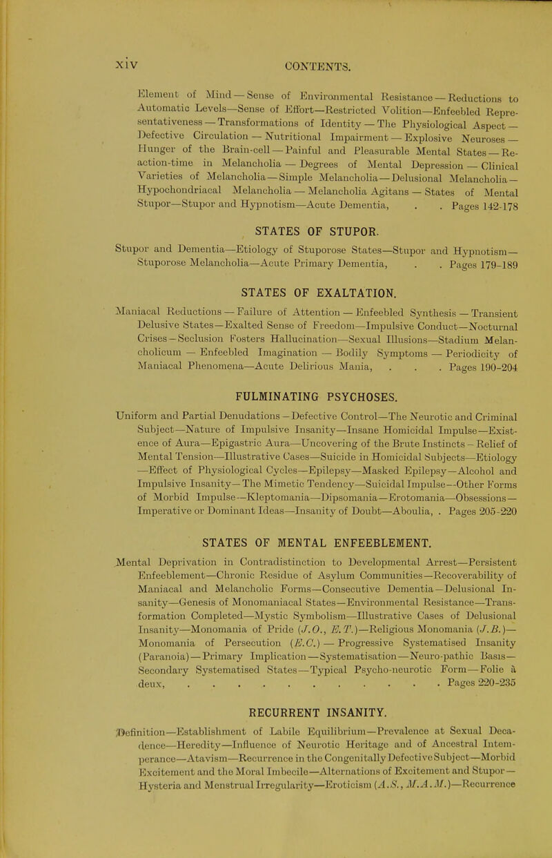 l^lement of Mind — Sense of Envirojimental Resistance — Reductions to Automatic Levels—Sense of Eflbrt—Restricted Volition—Enfeebled Repre- sentativeness—Transformations of Identity — Tlie Physiological Aspect — Defective Circulation — Nutritional Impairment — Explosive Neuroses — Hunger of the Brain-cell — Painful and Pleasurable Mental States —Re- action-time in Melancholia — Degrees of Mental Depression — Clinical Varieties of Melancholia—Simple Melancholia—Delusional Melancholia — Hypochondriacal Melancholia — Melancholia Agitans — States of Mental Stupor—Stupor and Hypnotism—Acute Dementia, . . Pages 142-178 STATES OF STUPOR. Stupor and Dementia—Etiology of Stuporose States—Stupor and Hypnotism— Stuporose Melancholia—Acute Primary Dementia, . . Pages 179-189 STATES OF EXALTATION. Maniacal Reductions — Failure of Attention — Enfeebled Synthesis — Transient Delusive States—Exalted Sense of Freedom—Impulsive Conduct—Nocturnal Crises — Seclusion Fosters Hallucination—Sexual Illusions—Stadium Melan- choliciim — Enfeebled Imagination — Bodily Sj'mptoms — Periodicity of Maniacal Phenomena—Acute Delirious Mania, . . . Pages 190-204 FULMINATING PSYCHOSES. Uniform and Partial Denudations — Defective Control—The Neurotic and Criminal Subject—Nature of Impulsive Insanity—Insane Homicidal Impulse—Exist- ence of Aura—Epigastric Aura—Uncovering of the Brute Instincts - Relief of Mental Tension—Illustrative Cases—Suicide in Homicidal Subjects—Etiology —Effect of Physiological Cycles—Epilepsy—Masked Epilepsy—Alcohol and Impulsive Insanity—The Mimetic Tendency—Suicidal IrajDulse—Other Forms of Morbid Impulse—Kleptomania—Dipsomania—Erotomania—Obsessions- Imperative or Dominant Ideas—Insanity of Doubt—Aboulia, . Pages 205-220 STATES OF MENTAL ENFEEBLEMENT. Mental Deprivation in Contradistinction to Developmental Ai-rest—Persistent Enfeeblement—Chronic Residue of Asylum Communities—Recoverability of Maniacal and Melancholic Forms—Consecutive Dementia—Delusional In- sanity—Genesis of Monomaniacal States—Environmental Resistance—Trans- formation Completed—Mystic Symbolism—Illustrative Cases of Delusional Insanity—Monomania of Pride {J.O., E.T.)—Religious Monomania [J.B.)— Monomania of Persecution [E.C.) — Progressive Sj^stematised Insanity (Paranoia) — Pi-imary Implication—Systematisation—Neui-o-pathic Basis— Secondary Systematised States—Typical Psycho-neurotic Form—Folic ii deux, Pages 220-235 RECURRENT INSANITY. 39efinition—Establishment of Labile Equilibrium—Prevalence at Sexual Deca- dence—Heredity—Influence of Neurotic Hei-itage and of Ancestral Intem- perance—Atavism—Recurrence in the Congenitally DefcctiveSubject—Morbid Excitement and the Moral Imbecile—Alternations of Excitement and Stupor — Hysteria and Menstrual Irregularity—Eroticism (A.S. ,M.A. M.)—Recurrence