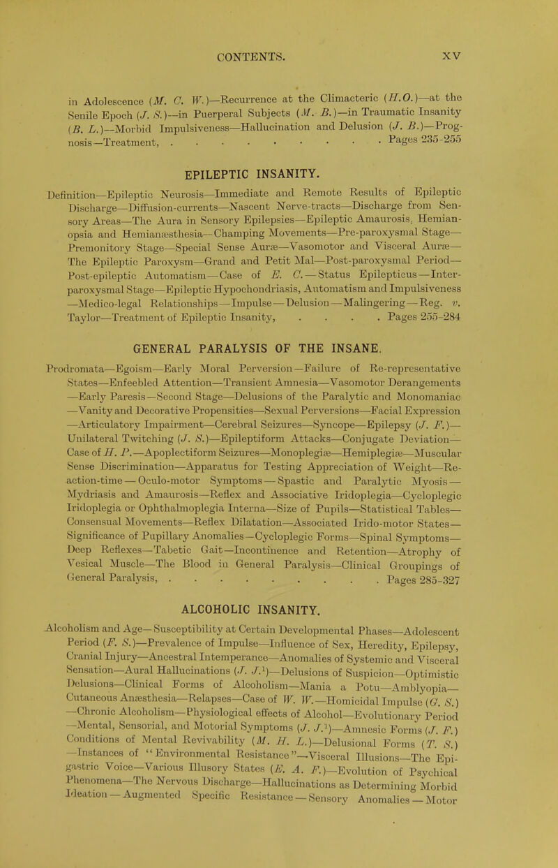 in Adolescence (if. C. JF.)—Recurrence at the Climacteric (//.O.)—at the Senile Epoch (/. ,<?.)—in Puerperal Subjects {M. B.)—in Traumatic Insanity {B. L.)—Movhk\ Impulsiveness—Hallucination and Delusion (/. 5.)—Prog- nosis—Treatment, Pages 235-255 EPILEPTIC INSANITY. Definition—Epileptic Neurosis—Immediate and Remote Results of Epileptic Discharge—Diffusion-currents—Nascent Nerve-tracts—Discharge from Sen- sory Areas—The Aura in Sensory Epilepsies—Epileptic Amaurosis, Hemian- opsia and Hemianesthesia—Champing Movements—Pre-paroxysmal Stage- Premonitory Stage—Special Sense Auras—Vasomotor and Visceral Aurse— The Epileptic Paroxysm—Grand and Petit Mai—Post-paroxysmal Period— Post-epileptic Automatism—Case of E. C.—Status Epilepticus—Inter- paroxysmal Stage—Epileptic Hypochondriasis, Automatism and Impulsiveness —Medico-legal Relationships—Impulse — Delusion — Malingering—Reg. v. Taylor—Treatment of Epileptic Insanity, .... Pages 255-284 GENERAL PARALYSIS OF THE INSANE. Prodromata—Egoism—Early Moral Perversion—Failure of Re-representative States—Enfeebled Attention—Transient Amnesia—Vasomotor Derangements —Eai'ly Paresis—Second Stage—Delusions of the Paralytic and Monomaniac —Vanity and Decorative Propensities—Sexual Perversions—Facial Expression —Articulatory Impairment—Cei-ebral Seizures—Syncope—Epilepsy (/. F.)— Unilateral Tmtching (J. S.)—Epileptiform Attacks—Conjugate Deviation— Case of H. P.—Apoplectiform Seizures—Monoplegiie—Hemiplegia;—Muscular Sense Discrimination—Apparatus for Testing Appreciation of Weight—Re- action-time— Oculo-motor Symptoms — Spastic and Paralytic Myosis — Mydriasis and Amaurosis—Reflex and Associative Iridoplegia—Cycloplegic Iridoplegia or Ophthalmoplegia Interna—Size of Pupils—Statistical Tables— Consensual Movements—Reflex Dilatation—Associated Irido-motor States— Significance of Pupillary Anomalies—Cycloplegic Forms—Spinal Symptoms— Deep Reflexes—Tabetic Gait—Incontinence and Retention—Atrophy of Vesical Muscle—The Blood iu General Paralysis—Clinical Groupings of General Paralysis, Pages 285-327 ALCOHOLIC INSANITY. Alcoholism and Age—Susceptibility at Certain Developmental Phases—Adolescent Period (F. )—Prevalence of Impulse—Influence of Sex, Heredity, Epilepsy, Cranial Injury—Ancestral Intemperance—Anomalies of Systemic and Visceral Sensation—Aural Hallucinations (J. /.i)—Delusions of Suspicion—Optimistic Delusions—Clinical Forms of Alcoholism—Mania a Potu—Amblyopia— Cutaneous Anesthesia—Relapses—Case of W. IF.—Homicidal Impulse S.) —Chronic Alcoholism—Physiological effects of Alcohol—Evolutionary Period —Mental, Sensorial, and Motorial Symptoms (/. /.i)—Amnesic Forms {J. F.) Conditions of Mental Re^^vability (M. H. i^.)—Delusional Forms {T. S.) —Instances of Environmental Resistance —Visceral Illusions—The Epi- gastric Voice-Various Illusory States (E. A. /'^)-Evolution of Psychical Phenomena-The Nervous Discharge-Hallucinations as Determining Morbid Ideation - Augmented Specific Resistance - Sensory Anomalies - Motor