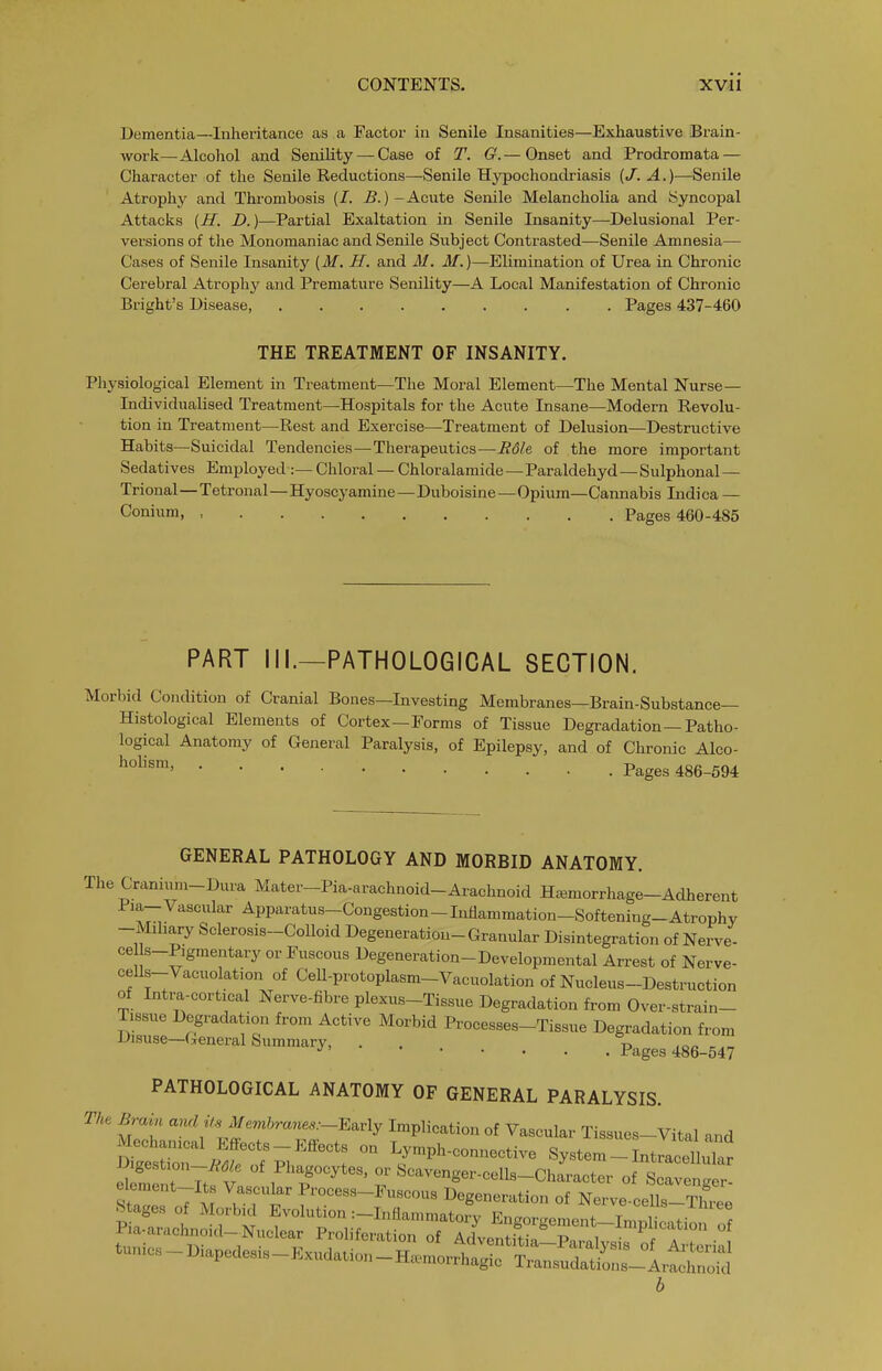 Dementia—Inhei'itance as a Factor in Senile Insanities—Exhaustive Brain- work—Alcohol and Senility — Case of T. G.— Onset and Prodromata — Character of the Senile Reductions—Senile Hypochondriasis (J. A.)—^Senile Atrophy and Thrombosis (/. B.) - Acute Senile Melancholia and Syncopal Attacks (H. D.)—Partial Exaltation in Senile Insanity—Delusional Per- versions of the Monomaniac and Senile Subject Contrasted—Senile Amnesia— Cases of Senile Insanity [M. H. and M. M.)—Elimination of Urea in Chronic Cerebral Atrophy and Premature SeniKty—A Local Manifestation of Chronic Bright's Disease, Pages 437-460 THE TREATMENT OF INSANITY. Physiological Element in Treatment—The Moral Element—The Mental Nurse— Individualised Treatment—Hospitals for the Acute Insane—Modern Revolu- tion in Treatment—Rest and Exercise—Treatment of Delusion—Destructive Habits—Suicidal Tendencies—Therapeutics—R6le of the more important Sedatives Employed :— Chloral — Chloralamide—Paraldehyd—Sulphonal — Trional—Tetronal—Hyoscyamine — Duboisine—Opium—Cannabis Indi ca — Conium Pages 460-485 PART III.—PATHOLOGICAL SECTION. Morbid Condition of Cranial Bones—Investing Membranes—Brain-Substance— Histological Elements of Cortex—Forms of Tissue Degradation—Patho- logical Anatomy of General Paralysis, of Epilepsy, and of Chronic Alco- Pages 486-594 GENERAL PATHOLOGY AND MORBID ANATOMY. The Cranium-Dura Mater-Pia-arachnoid-Arachnoid Haemorrhage-Adherent Pia-Vascular Apparatus-Congestion-Inflammation-Softening-Atrophy -Mihary Sclerosis-Colloid Degeneration-Granular Disintegration of Nerve- ce s-Pigmentary or Fuscous Degeneration-Developmental Arrest of Nerve- ceUs-Vacuolation of CeU-protoplasm-Vacuolation of Nucleus-Destruction of Intra-cortical Nerve-fibre plexus-Tissue Degradation from Over-strain- Txssue Degradation from Active Morbid Processes-Tissue Degradation from Disuse-General Summary, PATHOLOGICAL ANATOMY OF GENERAL PARALYSIS. Th, Brain and Us Memhrams:-^av\y Implication of Vascular Tissues-Vital and s;: :r^f.r?K''^^': r^^—e systerLlini S nt 7tfv ^T' ' ^^--'^g—^-Character of Scavenger- elcment-Its Vascular Process-Fuscous Degeneration of Nerve-cells-Three stages of Morb.d Evolution :-Inflammatory Engorgement-ImpHcatio of Pia-arachnoid-Nuclear Proliferation of Adventftin vZ\ 'P, 7'° b