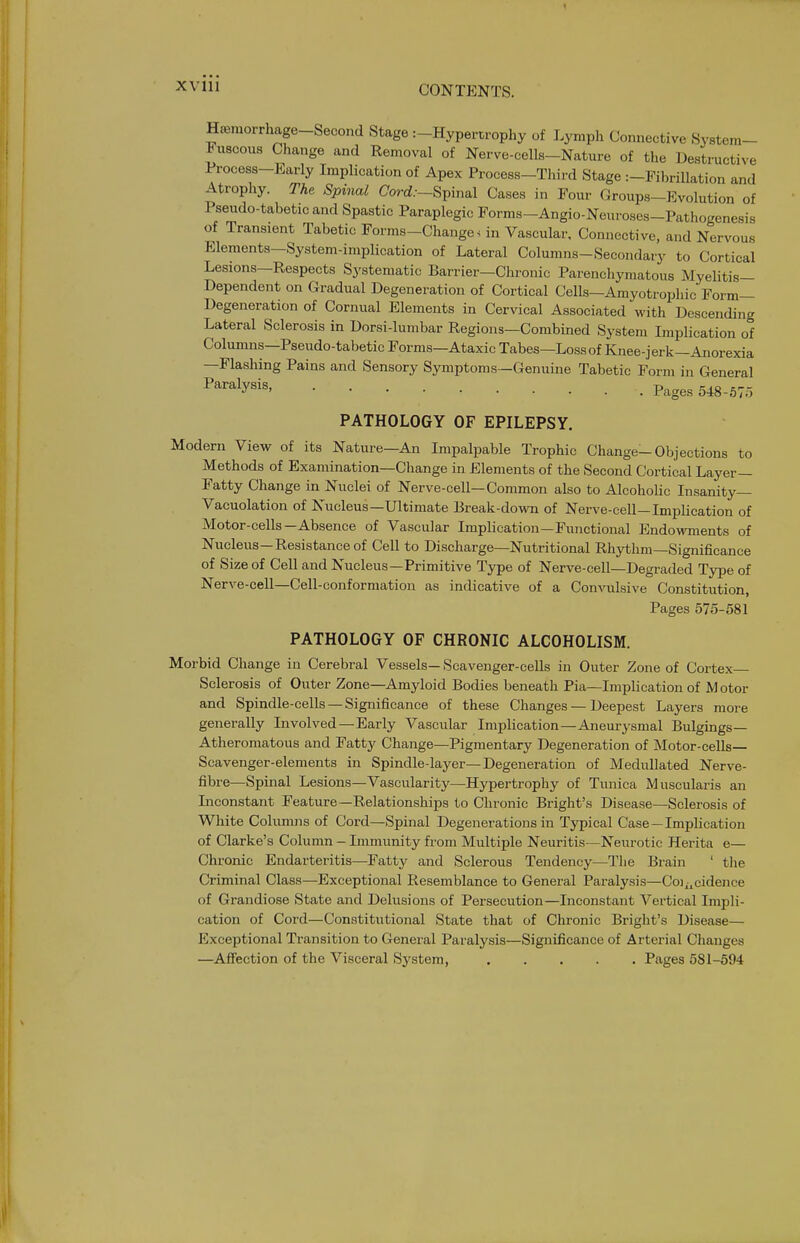 XVIU Ha,morrhage_Second Stage :-Hypertrophy of Lymph Collective System- ic uscous Change and Removal of Nerve-cells-Nature of the Destructive Process-Early Implication of Apex Process-Third Stage :-Fihrillation and Atrophy. The Spinal Cord.--Spinal Cases in Four Groups-Evolution of Pseudo-tabetic and Spastic Paraplegic Forms-Angio-Neuroses-Pathogenesis of Transient Tabetic Forms-Change, in Vascular. Connective, and Nervous Elements—System-implication of Lateral Columns-Secondary to Cortical Lesions—Respects Systematic Barrier—Chronic Parenchymatous Myelitis- Dependent on Gradual Degeneration of Cortical Cells—Amyotrophic Form- Degeneration of Cornual Elements in Cervical Associated with Descending Lateral Sclerosis in Dorsi-lumbar Regions—Combined System Implication of Columns—Pseudo-tabetic Forms—Ataxic Tabes—Loss of Knee-jerk—Anorexia —Flashing Pains and Sensory Symptoms—Genuine Tabetic Form in General ^^^^^y^i^ Pages 548-675 PATHOLOGY OF EPILEPSY. Modern View of its Nature—An Impalpable Trophic Change-Objections to Methods of Examination—Change in Elements of the Second Cortical Layer- Fatty Change in Nuclei of Nerve-cell—Common also to Alcoholic Insanity— Vacuolation of Nucleus—Ultimate Break-down of Nerve-cell—Implication of Motor-cells—Absence of Vascular Implication—Functional Endowments of Nucleus—Resistance of Cell to Discharge—Nutritional Rhythm—Significance of Size of Cell and Nucleus—Primitive Type of Nerve-cell—Degraded Type of Nerve-cell—Cell-conformation as indicative of a Convulsive Constitution, Pages 575-581 PATHOLOGY OF CHRONIC ALCOHOLISM. Morbid Change in Cerebral Vessels—Scavenger-cells in Outer Zone of Cortex- Sclerosis of Outer Zone—Amyloid Bodies beneath Pia—Implication of M otor and Spindle-cells —Significance of these Changes — Deepest Layers more generally Involved —Early Vascular Implication—Aneurysmal Bulgings— Atheromatous and Fatty Change—Pigmentary Degeneration of Motor-cells— Scavenger-elements in Spindle-layer—Degeneration of Medullated Nerve- fibre—Spinal Lesions—Vascularity—Hypertrophy of Tunica Muscularis an Inconstant Feature—Relationships to Chronic Bright's Disease—Sclerosis of White Colirnuis of Cord—Spinal Degenerations in Typical Case—Implication of Clarke's Column - Immunity from Multiple Neuritis—Neurotic Herita e— Chronic Endarteritis—Fatty and Sclerous Tendency—The Brain ' the Criminal Class—Exceptional Resemblance to General Paralysis—Coix^cidence of Grandiose State and Delusions of Persecution—Inconstant Vertical Impli- cation of Cord—Constitutional State that of Chronic Bright's Disease— Exceptional Transition to General Paralysis—Significance of Arterial Changes —Afiiection of the Visceral System, Pages 581-594