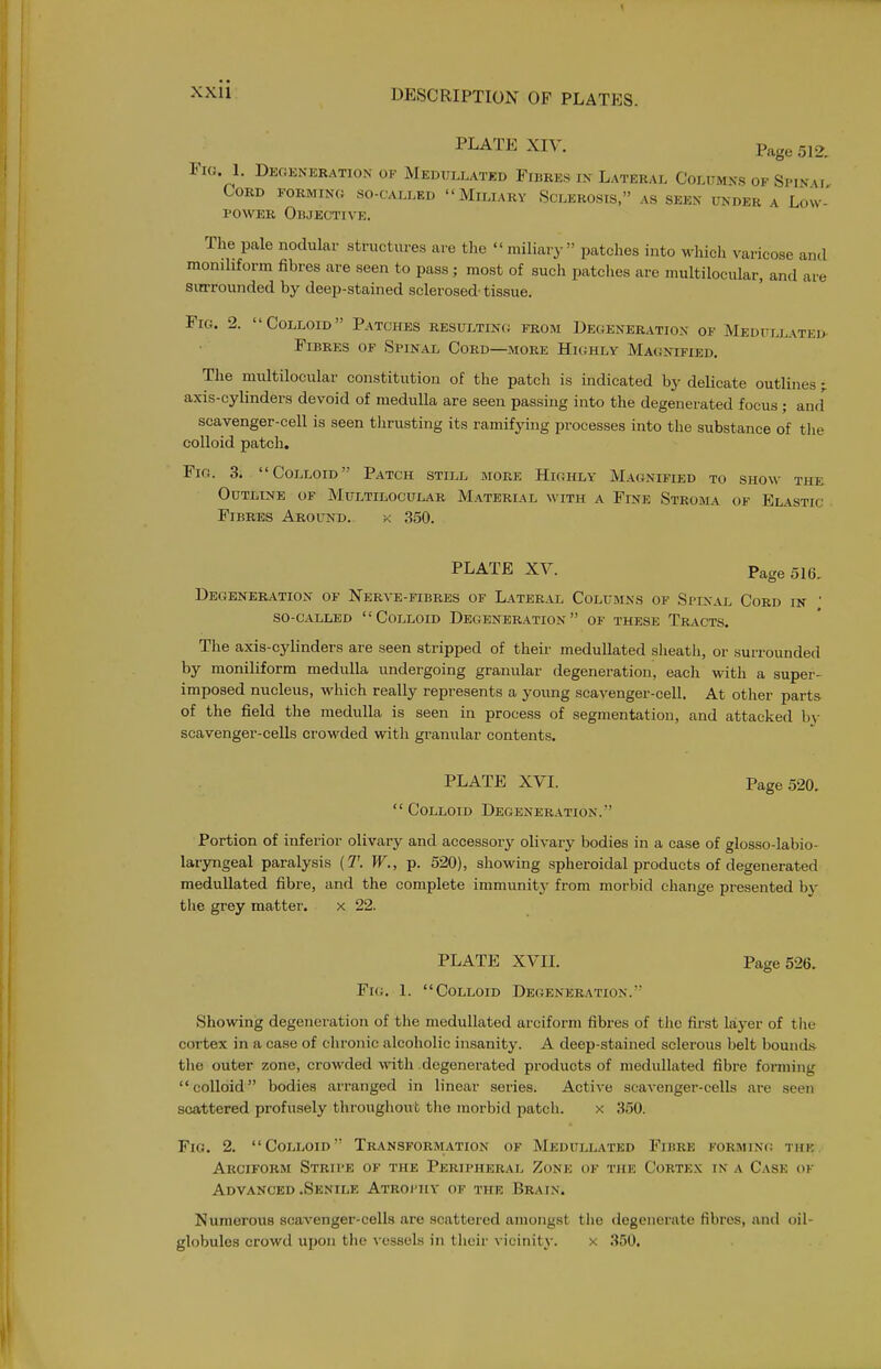 PLATE XIV. Page 512, Fia 1. Dkgkneration of Medullated Fibres in Lateral Columns of Spinm Cord forming so-called Miliary Sclerosis, as seen under a Low- power Objective. The pale nodular structures are the  miliary patches into which varicose and monihform fibres are seen to pass ; most of such patches are multilocular, and are siirrounded by deep-stained sclerosed- tissue. Fig. 2. Colloid Patches resulting from Degeneration of Medullated Fibres of Spinal Cord—more Hkjhly Magnified. The midtilocular constitution of the patch is indicated by delicate outlines ; axis-cylinders devoid of medulla are seen passing into the degenerated focus ; and'^ scavenger-cell is seen tlirusting its ramifying processes into the substance of tlie colloid patch. Fig. 3. Colloid Patch still more Highly MA(iNiFiED to show the Outline of Multilocular Material with a Fine Stroma of Elastic ■ Fibres Around. k 350. PLATE XV. Page 516, Degeneration of Nerve-fibres of Lateral Columns of Spin.vl Cord in ' so-called Colloid Degeneration of these Tracts. The axis-cylinders are seen stripped of their medullated slieath, or surrounded by moniliform medulla undergoing granular degeneration, each with a super- imposed nucleus, which really represents a young scavenger-cell. At other parts of the field the medulla is seen in process of segmentation, and attacked by scavenger-cells crowded with granular contents. PLATE XVI. Page 520. Colloid Degeneration. Portion of inferior olivaiy and accessory olivary bodies in a case of glosso-labio- laryngeal paralysis {T. W., p. 520), showing spheroidal products of degenerated medullated fibre, and the complete immunity from morbid change presented bj- the grey matter. x 22. PLATE XVII. Page 526. Fig. L Colloid Degeneration. Showing degeneration of the medullated arciform fibres of the first laj-er of tiie cortex in a case of chronic alcoholic insanity. A deep-stained sclerous belt bounds, the outer zone, crowded with .degenerated products of medullated fibre forming colloid bodies arranged in linear series. Active scavenger-cells are seen scattered profusely throughout the morbid patch. x 350. Fig. 2. Colloid Transformation of Medullated Fibre forming the Arciform Stru-e of the Peripheral Zone of the Corte.x in a Case ok Advanced .Senile Atrophy of the Brain. Numerous scavenger-cells are scattered amongst the degenerate fibres, and oil- globules crowd upon the vessels in their vicinity. x 350,