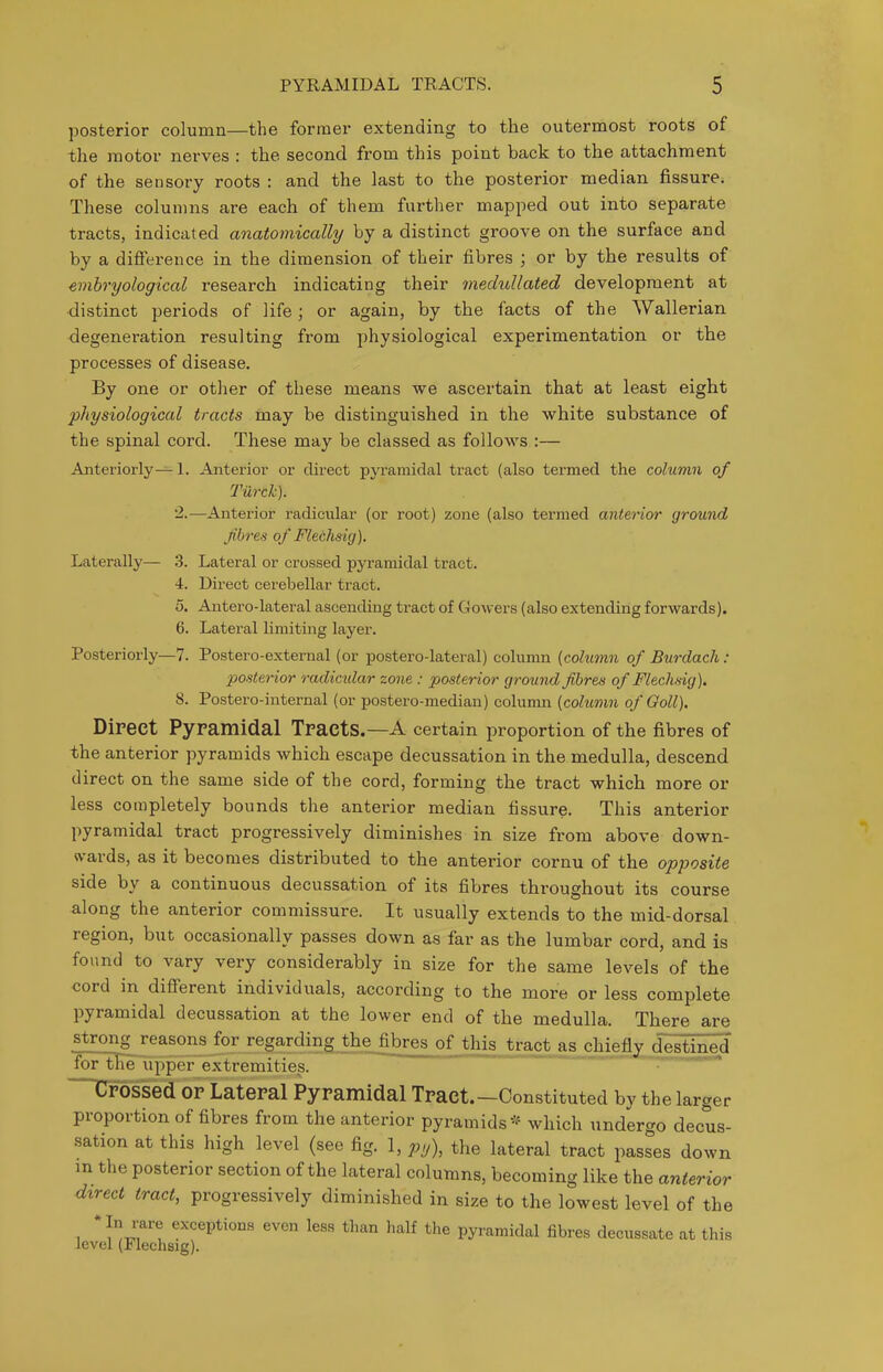 posterior column—the former extending to the outermost roots of the motor nerves : the second from this point back to the attachment of the sensory roots : and the last to the posterior median fissure. These columns are each of them further mapped out into separate tracts, indicated anatomically by a distinct groove on the surface and by a difference in the dimension of their fibres ; or by the results of emhryological research indicating their medullated development at •distinct periods of life; or again, by the facts of the Wallerian degeneration resulting from physiological experimentation or the processes of disease. By one or other of these means we ascertain that at least eight physiological tracts may he distinguished in the white substance of the spinal cord. These may be classed as follows :— Anteriorly— 1. Anterior or direct pyramidal tract (also termed the column of Turck). 2.—Anterior radicular (or root) zone (also termed anterior ground fibres of Flechsig). Laterally— .3. Lateral or crossed pyramidal tract. 4. Direct cerebellar tract. 5. Antero-lateral ascending tract of Gowers (also extending forwards). 6. Lateral limiting layer. Posteriorly—7. Postero-external (or postero-lateral) column (column of Burdach: posterior radicular zone : posterior ground fibres of Flechsig). 8. Postero-internal (or postero-median) colunm (column of Goll). Direct Pypamidal Tracts.—A certain proportion of the fibres of the anterior pyramids which escape decussation in the medulla, descend direct on the same side of the cord, forming the tract which more or less completely bounds the anterior median fissure. This anterior pyramidal tract progressively diminishes in size from above down- wards, as it becomes distributed to the anterior cornu of the opposite side by a continuous decussation of its fibres throughout its course along the anterior commissure. It usually extends to the mid-dorsal region, but occasionally passes down as far as the lumbar cord, and is found to vary very considerably in size for the same levels of the cord in different individuals, according to the more or less complete pyramidal decussation at the lower end of the medulla. There are strong reasons for regardingjbhe_fibres of this tract as chiefly di^tined fortTe upper extremities. Crossed or Lateral Pyramidal Tract.—Constituted by the lar proportion of fibres from the anterior pyramids which undergo decus sation at this high level (see fig. 1, py), the lateral tract passes down m the posterior section of the lateral columns, becoming like the anterior direct tract, progressively diminished in size to the lowest level of the * In rare exceptions even less than half the pyramidal fibres decussate at this level (Flechsig). ger