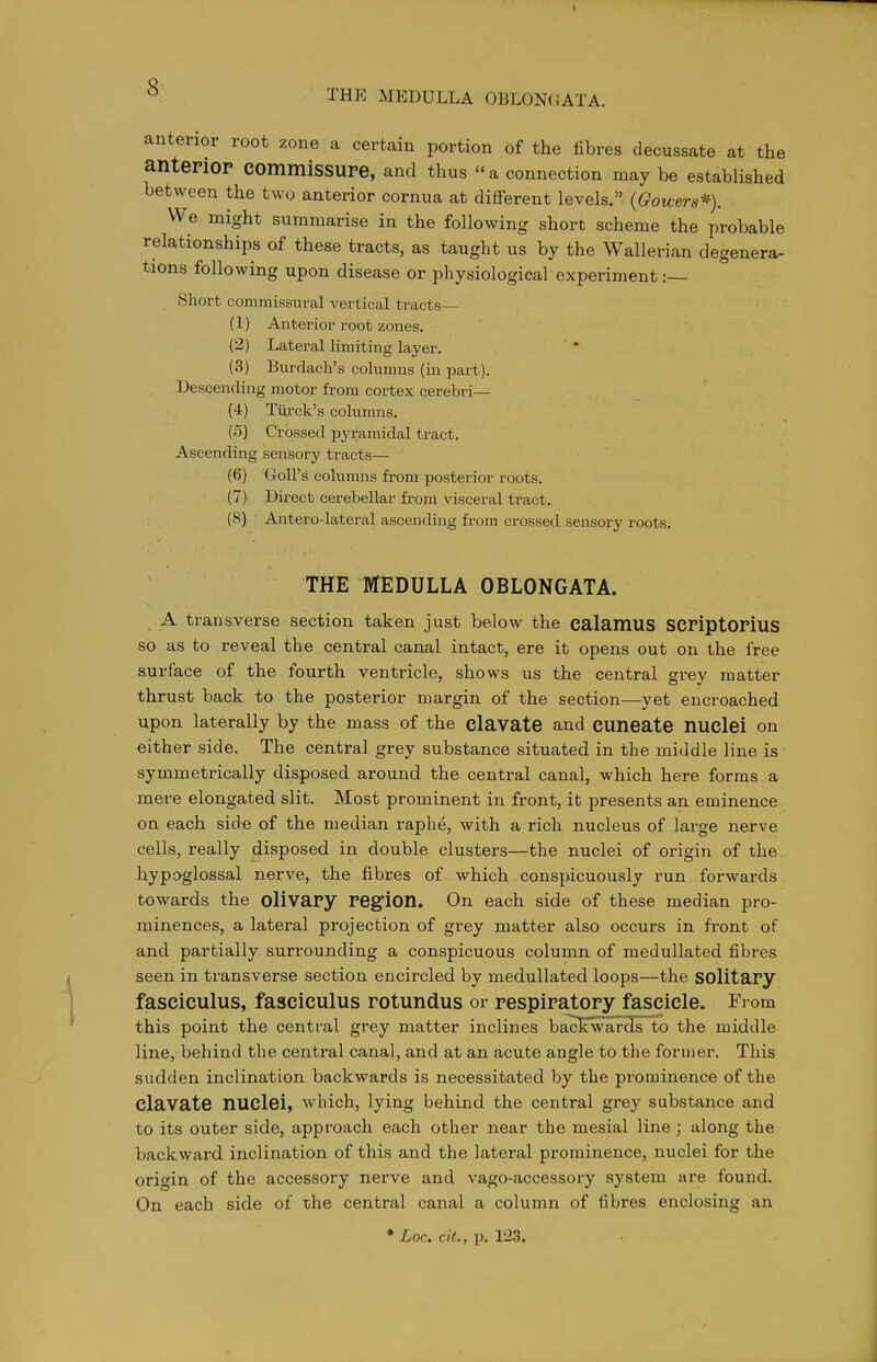 THE MEDULLA OBLONGATA. anterior root zone a certain portion of the fibres decussate at the antePiOP eommisSUPe, and thus a connection may be established between the two anterior cornua at different levels. (Gowers*). We might summarise in the following short scheme the probable relationships of these tracts, as taught us by the Wallerian degenera- tions following upon disease or physiological experiment :— Short commissural vertical tracts— (1) Anterior root zones. (2) Lateral limiting layer. (3) Burdach's columns (m part). Descending motor from cortex cerebri— (4) Turck's columns. (o) Crossed pyramidal tract. Ascending sensory tracts— (6) GoU's columns from posterior roots. (7) Direct cerebellar from visceral tract. (8) Antero-lateral ascending from crossed sensory roots. THE MEDULLA OBLONGATA. A transverse section taken just below the calamus SCPiptorius so as to reveal the central canal intact, ere it opens out on the free surface of the fourth ventricle, shows us the central grey matter thrust back to the posterior margin of the section—yet encroached upon laterally by the mass of the clavate and CUneate nuclei on either side. The central grey substance situated in the middle line is symmetrically disposed around the central canal, which here forms a mere elongated slit. Most prominent in front, it presents an eminence on each side of the median raphe, with a rich nucleus of large nerve cells, really disposed in double clusters—the nuclei of origin of the hypoglossal nerve, the fibres of which consi:>icuously run forwards towards the olivapy Pegion. On each side of these median pro- minences, a lateral projection of grey matter also occurs in front of and partially surrounding a conspicuous column of medullated fibres seen in transverse section encircled by medullated loops—the SOlitaPy fasciculus, fasciculus rotundus or pespipatopy fascicle. From this point the central grey matter inclines ba^'wards to the middle line, behind the central canal, and at an acute angle to the former. This sudden inclination backwards is necessitated by the prominence of the clavate nuclei, which, lying behind the central grey substance and to its outer side, approach each other near the mesial line; along the backward inclination of this and the lateral prominence, nuclei for the origin of the accessory nerve and vago-accessory system are found. On each side of the central canal a column of fibres enclosing an * Loc. cit., p. 12.3.