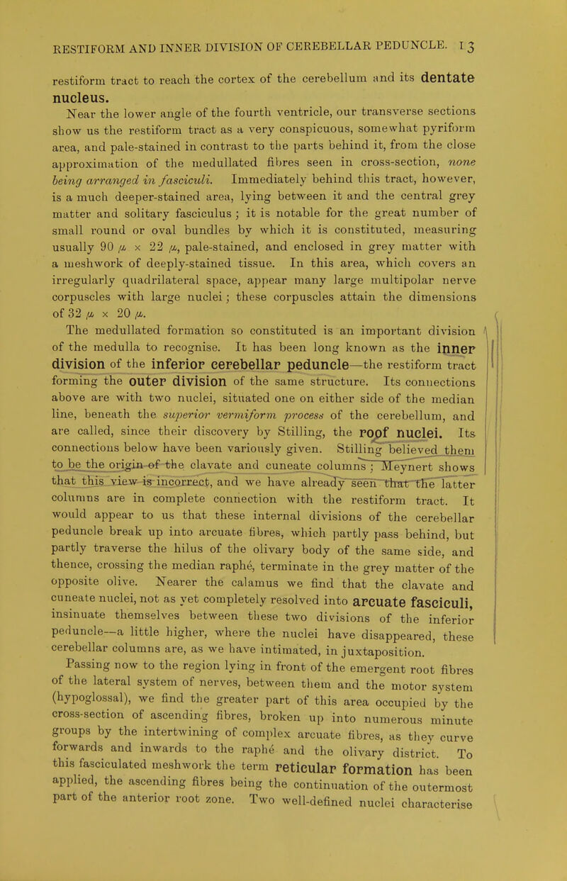 RESTIFORM AND INiNER DIVISION OF CEREBELLAR PEDUNCLE. I 3 restiform tract to reach the cortex of the cerebellum and its dentate nucleus. Near the lower angle of the fourth ventricle, our transverse sections show us the restiform tract as a very conspicuous, somewhat pyriform area, and pale-stained in contrast to the parts behind it, from the close approximation of the medullated fibres seen in cross-section, none being arranged in fasciculi. Immediately behind this tract, however, is a much deeper-stained area, lying between it and the central grey matter and solitary fasciculus ; it is notable for the great number of small round or oval bundles by which it is constituted, measuring usually 90 [m x 22 /a, pale-stained, and enclosed in grey matter with a meshwork of deeply-stained tissue. In this area, which covers an irregularly quadrilateral space, appear many large multipolar nerve corpuscles with large nuclei; these corpuscles attain the dimensions of 32 /A X 20 IM. The medullated formation so constituted is an important division of the medulla to recognise. It has been long known as the ijiner division of the inferiop eerebellap peduncle—the restiform tract forming the OUtCP division of the same structure. Its connections above are with two nuclei, situated one on either side of the median line, beneath the superior vermiform process of the cerebellum, and are called, since their discovery by Stilling, the POpf nuclei. Its connections below have been variously given. Stilling believed them to be the origin-ef the clavate and cuneate column's ; Meynert shows ^-9'i_ibia^si£»^is:l9Correct, and we have ah-eaHy^seen~'ttert^he'Ta^^^^ columns are in complete connection with the restiform tract. It would appear to us that these internal divisions of the cerebellar peduncle break up into arcuate fibres, which partly pass behind, but partly traverse the hilus of the olivary body of the same side, and thence, crossing the median raphe, terminate in the grey matter of the opposite olive. Nearer the calamus we find that the clavate and cuneate nuclei, not as yet completely resolved into aPCUate fasciculi insinuate themselves between these two divisions of the inferior peduncle—a little higher, where the nuclei have disappeared, these cerebellar columns are, as we have intimated, in juxtaposition. Passing now to the region lying in front of the emergent root fibres of the lateral system of nerves, between them and the motor system (hypoglossal), we find the greater part of this area occupied by the cross-section of ascending fibres, broken up into numerous minute groups by the intertwining of complex arcuate fibres, as they curve forwards and inwards to the raphe and the olivary district. To this fasciculated meshwork the term PeticulaP fOPmation has been applied, the ascending fibres being the continuation of the outermost part of the anterior root zone. Two well-defined nuclei characterise