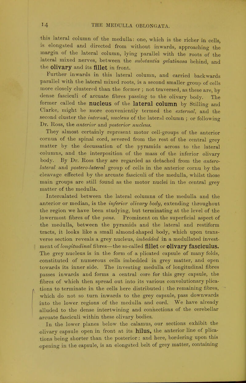 this lateral column of the medulla: one, which is the richer in cells, is elongated and directed from without inwards, approaching the margin of the lateral column, lying parallel with the roots of the lateral mixed nerves, between the substantia gelatinosa behind, and the olivary and its fiUet in front. Further inwards in this lateral column, and carried backwards parallel with the lateral mixed roots, is a second smaller group of cells more closely clustered than the former ; not traversed, as these are, by dense fasciculi of arcuate fibres passing to the olivary body. The former called the nucleus of the lateral COlumn by Stilling and Clarke, might be more conveniently termed the external, and the second cluster the internaL nucleus of the lateral column : or following Dr. Ross, the anterioo' and posterior nucleus. They almost certainly represent motor cell-groups of the anterior cornua of the spinal cord, severed from the rest of the central grey matter by the decussation of the pyramids across to the lateral <3olumns, and the interposition of the mass of the inferior olivary body. By Dr. Ross they are regarded as detached from the antero- lateral and postero-lateral group of cells in the anterior cornu by the cleavage effected by the arcuate fasciculi of the medulla, whilst those main groups are still found as the motor nuclei in the central grey matter of the medulla. Intercalated between the lateral columns of the medulla and the anterior or median, is the inferior olivary body, extending throughout the region we have been studying, but terminating at the level of the lowermost fibres of the pons. Prominent on the superficial aspect of the medulla, between the pyramids and the lateral and restiform tracts, it looks like a small almond-shaped body, which upon trans- verse section reveals a grey nucleus, imbedded in a medullated invest- ment longitudinal fibres—the so-called fillet or olivary fasciculus. The grey nucleus is in the form of a plicated capsule of many folds, •constituted of numerous cells imbedded in grey matter, and open towards its inner side. The investing medulla of longitudinal fibres passes inwards and forms a central core for this grey capsule, the fibres of which then spread out into its various convolutionary plica- tions to terminate in the cells here distributed : the remaining fibres, which do not so turn inwards to the grey capsule, pass downwards into the lower regions of the medulla and cord. We have already alluded to the dense intertwining and connections of the cerebellar arcuate fasciculi within these olivary bodies. In the lower planes below the calamus, our sections exhibit the olivary capsule open in front at its hilus, the anterior line of plica- tions being shorter than the posterior: and here, bordering upon this opening in the capsule, is an elongated belt of grey matter, containing
