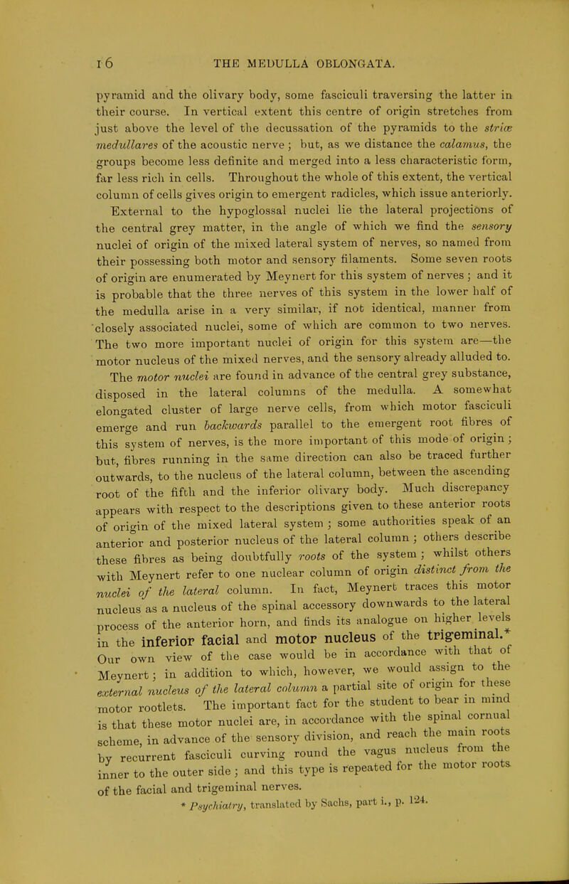 pyramid and the olivary body, some fasciculi traversing the latter in their course. In vertical extent this centre of origin stretches from just above the level of the decussation of the pyramids to the strice medullares of the acoustic nerve ; but, as we distance the calamus, the groups become less definite and merged into a less characteristic form, far less rich in cells. Throughout the whole of this extent, the vertical column of cells gives origin to emergent radicles, which issue anteriorly. External to the hypoglossal nuclei lie the lateral projections of the central grey matter, in the angle of which we find the sensory nuclei of origin of the mixed lateral system of nerves, so named from their possessing both motor and sensory filaments. Some seven roots of origin are enumerated by Meynert for this system of nerves ; and it is probable that the three nerves of this system in the lower half of the medulla arise in a very similar, if not identical, manner from closely associated nuclei, some of which are common to two nerves. The two more important nuclei of origin for this system are—the motor nucleus of the mixed nerves, and the sensory already alluded to. The motor nuclei are found in advance of the central grey substance, disposed in the lateral columns of the medulla. A somewhat elongated cluster of large nerve cells, from which motor fasciculi emerge and run backwards parallel to the emergent root fibres of this system of nerves, is the more important of this mode of origin ; but, fibres running in the same direction can also be traced further outwards, to the nucleus of the lateral column, between the ascending root of the fifth and the inferior olivary body. Much discrepancy appears with respect to the descriptions given to these anterior roots of origin of the mixed lateral system ; some authorities speak of an anterior and posterior nucleus of the lateral column ; others describe these fibres as being doubtfully roots of the system ; whilst others with Meynert refer to one nuclear column of origin distinct from the nuclei of the lateral column. In fact, Meynert traces this motor nucleus as a nucleus of the spinal accessory downwards to the lateral process of the anterior horn, and finds its analogue on higher levels in the inferior facial and motor nucleus of the trigremmal.* Our own view of the case would be in accordance with that of Meynert; in addition to which, however, we would assign to the external nucleus of the lateral column a partial site of origin for these motor rootlets. The important fact for the student to bear in mind is that these motor nuclei are, in accordance with the spinal cornual scheme, in advance of the sensory division, and reach the main roots by recurrent fasciculi curving round the vagus nucleus from the inner to the outer side ; and this type is repeated for the motor roots of the facial and trigeminal nerves. ♦ Psychiatry, translated by Sachs, part i., p. 124.