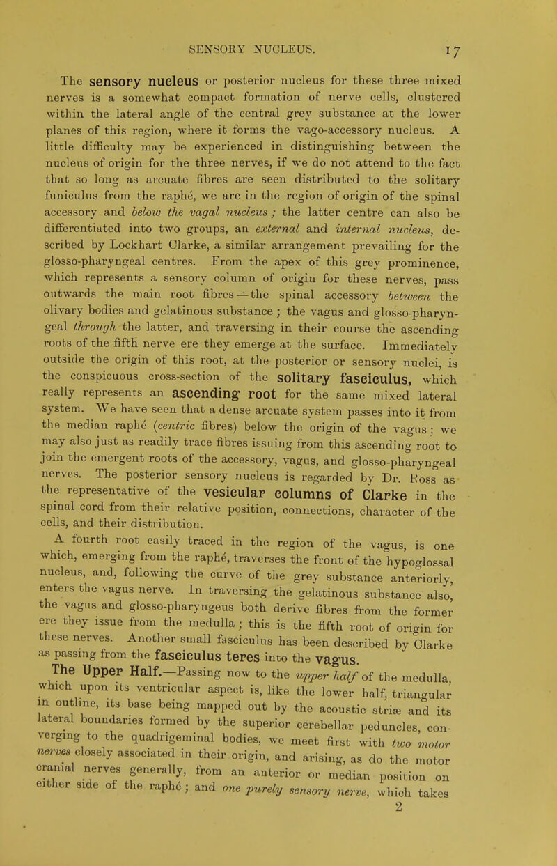 SENSORY NUCLEUS. The sensOPy nucleus or posterior nucleus for these three mixed nerves is a somewhat compact formation of nerve cells, clustered within the lateral angle of the central grey substance at the lower planes of this region, where it forms- the vago-accessory nucleus. A little difficulty may be experienced in distinguishing between the nucleus of origin for the three nerves, if we do not attend to the fact that so long as arcuate fibres are seen distributed to the solitary funiculus from the raphe, we are in the region of origin of the spinal accessory and below the vagal nucleus ; the latter centre can also be differentiated into two groups, an external and internal nucleus, de- scribed by Lockhart Clarke, a similar arrangement prevailing for the glosso-pharyngeal centres. From the apex of this grey prominence, which represents a sensory column of origin for these nerves, pass outwards the main root fibres—the spinal accessory between the olivary bodies and gelatinous substance ; the vagus and glosso-pharyn- geal through the latter, and traversing in their course the ascending roots of the fifth nerve ere they emerge at the surface. Immediately outside the origin of this root, at the posterior or sensory nuclei, is the conspicuous cross-section of the SOlitapy faSCiCUlus, which really represents an ascending POOt for the same mixed lateral system. We have seen that a dense arcuate system passes into it from the median raphe {centric fibres) below the origin of the vagus; we may also just as readily trace fibres issuing from this ascending root to join the emergent roots of the accessory, vagus, and glosso-pharyngeal nerves. The posterior sensory nucleus is regarded by Dr. Hoss as the representative of the vesiculaP COlumns of ClaPke in the spinal cord from their relative position, connections, character of the cells, and their distribution. A fourth root easily traced in the region of the vagus, is one which, emerging from the raphe, traverses the front of the hypoglossal nucleus, and, following the curve of the grey substance anteriorly enters the vagus nerve. In traversing the gelatinous substance also! the vagus and glosso-pharyngeus both derive fibres from the former ere they issue from the medulla; this is the fifth root of ori-in for these nerves. Another small fasciculus has been described by Clarke as passing from the fasclculus tePes into the vagUS. The UppeP Half.—Passing now to the upper half of the medulla which upon Its ventricular aspect is, like the lower half, triangular in outline, its base being mapped out by the acoustic striae and its lateral boundaries formed by the superior cerebellar peduncles con- verging to the quadrigeminal bodies, we meet first with two motor nerves olo^^lj associated in their origin, and arising, as do the motor cranial nerves generally, from an anterior or median position on either side of the raphe; and one purely sensory nerve, which takes