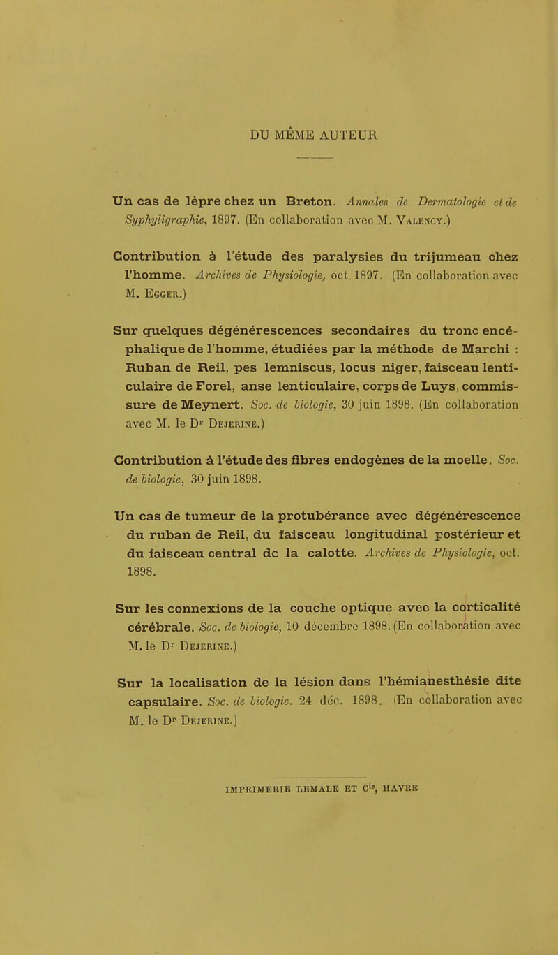 DU MÊME AUTEUR Un cas de lèpre chez un Breton. Annales de Dermatologie et de Syphyligraphie, 1897. (En collaboration avec M. Valency.) Contribution à l'étude des paralysies du trijumeau chez l'homme. Archives de Physiologie, oct. 1897. (En collaboration avec M. Egger.) Sur quelques dégénérescences secondaires du tronc encé- phalique de l'homme, étudiées par la méthode de Marchi : Ruban de Reil, pes lemniscus, locus niger, faisceau lenti- culaire de Forel, anse lenticulaire, corps de Luys, commis- sure de Meynert. Soc. de biologie, 30 juin 1898. (En collaboration avec M. le Dr Dejerine.) Contribution à l'étude des fibres endogènes de la moelle. Soc. de biologie, 30 juin 1898. Un cas de tumeur de la protubérance avec dégénérescence du ruban de Reil, du faisceau longitudinal postérieur et du faisceau central de la calotte. Archives de Physiologie, oct. 1898. Sur les connexions de la couche optique avec la corticalité cérébrale. Soc. de biologie, 10 décembre 1898. (En collaboration avec M. le Dr Dejerine.) Sur la localisation de la lésion dans l'hémianesthésie dite capsulaire. Soc. de biologie. 24 déc. 1898. (En collaboration avec M. le Dr Dejerine.) IMPRIMERIE LEMALE ET C', HAVRE