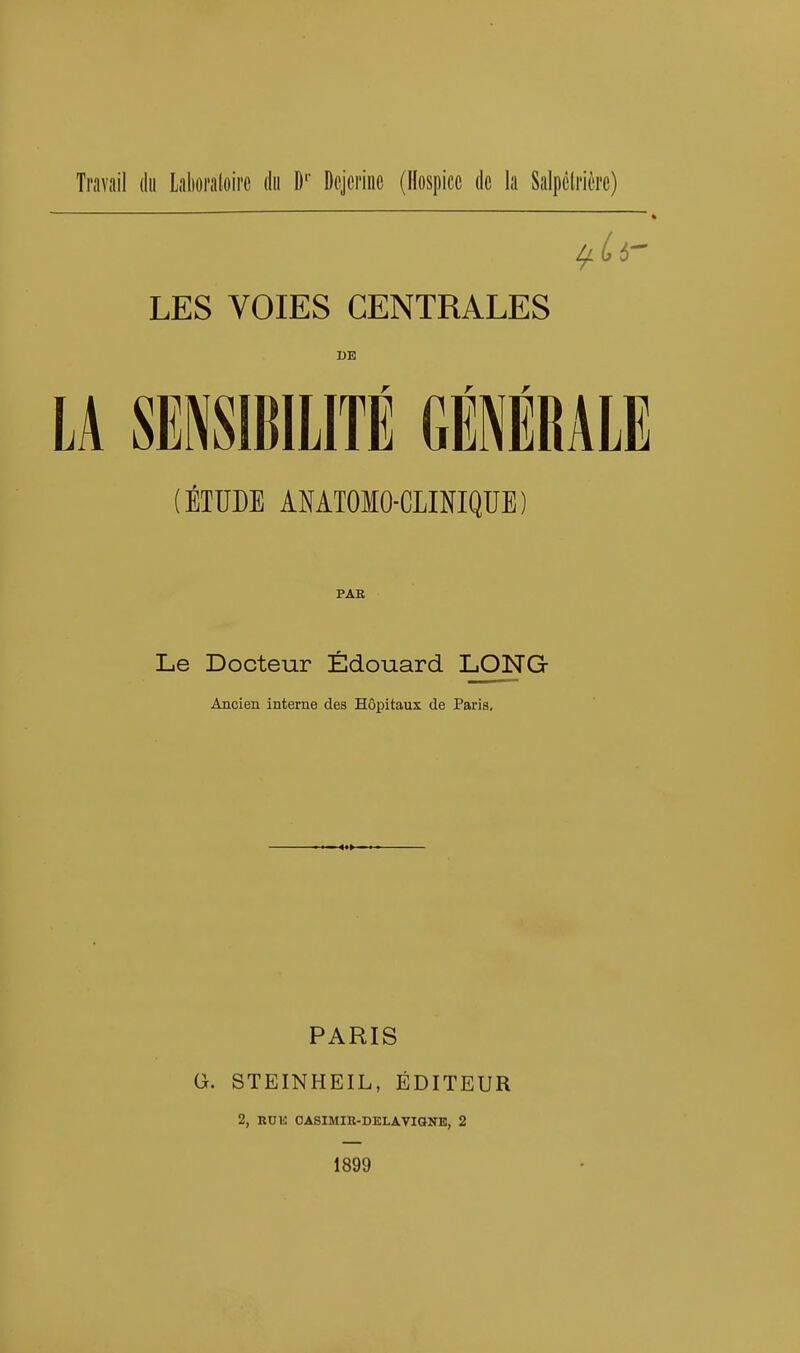 Travail du Laboratoire du Dr Dojerinc (Hospice de la Salpêtrière) LES VOIES CENTRALES DE (ÉTUDE ANATOMO-CLINIQUE) PAR Le Docteur Edouard LONG- Ancien interne des Hôpitaux de Paris. PARIS G. STEINHEIL, ÉDITEUR 2, RUE OASIMIR-DELAVIdNE, 2 1899