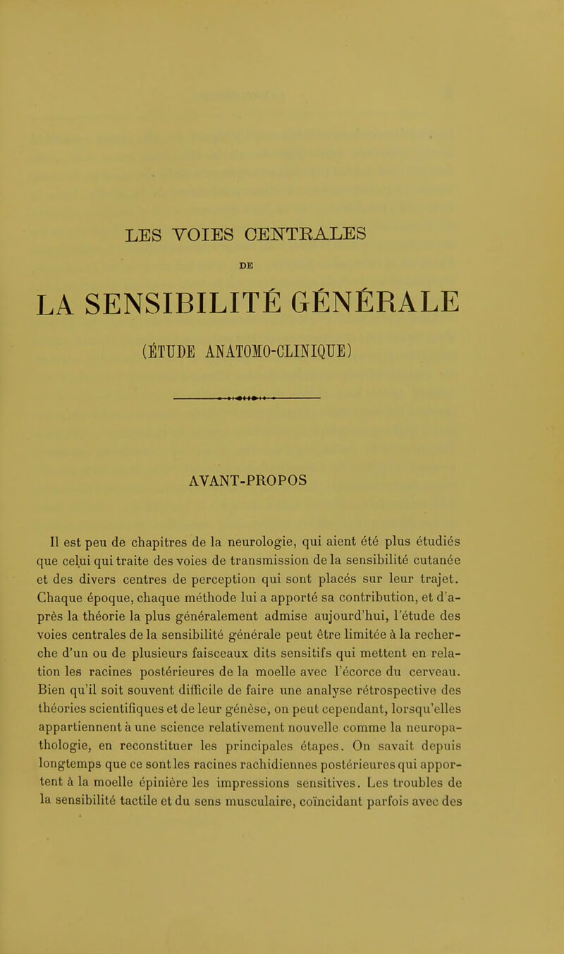 LES YOIES CENTRALES DE LA SENSIBILITÉ GÉNÉRALE (ÉTUDE ANATOIO-CLINIQUE) AVANT-PROPOS Il est peu de chapitres de la neurologie, qui aient été plus étudiés que celui qui traite des voies de transmission de la sensibilité cutanée et des divers centres de perception qui sont placés sur leur trajet. Chaque époque, chaque méthode lui a apporté sa contribution, et d'a- près la théorie la plus généralement admise aujourd'hui, l'étude des voies centrales de la sensibilité générale peut être limitée à la recher- che d'un ou de plusieurs faisceaux dits sensitifs qui mettent en rela- tion les racines postérieures de la moelle avec l'écorce du cerveau. Bien qu'il soit souvent difficile de faire une analyse rétrospective des théories scientifiques et de leur génèse, on peut cependant, lorsqu'elles appartiennent à une science relativement nouvelle comme la neuropa- thologie, en reconstituer les principales étapes. On savait depuis longtemps que ce sont les racines rachidiennes postérieures qui appor- tent à la moelle épinière les impressions sensitives. Les troubles de la sensibilité tactile et du sens musculaire, coïncidant parfois avec des