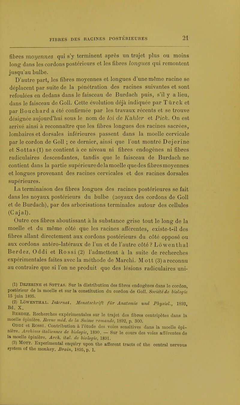 fibres moyennes qui s'y terminent après un trajet plus ou moins long dans les cordons postérieurs et les fibres longues qui remontent jusqu'au bulbe. D'autre part, les fibres moyennes et longues d'une môme racine se déplacent par suite de la pénétration des racines suivantes et sont refoulées en dedans dans le faisceau de Burdacli puis, s'il y a lieu, dans le faisceau de Goll. Cette évolution déjà indiquée par Tùrck et par Bouchard a été confirmée par les travaux récents et se trouve désignée aujourd'hui sous le nom de loi de Kahler et Pick. On est arrivé ainsi à reconnaître que les fibres longues des racines sacrées, lombaires et dorsales inférieures passent dans la moelle cervicale par le cordon de Goll ; ce dernier, ainsi que l'ont montré Dejerine et Sottas(l) ne contient à ce niveau ni fibres endogènes ni fibres radiculaires descendantes, tandis que le faisceau de Burdach ne contient dans la partie supérieure de la moelle que des fibres moyennes et longues provenant des racines cervicales et des racines dorsales supérieures. La terminaison des fibres longues des racines postérieures se fait dans les noyaux postérieurs du bulbe (noyaux des cordons de Goll et de Burdach), par des arborisations terminales autour des cellules (Cajal). Outre ces fibres aboutissant à la substance grise tout le long de la moelle et du même côté que les racines afférentes, existe-t-il des fibres allant directement aux cordons postérieurs du côté opposé ou aux cordons antéro-latéraux de l'un et de l'autre côté ?Lôwenthal Berdez, Oddi et Rossi(2) l'admettent à la suite de recherches expérimentales faites avec la méthode de Marchi. M ott (3) a reconnu au contraire que si l'on ne produit que des lésions radiculaires uni- (1) Dejerine et Sottas. Sur la distribution des fibres endogènes dans le cordon, postérieur de la moelle et sur la constitution du cordon de Goll. Société de biologie 15 juin 1895. (2) LôWENTHAL. Internat. Monatschrift fur Anatomie und Physiol., 1S93 Bd. X. . Berdez. Recherches expérimentales sur le trajet des fibres centripètes dans la moelle épinière. Revue méd. de la Suisse romande, 1892, p. 300. Oddi et Rossi. Contribution à l'étude des voies sensitives dans la moelle épi- nière. Archives italiennes de biologie, 1890. — Sur le cours des voies afférentes de la moelle épinière. Arch. ital. de biologie, 1891. (3) Mott. Expérimental enquiry upon the afférent tracts of the central nervous System of the monkey. Brain, 1895, p. 1.